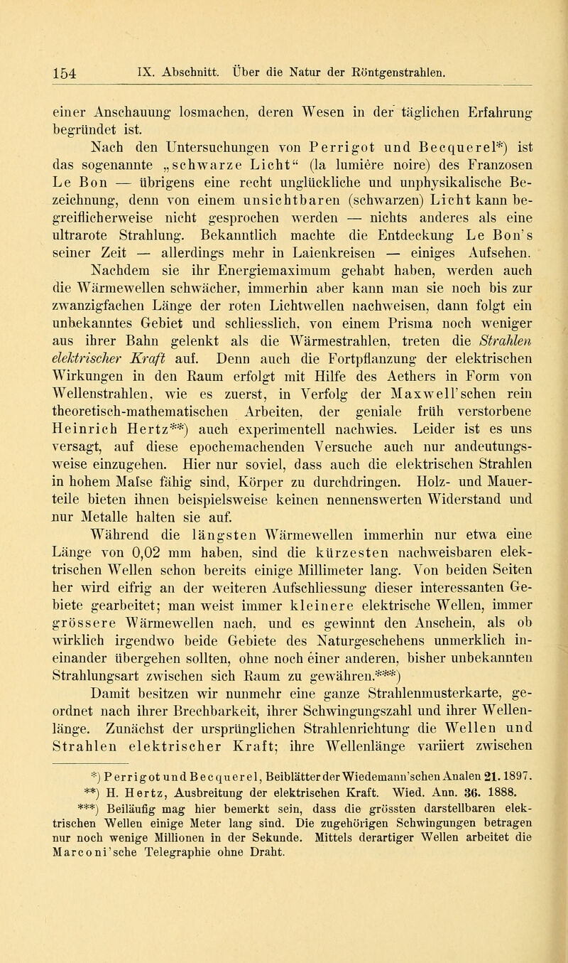 einer Anschauung- losmachen, deren Wesen in der täglichen Erfahrung begründet ist. Nach den Untersuchungen von Perrigot und Becquerel*) ist das sogenannte „schwarze Licht (la lumiere noire) des Franzosen Le Bon — übrigens eine recht unglückliche und unphysikalische Be- zeichnung, denn von einem unsichtbaren (schwarzen) Licht kann be- greiflicherweise nicht gesprochen werden — nichts anderes als eine ultrarote Strahlung. Bekanntlich machte die Entdeckung Le Bon's seiner Zeit — allerdings mehr in Laienkreiseu — einiges Aufsehen. Nachdem sie ihr Energiemaximum gehabt haben, werden auch die Wärmewellen schwächer, immerhin aber kann man sie noch bis zur zwanzigfachen Länge der roten Lichtwellen nachweisen, dann folgt ein unbekanntes Gebiet und schliesslich, von einem Prisma noch weniger aus ihrer Bahn gelenkt als die Wärmestrahlen, treten die Strahlen elektrischer Kraft auf. Denn auch die Fortpflanzung der elektrischen Wirkungen in den Kaum erfolgt mit Hilfe des Aethers in Form von Wellenstrahlen, wie es zuerst, in Verfolg der Maxwell'sehen rein theoretisch-mathematischen Arbeiten, der geniale früh verstorbene Heinrich Hertz**) auch experimentell nachwies. Leider ist es uns versagt, auf diese epochemachenden Versuche auch nur andeutungs- weise einzugehen. Hier nur soviel, dass auch die elektrischen Strahlen in hohem Mafse fähig sind, Körper zu durchdringen. Holz- und Mauer- teile bieten ihnen beispielsweise keinen nennenswerten Widerstand und nur Metalle halten sie auf. Während die längsten Wärmewellen immerhin nur etwa eine Länge von 0,02 mm haben, sind die kürzesten nachweisbaren elek- trischen Wellen schon bereits einige Millimeter lang. Von beiden Seiten her wird eifrig an der weiteren Aufschliessung dieser interessanten Ge- biete gearbeitet; man weist immer kleinere elektrische Wellen, immer grössere Wärmewellen nach, und es gewinnt den Anschein, als ob wirklich irgendwo beide Gebiete des Naturgeschehens unmerklich in- einander übergehen sollten, ohne noch einer anderen, bisher unbekannten Strahlungsart zwischen sich Eaum zu gewähren.***) Damit besitzen wir nunmehr eine ganze Strahlenmusterkarte, ge- ordnet nach ihrer Brechbarkeit, ihrer Schwingungszahl und ihrer Wellen- länge. Zunächst der ursprünglichen Strahlenrichtung die Wellen und Strahlen elektrischer Kraft; ihre Wellenlänge variiert zwischen ^j Perrigot und Becquerel,BeiblätterderWiedemaun'schenAnalen 21.1897. **) H. Hertz, Ausbreitung der elektrischen Kraft. Wied. Ann. 36. 1888. ***) Beiläufig mag hier bemerkt sein, dass die grössten darstellbaren elek- trischen Wellen einige Meter lang sind. Die zugehörigen Schwingungen betragen nur noch wenige Millionen in der Sekunde. Mittels derartiger Wellen arbeitet die Marconi'sche Telegraphie ohne Draht.