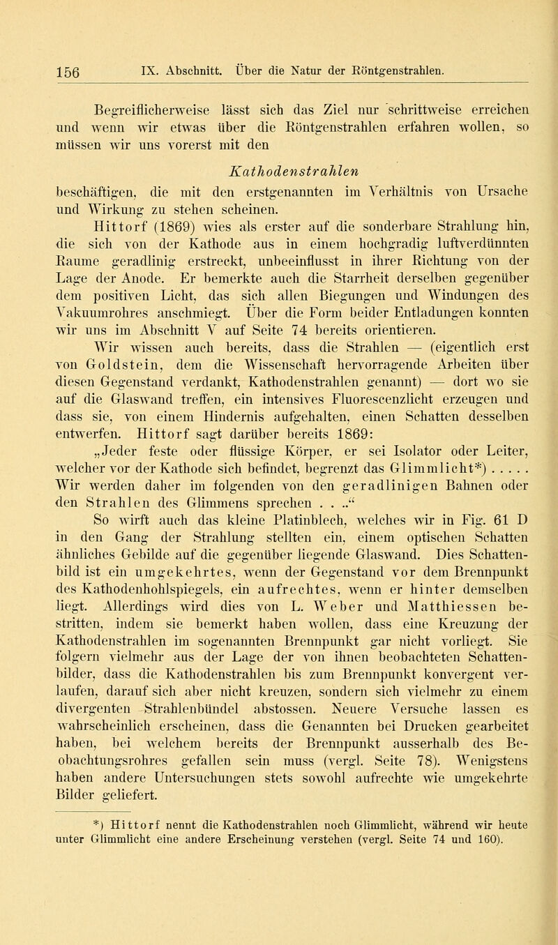 Beg-reiflicherweise lässt sich das Ziel nur schrittweise erreichen und wenn wir etwas über die Köntgenstrahlen erfahren wollen, so müssen wir uns vorerst mit den Kathodenstrahlen beschäftigen, die mit den erstgenannten im Verhältnis von Ursache und Wirkung zu stehen scheinen. Hittorf (1869) wies als erster auf die sonderbare Strahlung hin, die sich von der Kathode aus in einem hochgradig luftverdUnnten Eaume geradlinig erstreckt, unbeeinflusst in ihrer Richtung von der Lage der Anode. Er bemerkte auch die Starrheit derselben gegenüber dem positiven Licht, das sich allen Biegungen und Windungen des Vakuumrohres anschmiegt. Über die Form beider Entladungen konnten wir uns im Abschnitt V auf Seite 74 bereits orientieren. Wir wissen auch bereits, dass die Strahlen — (eigentlich erst von Groldstein, dem die Wissenschaft hervorragende Arbeiten über diesen Gegenstand verdankt, Kathodenstrahlen genannt) — dort wo sie auf die Glaswand treffen, ein intensives Fluorescenzlicht erzeugen und dass sie, von einem Hindernis aufgehalten, einen Schatten desselben entwerfen. Hittorf sagt darüber bereits 1869: „Jeder feste oder flüssige Körper, er sei Isolator oder Leiter, welcher vor der Kathode sich befindet, begrenzt das Glimmlicht*) Wir werden daher im folgenden von den geradlinigen Bahnen oder den Strahlen des Glimmens sprechen . . .. So wirft auch das kleine Platinblech, welches wir in Fig. 61 D in den Gang der Strahlung stellten ein, einem optischen Schatten ähnliches Gebilde auf die gegenüber liegende Glaswand. Dies Schatten- bild ist ein umgekehrtes, wenn der Gegenstand vor dem Brennpunkt des Kathodenhohlspiegels, ein aufrechtes, wenn er hinter demselben liegt. Allerdings wird dies von L. Weber und Matthiessen be- stritten, indem sie bemerkt haben wollen, dass eine Kreuzung der Kathodenstrahlen im sogenannten Brennpunkt gar nicht vorliegt. Sie folgern vielmehr aus der Lage der von ihnen beobachteten Schatten- bilder, dass die Kathodenstrahlen bis zum Brennpunkt konvergent ver- laufen, darauf sich aber nicht kreuzen, sondern sich vielmehr zu einem divergenten Strahlenbündel abstossen. Neuere Versuche lassen es wahrscheinlich erscheinen, dass die Genannten bei Drucken gearbeitet haben, bei welchem bereits der Brennpunkt ausserhalb des Be- obachtungsrohres gefallen sein muss (vergl. Seite 78). Wenigstens haben andere Untersuchungen stets sowohl aufrechte wie umgekehrte Bilder geliefert. *) Hittorf nennt die Kathodenstrahlen noch Glimmlicht, während wir heute unter Glimmlicht eine andere Erscheinung verstehen (vergl. Seite 74 und 160). I