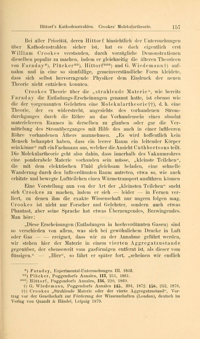 Bei aller Priorität, deren Hittorf hinsichtlieh der Untersuchung-en über Kathodenstrahlen sicher ist, hat es doch eigentlich erst William Crookes verstanden, durch vorzügliche Demonstrationen dieselben populär zu machen, indem er gleichzeitig die älteren Theorieen von Faraday*), Plücker*•■'■), Hittorf***) und G. Wiedemannf) auf- nahm und in eine so sinnfällige, gemeinverständliche Form kleidete, dass sich selbst hervorragende Physiker dem Eindruck der neuen Theorie nicht entziehen konnten. Crookes Theorie über die „strahlende Materie, wie bereits Faraday die Entladungs-Erscheinungen genannt hatte, ist ebenso wie die der vorgenannten Gelehrten eine Molekulartheorieff), d. h. eine Theorie, der es widerstrebt, angesichts des vorhandenen Strom- dui'chganges durch die Köhre an das Vorhandensein eines absolut materieleeren Raumes in derselben zu glauben oder gar die Ver- mittelung des Stromüberganges mit Hilfe des auch in einer luftleeren ßöhre vorhandenen Äthers anzunehmen. „Es wird hoffentlich kein Mensch behauptet haben, dass ein leerer Eaum ein leitender Körper sein könne ruft ein Fachmann aus, welcher die Ansicht Cuthbertsons teilt. Die Molekulartheorie geht also dahin, dass innerhalb des Vakuumrohres eine ponderabele Materie vorhanden sein müsse, „kleinste Teilchen, die mit dem elektrischen Fluid gleichsam beladen, eine schnelle Wanderung durch den luftverdünnten Raum antreten, etwa so, wie auch erhitzte und bewegte Luftteilchen einen Wärmetransport ausführen können Eine Vorstellung nun von der Art der „kleinsten Teilchen sucht sich Crookes zu machen, indem er sich — leider — in Fernen ver- liert, zu denen ihm die exakte Wissenschaft nur ungern folgen mag. Crookes ist nicht nur Forscher und Gelehrter, sondern auch etwas Phantast, aber seine Sprache hat etwas Überzeugendes, Bezwingendes. Man höre: „Diese Erscheinungen (Entladungen in hochverdünnten Gasen) sind so verschieden von allem, was sich bei gewöhnlichem Drucke in Luft oder Gas — — ereignet, dass wir zu der Annahme geführt werden, wir stehen hier der Materie in einem vierten Aggregatzustande gegenüber, der ebensoweit vom gasförmigen entfernt ist, als dieser vom flüssigen. — „Hier, so fährt er später fort, ^,scheinen wir endlich *) Faraday, Experimental-Untersuchungen III. 1843. **) Plücker, Poggendorfs Annalen, 113, 251, 1861. ***) Hittorf, Poggendorfs Annalen, 136, 220, 1869. t) G. Wiedemann, Poggendorfs Annalen 145, 394, 1872. 158, 252, 1876. ft) Crookes „Strahlende Materie oder der vierte Aggregatzustand, Vor- trag vor der Gesellschaft zur Förderung der Wissenschaften (London), deutsch im Verlag von Quandt & Händel, Leipzig 1879.