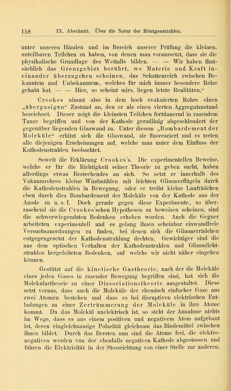 unter unseren Händen und im Bereich unserer Prüfung die kleinen, unteilbaren Teilchen zu haben, von denen man voraussetzt, dass sie die physikalische Grundlage des Weltalls bilden. — — Wir haben that- sächlich das Grenzgebiet berührt, wo Materie und Kraft in- einander überzugehen scheinen, das Schattenreich zwischen Be- kanntem und Unbekanntem, welches für mich immer besondere Eeize gehabt hat. — — Hier, so scheint mirs, liegen letzte Realitäten. Crookes nimmt also in dem hoch evakuierten Rohre einen „übergasigen Zustand an, den er als einen vierten Aggregatzustand bezeichnet. Dieser zeigt die kleinsten Teilchen fortdauernd in rasendem Tanze begriffen und von der Kathode geradlinig abgeschleudert der gegenüber liegenden Glaswand zu. Unter diesem „Bombardement der Moleküle erhitzt sich die Glaswand, sie fluoresciert und es treten alle diejenigen Erscheinungen auf, welche man unter dem Einfluss der Kathodenstrahlen beobachtet. Soweit die Erklärung Crookes's. Die experimentellen Beweise, welche er für die Richtigkeit seiner Theorie zu geben sucht, haben allerdings etwas Bestechendes an sich. So setzt er innerhalb des Vakuumrohres kleine Windmühlen mit leichten Glimmerflügeln durch die Kathodenstrahlen in Bewegung, oder er treibt kleine Laufrädchen eben durch dies Bombardement der Moleküle von der Kathode aus der Anode zu u. s. f. Doch gerade gegen diese Experimente, so über- raschend sie die Crookes'schen Hypothesen zu beweisen scheinen, sind die schwerwiegendsten Bedenken erhoben worden. Auch die Gegner arbeiteten experimentell und es gelang ihnen scheinbar einwandfreie Yersuchsanordnungen zu finden, bei denen sich die Glimmerrädchen entgegengesetzt der Kathodenstrahlung drehten. Gewichtiger sind die aus dem optischen Verhalten der Kathodenstrahlen und Glimmlicht- strahlen hergeleiteten Bedenken, auf welche wir nicht näher eingehen können. Gestützt auf die kinetische Gastheorie, nach der die Moleküle eines jeden Gases in rasender Bewegung begriffen sind, hat sich die Molekulartheorie zu einer Dissociationstheorie ausgestaltet. Diese setzt voraus, dass auch die Moleküle der chemisch einfacher Gase aus zwei Atomen bestehen und dass es bei disruptiven elektrischen Ent- ladungen zu einer Zertrümmerung der Moleküle in ihre Atome kommt. Da das Molekül unelektrisch ist, so steht der Annahme nichts im Wege, dass es aus einem positiven und negativem Atom aufgebaut ist, deren eingleichnamige Polarität gleichsam das Bindemittel zwischen ihnen bildet. Durch das Bersten nun sind die Atome frei, die elektro- negativen werden von der ebenfalls negativen Kathode abgestossen und führen die Elektricität in der Stossrichtung von einer Stelle zur anderen.