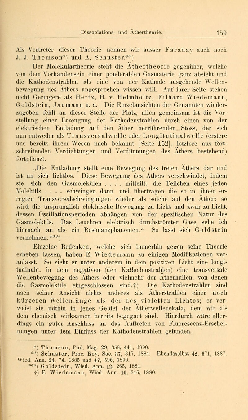 Als Vertreter dieser Theorie nennen wir ausser Faraday auch noch J. J. Thomson*) und A. Schuster.**) Der Molekulartheorie steht die Äthertheorie gegenüber, welche von dem Vorhandensein einer ponderablen Gasmaterie ganz absieht und die Kathodenstrahlen als eine von der Kathode ausgehende Wellen- bewegung des Äthers angesprochen wissen will. Auf ihrer Seite stehen nicht Geringere als Hertz, H. y. Helmholtz, Eilhard Wiedemann, Goldstein, Jaumann u. a. Die Einzelansichten der Genannten wieder- zugeben fehlt an dieser Stelle der Platz, allen gemeinsam ist die Vor- stellung einer Erzeugung der Kathodenstrahlen durch einen von der elektrischen Entladung auf den Äther herrührenden Stoss, der sich nun entweder als Transversalwelle oder Longitutinalwelle (erstere uns bereits ihrem Wesen nach bekannt [Seite 152], letztere aus fort- schreitenden Verdichtungen und Verdünnungen des Äthers bestehend) fortpflanzt. „Die Entladung stellt eine Bewegung des freien Äthers dar und ist an sich lichtlos. Diese Bewegung des Äthers verschwindet, indem sie sich den GasmolekUlen .... mitteilt; die Teilchen eines jeden Moleküls .... schwingen dann und übertragen die so in ihnen er- regten Transversalschwingungen wieder als solche auf den Äther; so wird die ursprünglich elektrische Bewegung zu Licht und zwar zu Licht, dessen Oscillationsperioden abhängen von der spezifischen Natur des Gasmoleküls. Das Leuchten elektrisch durchströmter Gase sehe ich hiernach an als ein Eesonanzphänomen. So lässt sich Goldstein vernehmen. ***) Einzelne Bedenken, welche sich immerhin gegen seine Theorie erheben lassen, haben E. Wiedemann zu einigen Modifikationen ver- anlasst. So sieht er unter anderem in dem positiven Licht eine longi- tudinale, in dem negativen (den Kathodenstrahlen) eine transversale Wellenbewegung des Äthers oder vielmehr der Ätherhüllen, von denen die Gasmoleküle eingeschlossen sind.f) Die Kathodenstrahlen sind nach seiner Ansicht nichts anderes als Ätherstrahlen einer noch kürzeren Wellenlänge als der des violetten Lichtes; er ver- weist sie mithin in jenes Gebiet der Ätherwellenskala, dem wir als dem chemisch wirksamen bereits begegnet sind. Hierdurch wäre aller- dings ein guter Anschluss an das Auftreten von Fluorescenz-Erschei- nungen unter dem Einfluss der Kathodenstrahlen gefunden. *) Thomson, Phil. Mag. 29, 358, 441, 1890. **) Schuster, Proc. Roy. Soc. 37, 317, 1884. Ebendaselbst 42, 371, 1887. Wied. Ann. 24, 74, 1885 und 47, 526, 1890. -***) Goldstein, Wied. Ann. 12, 265, 1881. t) E. Wiedemann, Wied. Ann. 10, 246, 1880.