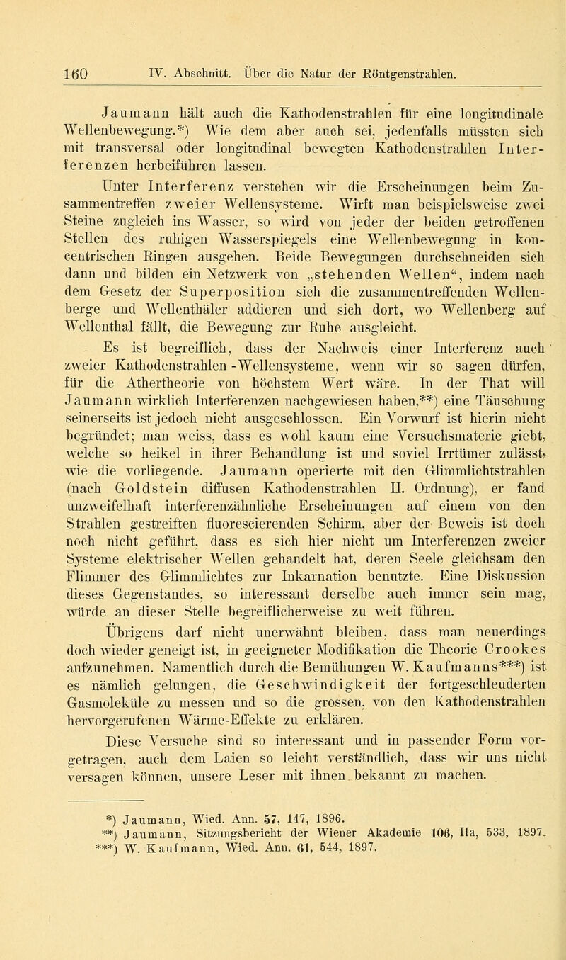 Jaumann hält auch die Kathodenstrahlen für eine longitudinale Wellenbewegung.*) Wie dem aber auch sei, jedenfalls mUssten sich mit transversal oder longitudinal bewegten Kathodenstrahlen Inter- ferenzen herbeifuhren lassen. Unter Interferenz verstehen wir die Erscheinungen beim Zu- sammentreffen zweier Wellensysteme. Wirft man beispielsweise zwei Steine zugleich ins Wasser, so wird von jeder der beiden getroffenen Stellen des ruhigen W^asserspiegels eine Wellenbewegung in kon- centrischen Eingen ausgehen. Beide Bewegungen durchschneiden sich dann und bilden ein Netzwerk von „stehenden Wellen, indem nach dem Gesetz der Superposition sich die zusammentreffenden Wellen- berge und Wellenthäler addieren und sich dort, wo Wellenberg auf Wellenthal fällt, die Bewegung zur Ruhe ausgleicht. Es ist begreiflich, dass der Nachweis einer Interferenz auch' zweier Kathodenstrahlen -Wellensysteme, wenn wir so sagen dürfen, für die Athertheorie von höchstem Wert wäre. In der That will Jaumann wirklich Interferenzen nachgewiesen haben,**) eine Täuschung seinerseits ist jedoch nicht ausgeschlossen. Ein Vorwurf ist hierin nicht begründet; man weiss, dass es wohl kaum eine Versuchsmaterie giebt, welche so heikel in ihrer Behandlung ist und soviel Irrtümer zulässtj wie die vorliegende. Jaumann operierte mit den Griimmlichtstrahlen (nach Goldstein diffusen Kathoden strahlen II. Ordnung), er fand unzweifelhaft interferenzähnliche Erscheinungen auf einem von den Strahlen gestreiften fluorescierenden Schirm, aber der Beweis ist doch noch nicht geführt, dass es sich hier nicht um Interferenzen zweier Systeme elektrischer Wellen gehandelt hat, deren Seele gleichsam den Flimmer des Glimmlichtes zur Inkarnation benutzte. Eine Diskussion dieses Gegenstandes, so interessant derselbe auch immer sein mag, würde an dieser Stelle begreiflicherweise zu weit führen. Übrigens darf nicht unerwähnt bleiben, dass man neuerdings doch wieder geneigt ist, in geeigneter Modifikation die Theorie Crookes aufzunehmen. Namentlich durch die Bemühungen W.Kaufmanns***) ist es nämlich gelungen, die Geschwindigkeit der fortgeschleuderten Gasmoleküle zu messen und so die grossen, von den Kathodenstrahlen hervorgerufenen Wärme-Effekte zu erklären. Diese Versuche sind so interessant und in passender Form vor- getragen, auch dem Laien so leicht verständlich, dass wir uns nicht versagen können, unsere Leser mit ihnen bekannt zu machen. *) Jaumann, Wied. Ann. ,57, 147, 1896. **) Jaumann, Sitzungsbericht der Wiener Akademie 106, IIa, 633, 1897. ***) W. Kaufmann, Wied. Ann. Gl, 644, 1897.