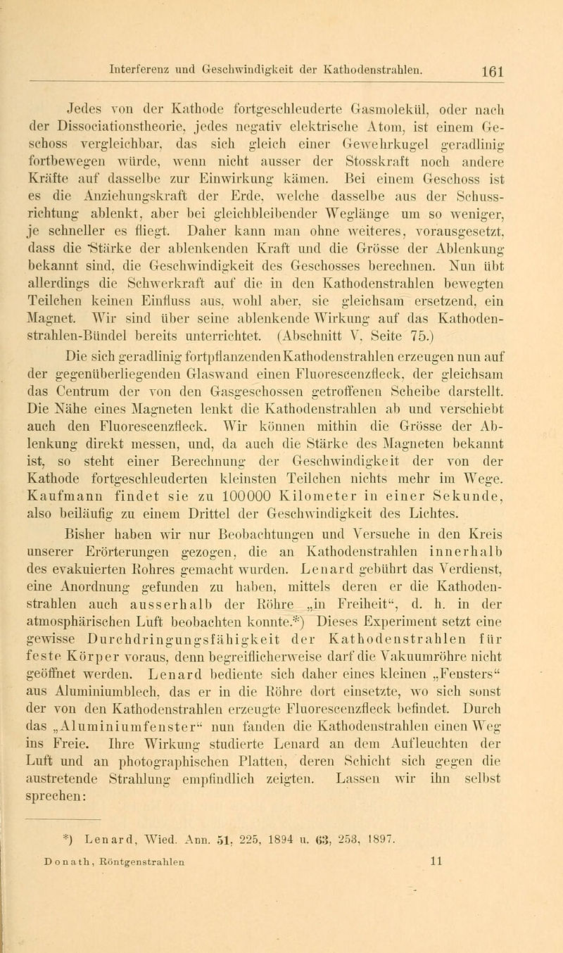 Interferenz und Geschwindigkeit der Kathodenstrahlen. X61 Jedes von der Kathode fortgeschleuderte Gasmolekül, oder nach der Dissociationstheorie, jedes negativ elektrische Atom, ist einem Ge- schoss vergleichbar, das sich gleich einer Gewehrkugel geradlinig fortbewegen würde, wenn nicht ausser der Stosskraft noch andere Kräfte auf dasselbe zur Einwirkung kämen. Bei einem Geschoss ist es die Anziehungskraft der Erde, welche dasselbe aus der Schuss- richtung ablenkt, aber bei gleichbleibender Weglänge um so weniger, je schneller es fliegt. Daher kann man ohne Avelteres, vorausgesetzt, dass die Stärke der ablenkenden Kraft mid die Grösse der Ablenkung bekannt sind, die Geschwindigkeit des Geschosses berechnen. Nun übt allerdings die Schwerkraft auf die in den Kathodenstrahlen bewegten Teilchen keinen Einfluss aus. wohl aber, sie gleichsam ersetzend, ein Magnet. Wir sind über seine ablenkende Wirkung auf das Kathoden- strahlen-Bündel bereits unterrichtet. (Abschnitt V, Seite 75.) Die sich geradlinig fortpflanzenden Kathodenstrahlen erzeugen nun auf der gegenüberliegenden Glaswand einen Fluorescenzfleck, der gleichsam das Centrum der von den Gasgeschossen getroffenen Scheibe darstellt. Die Nähe eines Magneten lenkt die Kathodenstrahlen ab und verschiebt auch den Fluorescenzfleck. Wir können mithin die Grösse der Ab- lenkung direkt messen, und, da auch die Stärke des Magneten bekannt ist, so steht einer Berechnung der Geschwindigkeit der von der Kathode fortgeschleuderten kleinsten Teilchen nichts mehr im Wege. Kaufmann findet sie zu 100000 Kilometer in einer Sekunde, also beiläufig zu einem Drittel der Geschwindigkeit des Lichtes. Bisher haben wir nur Beobachtungen und Versuche in den Kreis unserer Erörtermigen gezogen, die an Kathodenstrahlen innerhalb des evakuierten Kohres gemacht wurden. Lenard gebührt das Verdienst, eine Anordnung gefunden zu haben, mittels deren er die Kathoden- strahlen auch ausserhalb der Röhre „in Freiheit, d. h. in der atmosphärischen Luft beobachten konnte.*) Dieses Experiment setzt eine gewisse Durchdringungsfähigkeit der Kathodenstrahlen für feste Körper voraus, denn begreiflicherweise darf die Vakuumröhre nicht geöffnet werden. Lenard bediente sich daher eines kleinen „Fensters aus Aluminiumblech, das er in die Röhre dort einsetzte, wo sich sonst der von den Kathodenstrahlen erzeugte Fluorescenzfleck befindet. Durch das „Aluminiumfenster nun fanden die Kathodenstrahlen einen Weg ins Freie. Ihre Wirkung studierte Lenard an dem Aufleuchten der Luft und an photographischen Platten, deren Schicht sich gegen die austretende Strahlung empfindlich zeigten. Lassen wir ihn selbst sprechen: *) Lenard, AVied. Ann. 51, 225, 1894 n. 63, 253, 1897. D o n ath , Röntgenstrahlen 11