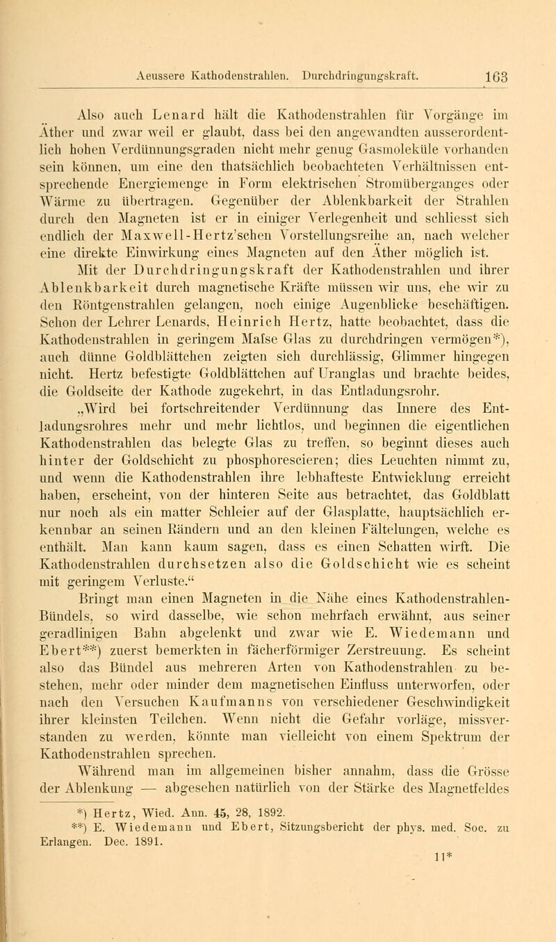 Also auch Lenard hält die Kathodeustralilen für Vorgäng-e im Äther und zwar weil er glaubt, dass bei den angewandten ausserordent- lich hohen Verdiinnungsgraden nicht mehr genug Gasmoleküle Aorhanden sein können, um eine den thatsächlich beobachteten Verhältnissen ent- sprechende Energiemenge in Form elektrischen Stromüberganges oder Wärme zu übertragen. Gegenüber der Ablenkbarkeit der Strahlen durch den Magneten ist er in einiger Verlegenheit und schliesst sich endlich der Maxwell-Hertz'schen Vorstellungsreihe an, nach welcher eine direkte Einwirkung eines Magneten auf den Äther möglich ist. Mit der Durchdringungskraft der Kathodenstrahlen und ihrer Ablenkbarkeit durch magnetische Kräfte müssen wir uns, ehe wir zu den Röntgenstrahlen gelangen, noch einige Augenblicke beschäftigen. Schon der Lehrer Lenards, Heinrich Hertz, hatte beobachtet, dass die Kathodenstrahlen in geringem Malse Glas zu durchdringen vermögen*), auch dünne Goldblättchen zeigten sich durchlässig, Glimmer hingegen nicht. Hertz befestigte Goldblättchen auf Uranglas und brachte beides, die Goldseite der Kathode zugekehrt, in das Entladungsrohr. „Wird bei fortschreitender Verdünnung das Innere des Ent- ladungsrohres mehr und mehr lichtlos, und beginnen die eigentlichen Kathodenstrahlen das belegte Glas zu treffen, so beginnt dieses auch hinter der Goldschicht zu phosphorescieren; dies Leuchten nimmt zu, und wenn die Kathodenstrahlen ihre lebhafteste Entwicklung erreicht haben, erscheint, von der hinteren Seite aus betrachtet, das Goldblatt nur noch als ein matter Schleier auf der Glasplatte, hauptsächlich er- kennbar an seinen Rändern und an den kleinen Fältelungen, welche es enthält. Man kann kaum sagen, dass es einen Schatten wirft. Die Kathodenstrahlen durchsetzen also die Goldschicht wie es scheint mit geringem Verluste. Bringt man einen Magneten in die Nähe eines Kathodenstrahlen- Bündels, so wird dasselbe, wie schon mehrfach erwähnt, aus seiner geradlinigen Bahn abgelenkt und zwar wie E. Wiedemann und Ebert**) zuerst bemerkten in fächerförmiger Zerstreuung. Es scheint also das Bündel aus mehreren Arten von Kathodenstrahlen zu be- stehen, mehr oder minder dem magnetischen Einfluss unterworfen, oder nach den Versuchen Kaufmanns von verschiedener Geschwindigkeit ihrer kleinsten Teilchen. Wenn nicht die Gefahr vorläge, missver- standen zu werden, könnte man vielleicht von einem Spektrum der Kathodenstrahlen sprechen. Während man im allgemeinen bisher annahm, dass die Grösse der Ablenkung — abgesehen natürlich von der Stärke des Magnetfeldes *) Hertz, Wied. Ann. 45, 28, 1892. **) E. Wiedemann und Ebert, Sitzungsbericht der phys. med. Soc. zu Erlangen. Dec. 1891. 11*