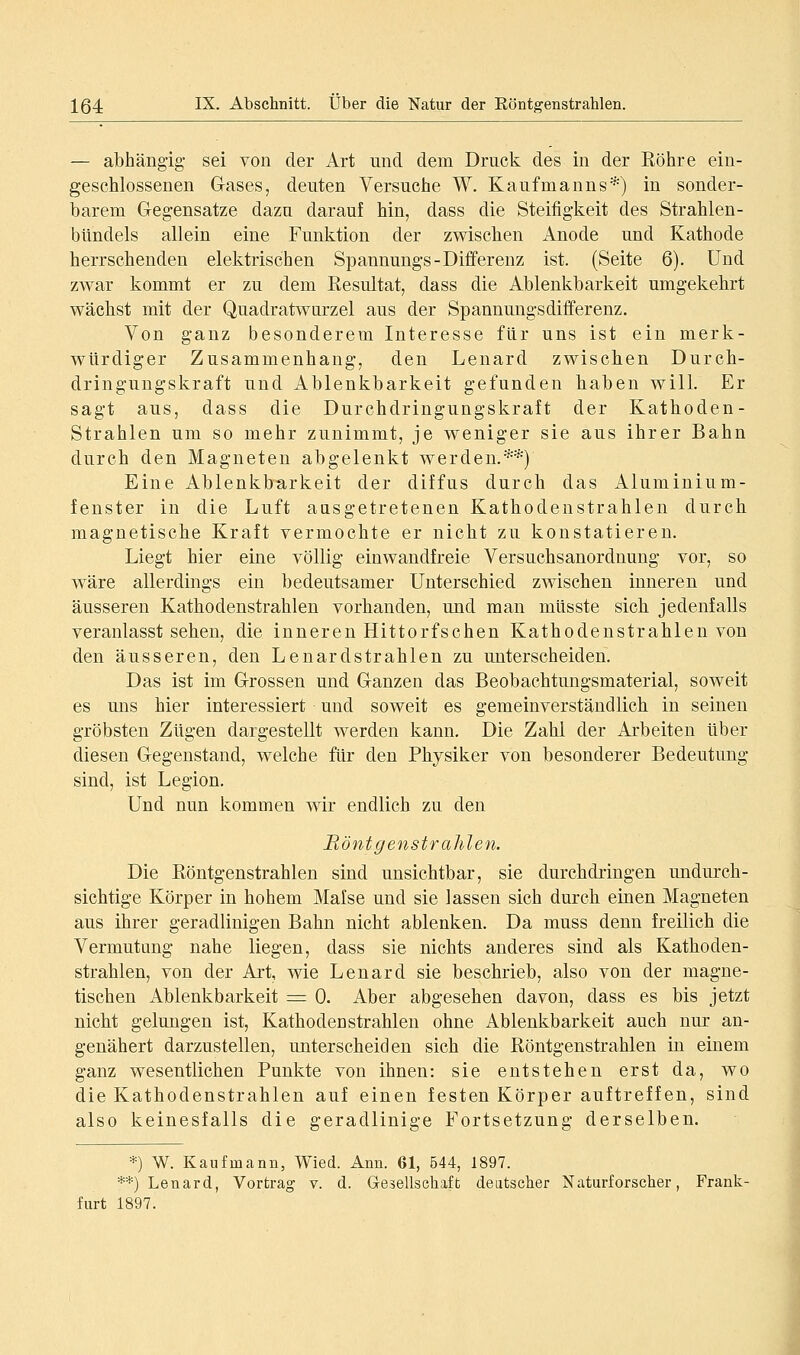 — abhängig- sei von der Art und dem Druck des in der Röhre ein- geschlossenen Gases, deuten Versuche W. Kaufmanns*) in sonder- barem Gegensatze dazu darauf hin, dass die Steifigkeit des Strahlen- bUndels allein eine Funktion der zwischen Anode und Kathode herrschenden elektrischen Spannungs-Differenz ist. (Seite 6). Und zwar kommt er zu dem Resultat, dass die Ablenkbarkeit umgekehrt wächst mit der Quadratwurzel aus der Spannungsdifferenz. Von ganz besonderem Interesse für uns ist ein merk- würdiger Zusammenhang, den Lenard zwischen Durch- dringungskraft und Ablenkbarkeit gefunden haben will. Er sagt aus, dass die Durchdringungskraft der Kathoden- Strahlen um so mehr zunimmt, je weniger sie aus ihrer Bahn durch den Magneten abgelenkt werden.**) Eine Ablenkbarkeit der diffus durch das Aluminium- fenster in die Luft aasgetretenen Kathodenstrahlen durch magnetische Kraft vermochte er nicht zu konstatieren. Liegt hier eine völlig einwandfreie Versuchsanorduung vor, so wäre allerdings ein bedeutsamer Unterschied zwischen inneren und äusseren Kathodenstrahlen vorhanden, und man müsste sich jedenfalls veranlasst sehen, die inneren Hittorfschen Kathodenstrahlen von den äusseren, den Lenardstrahlen zu unterscheiden. Das ist im Grossen und Ganzen das Beobachtungsmaterial, soweit es mis hier interessiert und soweit es gemeinverständlich in seinen gröbsten Zügen dargestellt werden kann. Die Zahl der Arbeiten über diesen Gegenstand, welche für den Physiker von besonderer Bedeutung sind, ist Legion. Und nun kommen wir endlich zu den Rönt g enstr ahlen. Die Röntgenstrahlen sind unsichtbar, sie durchdringen undurch- sichtige Körper in hohem Malse und sie lassen sich durch einen Magneten aus ihrer geradlinigen Bahn nicht ablenken. Da muss denn freilich die Vermutung nahe liegen, dass sie nichts anderes sind als Kathoden- strahlen, von der Art, wie Lenard sie beschrieb, also von der magne- tischen Ablenkbarkeit = 0. Aber abgesehen davon, dass es bis jetzt nicht gelungen ist, Kathodenstrahlen ohne Ablenkbarkeit auch nur an- genähert darzustellen, unterscheiden sich die Röntgenstrahlen in einem ganz wesentlichen Punkte von ihnen: sie entstehen erst da, wo die Kathodenstrahlen auf einen festen Körper auftreffen, sind also keinesfalls die geradlinige Fortsetzung derselben. *) W. Kaufmann, Wied. Ann. 61, 544, 1897. **) Lenard, Vortrag v. d. Gesellschaft deutscher Naturforscher, Frank- furt 1897.