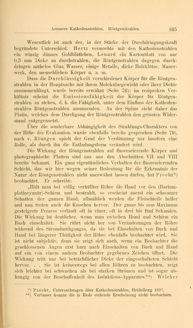 Wesentlich ist auch der, in der Stärl^e der Durchdringungskraft begründete Unterschied. Hertz vermochte mit den Kathodenstrahlen ein winzig dünnes Goldblättchen, Lenard ein Kartonblatt von nur 0,3 mm Dicke zu durchstrahlen, die Röntgenstrahlen dagegen durch- dringen mühelos Glas, Wasser, einige Metalle, dicke Holzklötze, Mauer- v\^erk, den menschlichen Körper u. a. m. Dass die Durchlässigkeit verschiedener Körper für die Röntgen- strahlen in der Hauptsache mit ihrem Molekulargewicht oder ihrer Dichte zusammenhangt, wurde bereits erwähnt (Seite 76); im reziproken Ver- hältnis scheint die Emissionsfähigkeit der Körper für Röntgen- strahlen zu stehen, d, h. die Fähigkeit, unter dem Einfluss der Kathoden- strahlen Röntgenstrahlen auszusenden. An der Spitze steht daher das Platin, welches dem Durchgang der Röntgenstrahlen den grössten Wider- stand entgegensetzt. Über die sonderbare Abhängigkeit des Strahlungs-Charakters von der Höhe der Evakuation wurde ebenfalls bereits gesprochen (Seite 79), nach V. Röntgen spielt der Grad der Verdünnung nur insofern eine Rolle, als durch ihn die Entladungsform verändert wird. Die Wirkung der Röntgenstrahlen auf fluorescierende Körper und photographische Platten sind uns aus den Abschnitten VH und VHI bereits bekannt. Ein ganz eigentümliches Verhalten der fluorescierenden Schicht, das wir hier wegen seiner Bedeutung für die Erkenntnis der Natui der Röntgenstrahlen nicht unerwähnt lassen dürfen, hat Precht*) beobachtet. Er schreibt: „Hält man bei völlig verhüllter Röhre die Hand vor den (Barium- platincyanür)-Schirm und bestrahlt, so erscheint zuerst ein schwarzer Schatten der ganzen Hand, allmählich werden die Fleischteile heller und nun treten auch die Knochen hervor. Der ganze bis zum Maximum gesteigerte Prozess verläuft oft in einer, oft in drei bis fünf Sekunden. Die Wirkung ist deutlicher, wenn man zwischen Hand und Schirm ein Buch einschaltet. Sie rührt nicht her von Veränderungen der Röhre w^ährend des Stromdurchganges, da sie bei Einschalten von Buch und Hand bei längerer Thätigkeit der Röhre ebenfalls beobachtet wird. Sie ist nicht subjektiv, denn sie zeigt sich auch, wenn ein Beobachter die geschlossenen Augen erst kurz nach Einschalten von Buch und Hand auf ein von einem andern Beobachter gegebenes Zeichen öffnet. Die Wirkung tritt nur bei beträchtlicher Dicke der eingeschalteten Schicht hervor. . . Sie ist keineswegs bei allen Röhren zu beobachten, zeigt sich leichter bei schwachen als bei starken Strömen und ist sogar ab- hängig von der Beschaffenheit des Induktions-Apparates.*'^) Welcher *) Precht, Untersuchungen über Kathodenstrahlen, Heidelberg 1897. **) Verfasser kopnte die in Eede stehende Erscheinung nicht beobachten.