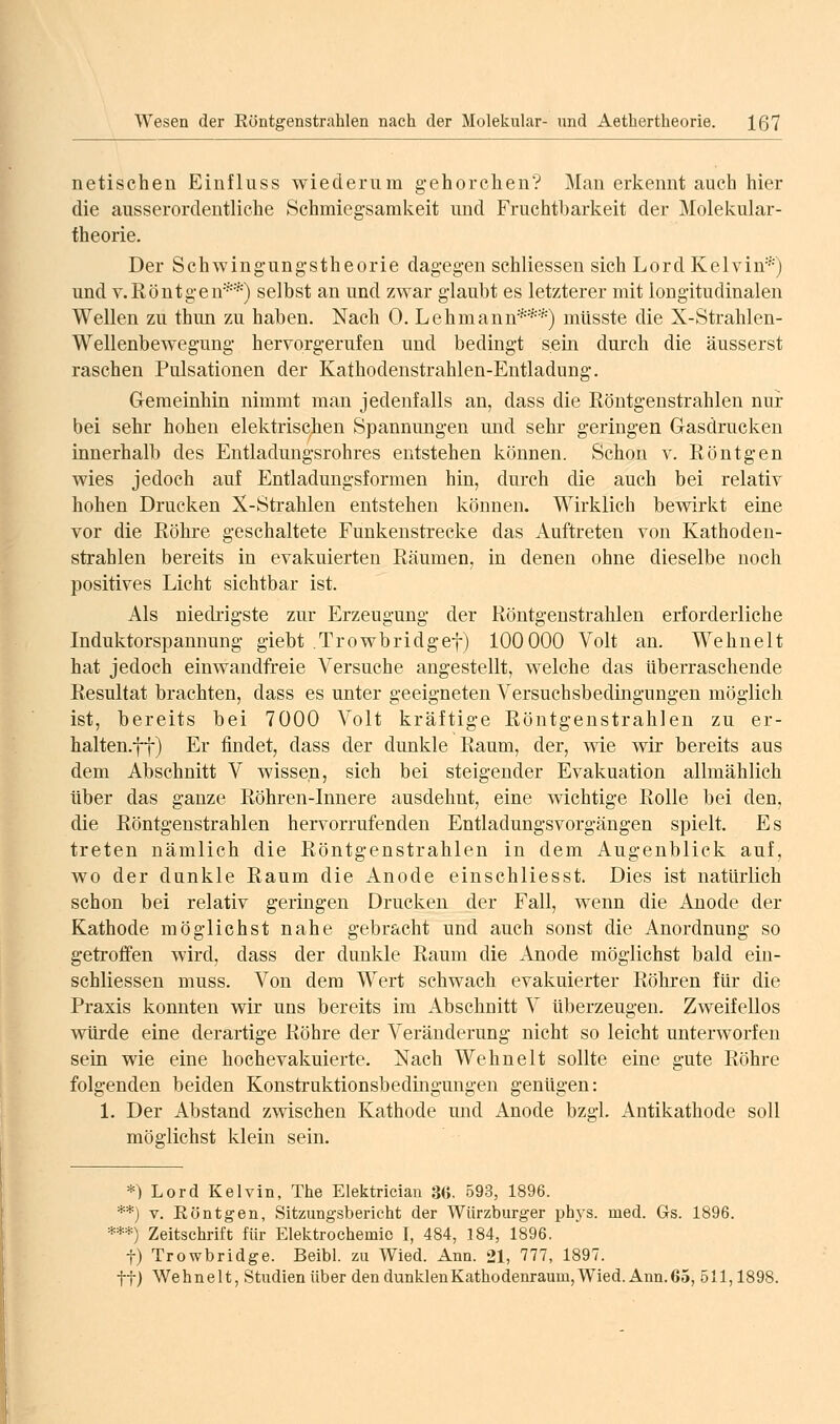 netischen Einfluss wiederum g-ehorchen? Man erkennt auch hier die ausserordentliche Schmiegsamkeit und Fruchtbarkeit der Molekular- theorie. Der Schwingungstheorie dagegen schliessen sich LordKelvin^') und V.Röntgen**) selbst an und zwar glaubt es letzterer mit longitudinalen Wellen zu thmi zu haben. Nach 0. Lehmann***) müsste die X-Strahlen- Wellenbewegung herYorgerufen und bedingt sein durch die äusserst raschen Pulsationen der Kathodenstrahlen-Entladung. Geraeinhin nimmt man jedenfalls an, dass die Röntgenstrahlen nur bei sehr hohen elektrischen Spannungen mid sehr geringen Gasdrucken innerhalb des Entladungsrohres entstehen können. Schon v. Röntgen wies jedoch auf Entladungsformen hin, durch die auch bei relativ hohen Drucken X-Strahlen entstehen können. Wirklich bewirkt eine vor die Röhre geschaltete Funkenstrecke das Auftreten von Kathoden- strahlen bereits in evakuierten Räumen, in denen ohne dieselbe noch positives Licht sichtbar ist. Als niedi'igste zur Erzeugung der Röntgenstrahlen erforderliche Induktorspannung giebt Trowbridgef) 100 000 Volt an. Wehnelt hat jedoch einwandfreie Versuche angestellt, welche das überraschende Resultat brachten, dass es unter geeigneten Versuchsbedingungen möglich ist, bereits bei 7000 Volt kräftige Röntgenstrahlen zu er- halten.ft) Er findet, dass der dunkle Raum, der, wie wir bereits aus dem Abschnitt V wissen, sich bei steigender Evakuation allmählich über das ganze Röhren-Innere ausdehnt, eine wichtige Rolle bei den, die Röntgenstrahlen hervorrufenden Entladungsvorgängen spielt. Es treten nämlich die Röntgenstrahlen in dem Augenblick auf, wo der dunkle Raum die Anode einschliesst. Dies ist natürlich schon bei relativ geringen Drucken der Fall, wenn die Anode der Kathode möglichst nahe gebracht und auch sonst die Anordnung so getroffen wird, dass der dunkle Raum die Anode möglichst bald ein- schliessen muss. Von dem Wert schwach evakuierter Röhren für die Praxis konnten wir uns bereits im Abschnitt V überzeugen. Zweifellos würde eine derartige Röhre der Veränderung nicht so leicht unterworfen sein wie eine hochevakuierte. Nach Wehnelt sollte eine gute Röhre folgenden beiden Konstruktionsbedingungen genügen: 1. Der Abstand zwischen Kathode und Anode bzgl. Antikathode soll möglichst klein sein. *) Lord Kelvin, The Elektrician 3G. 593, 1896. **) V. Eöntgen, Sitzungsbericht der Würzburger phys. med. Gs. 1896. ***) Zeitschrift für Elektrochemie I, 484, 184, 1896. t) Trowbridge. Beibl. zu Wied. Ann. 21, 777, 1897. ttj Wehnelt, Studien über den dunklenKathodenraum,Wied. Ann.65, 511,1898.