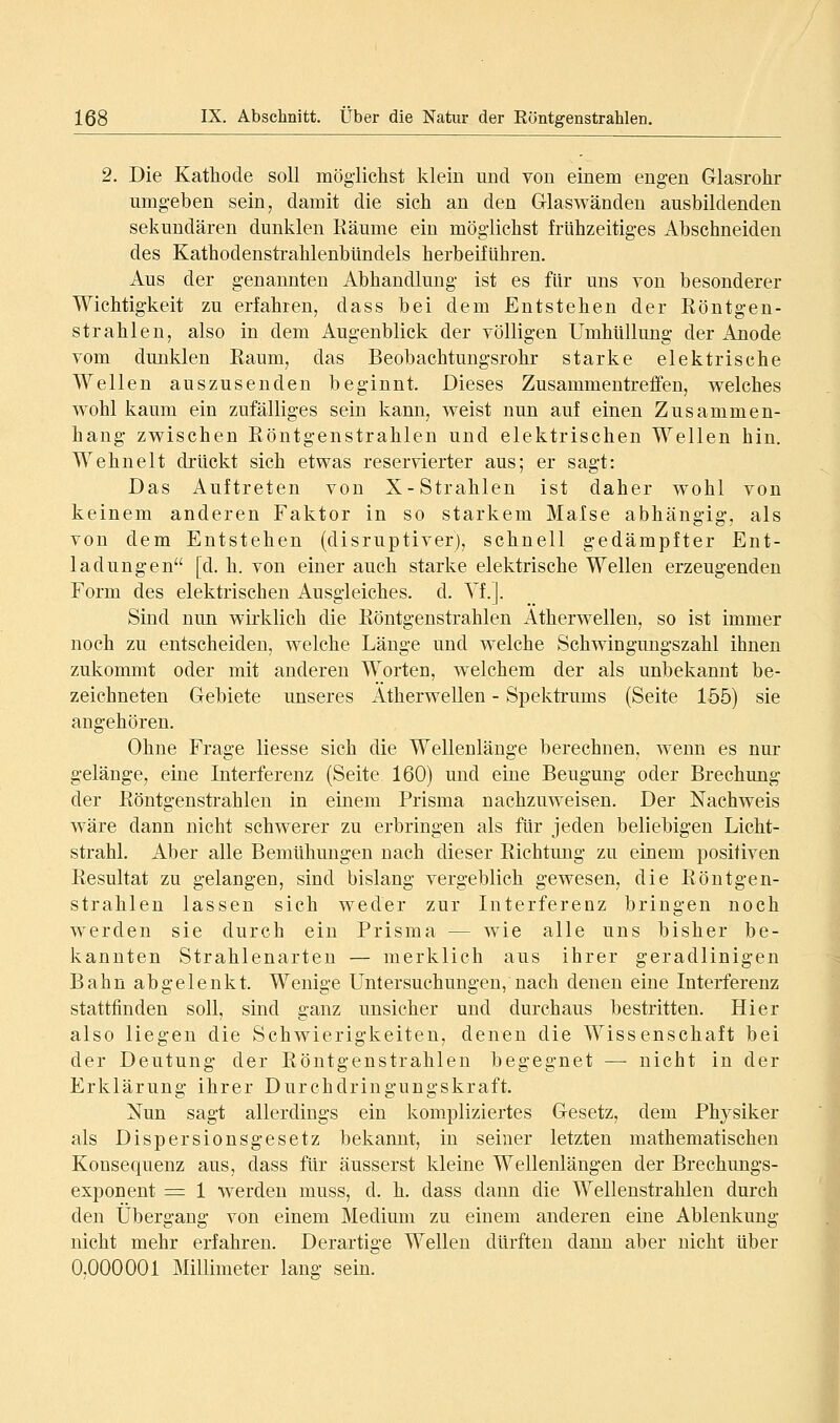 2. Die Kathode soll möglichst klein und von einem engen Grlasrohr umgeben sein, damit die sich an den Glaswänden ausbildenden sekundären dunklen Räume ein möglichst frühzeitiges Abschneiden des KathodenstrahlenbUndels herbeiführen. Aus der genannten Abhandlmig ist es für uns von besonderer Wichtigkeit zu erfahren, dass bei dem Entstehen der Röntgen- strahlen, also in dem Augenblick der völligen Umhüllung der Anode vom dunklen Raum, das Beobachtungsrohr starke elektrische Wellen auszusenden beginnt. Dieses Zusammentreffen, welches wohl kaum ein zufälliges sein kann, weist nun auf einen Zusammen- hang zwischen Röntgenstrahlen und elektrischen Wellen hin. Wehnelt drückt sich etwas reservierter aus; er sagt: Das Auftreten von X-Strahlen ist daher wohl von keinem anderen Faktor in so starkem Mafse abhängig, als von dem Entstehen (disruptiver), schnell gedämpfter Ent- ladungen [d. h. von einer auch starke elektrische Wellen erzeugenden Form des elektrischen Ausgleiches, d. Yf.]. Sind nun wirklich die Röntgenstrahlen Atherwellen, so ist immer noch zu entscheiden, welche Länge und welche Schwingungszahl ihnen zukommt oder mit anderen Worten, welchem der als unbekannt be- zeichneten Gebiete unseres Atherwellen - Spektrums (Seite 155) sie angehören. Ohne Frage Hesse sich die Wellenlänge berechnen, wenn es nur gelänge, eine Interferenz (Seite 160) und eine Beugung oder Brechung der Röntgenstrahlen in einem Prisma nachzuweisen. Der Nachweis wäre dann nicht schwerer zu erbringen als für jeden beliebigen Licht- strahl. Aber alle Bemühungen nach dieser Richtung zu einem positiven Resultat zu gelangen, sind bislang vergeblich gewesen, die Röntgen- strahlen lassen sich weder zur Interferenz bringen noch werden sie durch ein Prisma — wie alle uns bisher be- kannten Strahlenarten — merklich aus ihrer geradlinigen Bahn abgelenkt. Wenige Untersuchungen, nach denen eine Interferenz stattfinden soll, sind ganz unsicher und durchaus bestritten. Hier also liegen die Schwierigkeiten, denen die Wissenschaft bei der Deutung der Röntgenstrahlen begegnet — nicht in der Erklärung ihrer Durchdringungskraft. Nun sagt allerdings ein kompliziertes Gesetz, dem Physiker als Dispersionsgesetz bekannt, in seiner letzten mathematischen Konsequenz aus, dass für äusserst kleine Wellenlängen der Brechungs- exponent =: 1 werden muss, d. h. dass dann die Wellenstrahlen durch den Übergang von einem Medium zu einem anderen eine Ablenkung nicht mehr erfahren. Derartige Wellen dürften dann aber nicht über 0,000001 Millimeter lang sein^