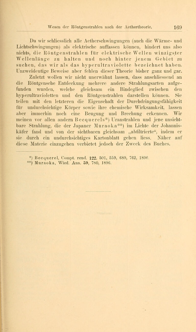 Da wir scliliesslicli alle Aetherscliwingungen (auch die Wärme- und Lichtschwiiig-ung-en) als elektrische auffassen können, hindert uns also nichts, die Röntg-enstrahlen für elektrische Wellen winzigster Wellenläng-e zu halten und noch hinter jenem Gebiet zu suchen, das wir als das hyperultraviolette bezeichnet haben. Unzweidcutig-e Beweise aber fehlen dieser Theorie bisher ganz und gar. Zuletzt wollen wir nicht unerwähnt lassen, dass anschliessend an die Eöntgensche Entdeckung mehrere andere Strahlungsarten aufge- funden Avurden, welche gleichsam ein Bindeglied zwischen den hyperultravioletten und den Röntgenstrahlen darstellen können. Sie teilen mit den letzteren die Eigenschaft der Durchciringungsfähigkeit für undurchsichtige Körper sowie ihre chemische Wirksamkeit, lassen aber immerhin noch eine Beugung und Brechung erkennen. Wir meinen vor allen andern Becqu er eis*) Uranstrahlen und jene unsicht- bare Strahlung, die der Japaner Muraoka**) im Lichte der Johannis- käfer fand und von der sichtbaren gleichsam ,,abfiltrierte, indem er sie durch ein undurchsichtiges Kartonblatt gehen liess. Näher auf diese Materie emzugehen verbietet jedoch der Zweck des Buches. *) Becquerel, Compt. rend. 122, 601, 559, 689, 762, 1896. **) Muraoka, Wied. Ann. 59, 780, 1896.