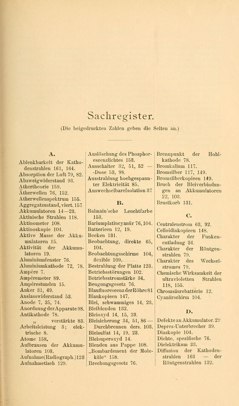 Sachregister. (Die beigedruckten Zahlen geben die Seiten an.) A. Ablenkbarkeit der Katho- denstrahlen 161, 164. Absorption der Luft 79, 82. Abzweigwiderstand 93. Athertheorie 1.59. Ätherwellen 76, 152. Atherwellenspektrum 155. Aggregatzustand, viert. 167. Akkumulatoren 14—23. Aktinische Strahlen 118. Aktinometer 108. Aktinoskopie 104. Aktive Masse der Akku- mulatoren 15. Aktivität der Akkumu- latoren 19. Aluminiumfenster 76. Aluminiumkathode 72, 78. Ampere 7. Amperemeter 89. Amperestunden 15. Anker 81, 49. Ansiasswiderstand 53. Anode 7, 35, 74. Anordnung derApparate 98. Antikathode 78. „ verstärkte 83. Arbeitsleistung 8; elek- trische 8. Atome 158. Aufbrausen der Akkumu- latoren 103. Aufnahme(Radiograph.)123 Aufnahmetisch 129. Auslöschung des Phosphor- escenzlichtes 153. Ausschalter 32, 51, 52 — -Dose 63, 98. Ausstrahlung hochgespann- ter Elektricität 86. Auswechselbarelsolation 37 B. Balmain'sche Leuchtfarbe 153. Bariumplatincyanür 76,104. Batterieen 12, 19. Becken 131. Beobachtung, direkte 65, 104. Beobachtungsschirme 104, flexible 109. Bestrahlung der Platte 123. Betriebsstörungen 102. Betriebsstromstärke 34. Beugungsgesetz 76. Blaufluorescenz derRöhre 81 Blaukopieen 147. Blei, schwammiges 14, 23, Bleiblenden 132. Bleioxyd 14, 15, 23. Bleisicherung 34, 51,86 — Durchbrennen ders. 103. Bleisulfat 14, 19, 23. Bleisuperoxyd 14. Blenden aus Pappe 108. „Bombardement der Mole- küle 168. Brechungsgesetz 76. Brennpunkt der Hohl- kathode 78. Bromkalium 117. Bromsilber 117, 149. Bromsilberkopieen 149. Bruch der Bleiverbindun- gen an Akkumulatoren 22, 103. Brustkorb 131. C. Centralenstrom 63, 92. Celloidinkopieen 148. Charakter der Funken- entladung 34. Charakter der Röntgen- strahlen 79. Charakter des Wechsel- stromes 79. Chemische Wirksamkeit der ultravioletten Strahlen 118, 155. Chromsäurebatterie 12. Cyanürschirm 104. D. Defekte an Akkumulator. 22 Deprez-Unterbrecher 39. Diaskopie 104. Dichte, spezifische 76. Dielektrikum 33. Diffusion der Kathoden- strahlen 163 — der Röntgenstrahlen 132.