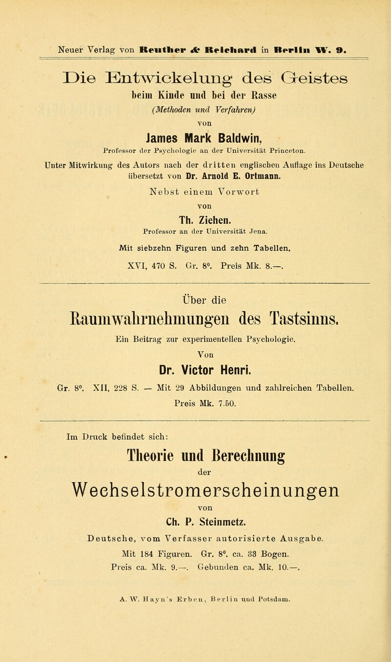 Die !Eiit^v\^ickeluiig des Geistes beim Kinde und bei der Rasse (Methoden und Verfahren) von James Mark Baldwin, Professor der Psj^chologie an der Universität Princeton. Unter Mitwirkung des Autors nach der dritten englischen Auflage ins Deutsche Übersetzt von Dr. Arnold E. Ortmann. Nebst einem Vorwort von Th. Ziehen. Professor an der Universität Jena. Mit siebzehn Figuren und zehn Tabellen. XVI, 470 S. Gr. 8«. Preis Mk. 8.—. Über die EaumwahrnehmuDgen des Tastsinns. Ein Beitrag zur experimentellen Psychologie. Von Dr. Victor Henri. Gr. 8«. XII, 228 S. — Mit 29 Abbildungen und zahlreichen Tabellen. Preis Mk. 7.50. Im Druck befindet sich: Theorie und Berechnung der Weehselstromerseheinungen von Ch. P. Steinmetz. Deutsche, vom Verfasser autorisierte Ausgabe. Mit 184 Figuren. Gr. 8. ca. 33 Bogen. Preis ca. Mk. 9.—. Gebunden ca. Mk, 10.—.