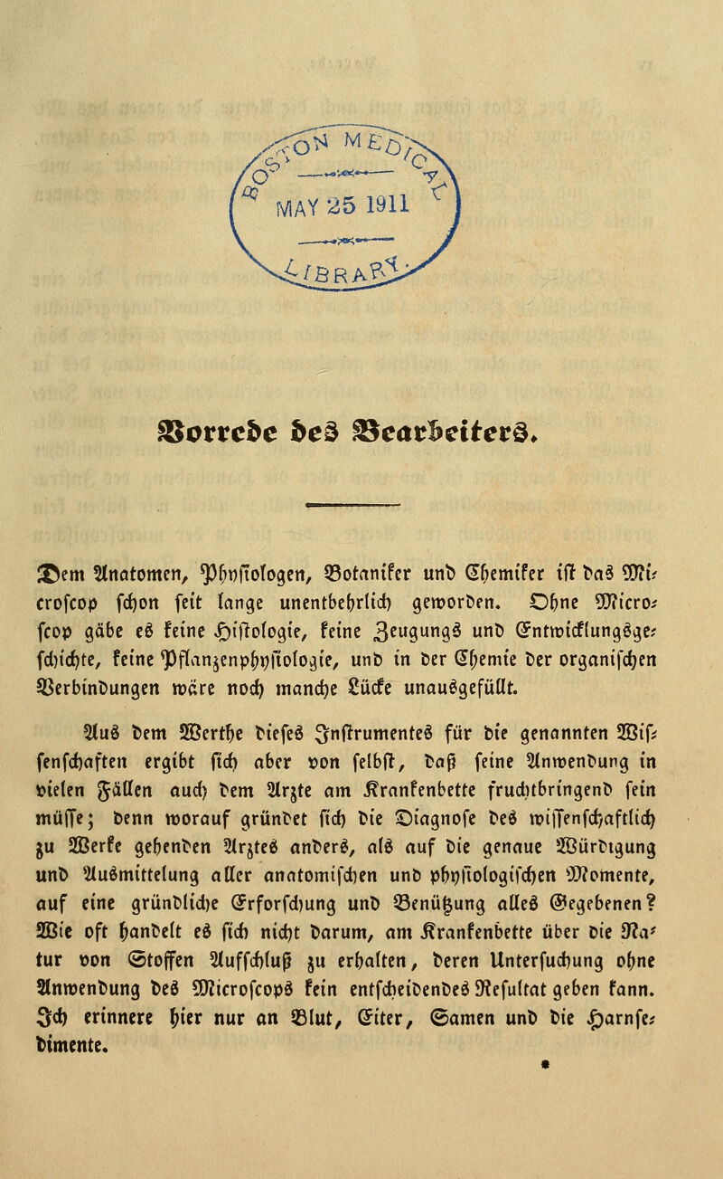SSotvcbc be^ 23cac5ctter§* ^em %mtomtn, ^^^ftotogen, Q5otanifcr unt) d^cmi'fer iü ^a5 5D?u crofcop fcf)on feit lange unentbcfjrlicf) gemoröen. O^c ^Qiicro^ fcop gäbe eö feine JF)t)TDlo9i'e, feine 3f^'99^ ^ (?ntmicf(ungöge; fd}irf)te, feine ^flan^znp^r)\io\o^iif unb in Der S^emic t>cr organifdjen SSerbinDungen «jare noc^ mand)c Sücfc unauögefüUt. 2(uö t)em SJert^e ticfeö ^nftrumenteö für bie genannten SBif* fenfd)aften ergibt fic^ aber von felbfl, boß feine 5(nn3ent>ung in \?ie(en '^äUtn aud) tem 2trjte am ^ranfenbettc frud)tbringenb fein mülTe; bcnn worauf gründet {id) bie ©iagnofe bed wijTenfd*/aftlid^ gu 2ßerfc gebenben IMrjteö anberö, a(d auf bie genaue Sßürbigung unb 51uömittelung aller anatomifd)en unb pbpllologifc^en Ü}?omente, auf eine grünblid)e (5rforfd)ung unb Q3enü|ung alleö @egebenen? SBic oft ^anbelt eö ftd) nid)t barum, am ^ranfenbette über tii dla' tur t)on (Stoffen 5luffd)(up ju erbalten, beren Unterfud)ung o()nc Slnmenbung beö 50?icrofcopö fein cntfdjeibenbeö JKefultat geben fann. ^d) erinnere ^icr nur on 53lut, ©iter, ©amen unb bie ^arnfe^ timente.