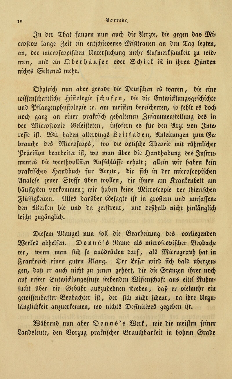 IV Vavttltie, ^tt ber Z^at fangen nun and) h'c 5(crjte, btc gegen taö üJZi* crofcop lange 3^^^ ^i entfd)iebeneö SO^liftrauen an ben Stag legten, an, ber microfcopifdjen Unterfudjung me^r Slufmerffamfeit ju njib? men, unb ein Ohtx^än^tv ober ©djief tjt in i^ren ^änbcn nid)ti ©elteneö melpr» Obgleich nun aber gerabc \>k S)eutfc^ett eö waren, bic eine ttJtjTenfdjafttic^e ^ijlotogic fc^ufen, bie bie ©ntmicflungögefc^id^tc unb ^f(an5en:p^j;)fio(ogte Jc. am meijlen bereid^erten, fo feMt eö boc^ nod) gan§ an einer praftifd; gehaltenen 3f<i»^^cnRettung beö in ber 5[)?icrofcopie @elet|lteten, infofern eö für ben 5trjt üon ^nte/ rejfe iii, 2öir ^aben aUerbingö Seitfäben, Einleitungen jum ©e? brauche beö 9}?icrofcop^, n?o tk optifc^e S^eorie mit rü^mlii^er ^räcifion Uaxhdtit iW n>o man über t}k ,£)anb^abung beö ^nflru? mcnteö bie n?ertpt)ottjlten ^uffd^lülfc erhält; allein mv ^abcn fein praftifc^eö ^anbbud) für ^er^te, bie {id) in ber microfcopifc^cn 2tnali;fc jener ©tojfe üben njoUen, bie i^nen am Krankenbett am l^äujigjlen »orfommen; tt)ir ^aben feine 9)iicrofcopie ber t^icrifd^en glüffigfeiten. 5llleö barüber ©efagte ift in großem unb umfajfens ben Sßerfen ^ie unt> ^a jerjireut, unb bep^alb nidjt hinlänglich leicht jugänglid). ©iefem 9)?angel nun foU tk Q3earbeitung beö »orliegenbcn Sßerfeö abhelfen, ©onne'ö 3^ame alö microfcopifd)er Jßeobad)^ ter, Mjenn man fic^ fo auöbrücfen barf, alö SO'Jicrograp^ ^at in granfreid) einen guten Klang, ©er Sefer wirb fidj balb überjcu? gen, t)a^ er a\xd) nid)t ju jenen gel^ört, tit bie ©rängen i^rer noc^ auf erficr (Jntwicflungöftufe jlte^enben Sßiffenfdjaft auö eitel 9'?u^m^ fud)t über tit @ebü^r auöjube^nen fltreben, ba^ er üielmc^r ün gettjiffen^after 33eobac^ter ift, ber fid) nid)t fd)eut, ta i^re Unju^ länglic^feit anjuerfennen, wo nidjtö ©efiniti^eö gegeben ijT* Sßä^renb nun aber ©onn^'ö 2Berf, wie tit meinen feiner Sanböleute, tm 3Sor§ug praftifc^er Sraudjbarfcit in ^o^cm @rabe