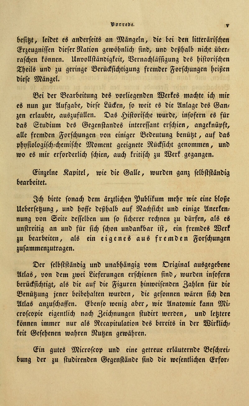 Vatvtiit. y 6cfi|t, tetbct cö ant)ciffcttS an SO^Jängcln, bic hti bcn (tttcrartfc^cn ^rjeugniffen btcfcr 0?atton gewö^nlirf) finb, unD bc^^alb ntc^t über? rafc^en fönnen. UnüollRän&igfeit, QSernac^läfjtgung t)eö ^iftorifd^en St^eilö unt» 5u geringe 33crürffid;ttgung fremtJer gorfdjungen Reifen l)icfe SOTtttigcL 53ct t)cr 33ear6citung be6 öorltcgenbcn 2Ber!eö macf)te ic^ mir cd nun jur Aufgabe, tiefe Süden, fo mit eö tic Einlage bcö @am jen erlaubte, auöjufüUen. ©aö ^ijltorifc^c tt>urt)e, infofern cö für baö @tut)ium beö @egenf^ant»eö intereffant erfc^ien, angeknüpft, alle fremden gorfcf)ungen »on einiger 33et)eutung benü|t, auf t)aö p^pfiotogifc^''C^emifct)e SSÄoment geeignete 9^ücffirf)t genommen, unt) wo cö mir erforberlict; fdjien, aud^ fritifc^ §u 2öerr gegangen. (Jinjetnc Kapitel, wie bie ©alle, würben gan§ felbj!|!anbtg htavhtitit ^^ hitti fonad^ bem arjtlic^en ^ublüum mc^r mi eine blopc Ucberfe^ung, unb ^ojfe bep^alb auf 3^ac^fid)t unb einige Stnerfcm nung üon 'BÜU beffelben um fo fict)erer rechnen ju bürfen, aB cd unftreitig an unb für fic^ fdjon unbanfbar ijlt, dn frembed SBerf ju bearbeiten, a(d tin cigcncd aui frembcn gorfd)ungen §ufammen§utragen. S)er felbjTflÄnbtg unb unabhängig üom Original ausgegebene Sltlaö, »on bem ^tod Sieferungen erfct)ienen finb, würben infofern berücfficf)tigt, alö tk auf 'Ok giguren ^inweifenben 3<i^^cn für bic 93enä|ung jener htiht^alttn würben, \>k gefonncn wären ^id) ttn 5ttlaö an§ufcl)affen. (Sbenfo wenig aber, ttk 2(natomie fann Ü)Ji? crofcopie eigentlich nad) ^dd)nvin^tn f^ubirt werben, unb le^terc fönnen immer nur aU JKecapitulation beö bereite in ber Sßirflic^? feit ©efe^enen wahren 9^u|en gewähren. (Sin guteö ÜO'Jicrofcop unb eine getreue erläuternbc Q3efc^rei? bung ber ju ftubirenbcn ©egenflänbe ftnb Hi wefentlicf;en (Svfoxf