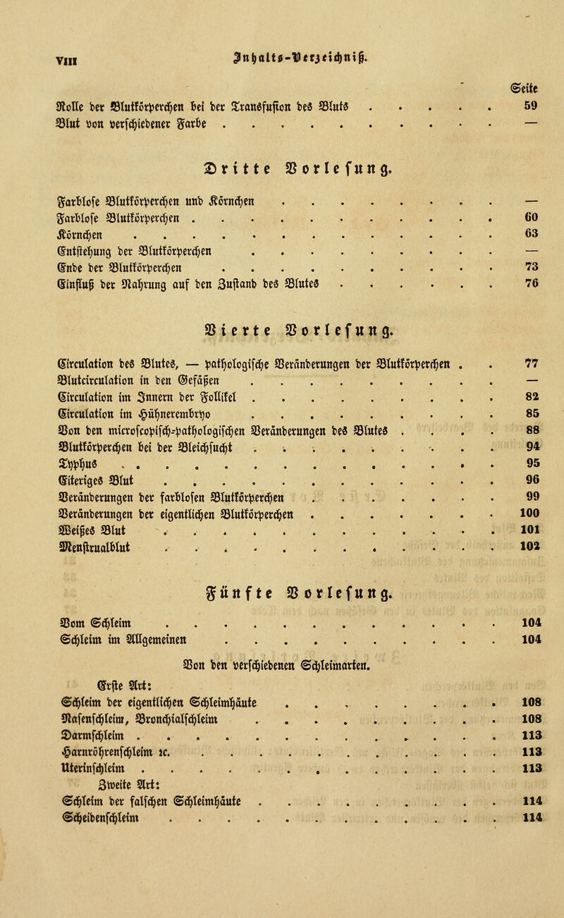 JRoKe bet SlutfötiJCt^en Bei iec ^tattefujton be8 93lut« 59 Slut »Ott »erfc^iebenet Sarbc — 2)rittc SBorIcfung. f5atBIo[e JSIutfot^erd^en utib ^övnt^en — JJavblofe SSlutfÖr^evdjen . 60 Äörnd^en 63 ©ntfie^ung ber Slutför^ser^en — (Snbe ber 33Iut!or^3et:c^en 73 (Sinfittf bec Jna^vung ouf ben Sujlanb beä Slute« 76 SSicrtc aSorUfung. gtrcuktion bc8 Slute6, — iijaf^ologifc^c SSeränbetungen bec Stutför:|)er^cn . . 77 SBItttcircuktion in ben ©efäpen — Sircutation im Snnern ber goUilet 82 Sircutation im ^ü^neremttijo 85 aSon ben microfco^jif^-^ot^ologifc^en SSeränberungen beS S3lufe« .... 88 Stutför^jett^en Bei ber a3lei^fu(^t ......... 94 Sij^jl^u« 95 eiterige« Slut 96 Seränberungcn ber farBlofen S3Iutfor^)-erd^cn 99 aSeränberungen ber eigentlid^en JBIutfÖriiJerci^en 100 Seife« S3tut 101 2RenjlrualBlut 102 fünfte asoricfung. aSom ©d^teim 104 ©d^Ieim im SlUgemeinen 104 SJon ben »crfc^iebenen ©d|)Ieimarien. (Srjle 9lrt: @d^teim ber eigentlichen ©d^Ieim'^äute . . 108 Stftfenfi^Ieira, äSronc^ialf^Ieim 108 ©armfd^Ieim 113 .§arnröl§ren[c^leim je 113 Uterinfdjtcim . 113 3weite 9lrt: <Sd^Icim ber falfd^en <Sd^Ieim:§dtttc . 114 @d^cibenf(]^leim . . . . . 114