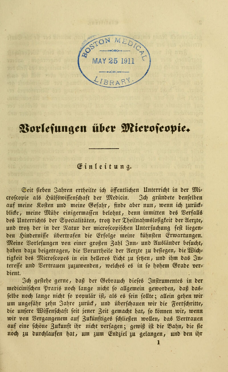MAY 25 1911 r/öRA?^ \ ^odefungeti viS>tt 9Wictofc<i!pie. @ t n (c i t u n g. '^txt ftefeen Sauren ertf)ei(te trf) öfentlic^en Unterrirfjt in ber 50^1^ crofcopic atö ^ülf^wiffenfcf)aft ber ^Kebicin. 5c{) griinbete benfelbcn auf meine Äojlen unb meine ©efabr, ftnbe aber nun, wenn id) juriicf? blicfe, meine 50Jü^e einigermaßen belohnt, benn mmiXtv. beö SSerfatt^ beö Unterrid)tö ber ©pecialitäten, tro§ ber ^^eitna^möiofigfeit ber^erjte/ unb tro§ ber in ber Statur ber microfcopifrf)en Unterfucf)ung fefi liegen* bcn ^inbernife übertrafen \>\t Erfolge meine !üf>nflen (Erwartungen. aWeine SSorlefungen üen einer großen \o^\ 5nn=: unb 3(uölänber befud)t, ^aben baju beigetragen, '^xz 3Sorurtf)eile ber Slerjte jn bejTegen, bieüöici)* tigfeit beö 5!)?icrofcopeö in ein ^ettereö Ix^i \\x fe$en, unb i§m baö 3n? tereffe unb SSertrauen jujuwenben, tt>e(d)e6 eö in fo ^o^em ®rabe öer? bient. 3cf) geftel)e gerne, ba^ ber ©ebraurf) biefeö Snftrumenteö in ber mebicinifrf)en ^rariö noct) lange nid)t fo attgemein geworben, \)0.^ '^(xi-^ felbe norf) lange nid)t fo populär x% alö eö fein foffte; ^^zxn ge^en wir um ungefäf)r \t%\\ 5at)re jurücf, unb überfd)auen wir W g^ortfdjritte, bie unfere SKiffeufd^aft feit jener 3eit o^txi\,(x^i \)0X, fo fönnen wir, wenn wir öon SSergangenem auf Bufünftigeö fd)Iief en woUen, baö 33ertrauen auf eine fct)öne 3ufnft i^r iüd)t öerfagen; gewi|l i(l bie S3a^n, W fic noct) SU burct)laufen \)^i, um jum (Enbäiel ju gelangen, unb ben i^r