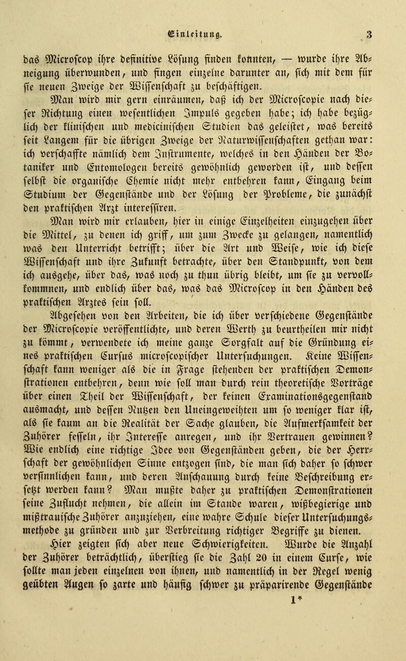 baö 5EKicrofcop j^re bejtnitiüe !?öfung ftnben fotinten, — vuurbe if)te 5(b# neigung überwunben, unb fingen cinjetne barunter an, fict) mit bem für fte neuen 3^f^9^ ber 3öi|]'enfrf)aft ju feefrfjcifttgen. 5!Jian n>irb mir gern einräumen, ha^ id) ber 5!}?icrofcopie nacf) bie? fer 9?irf)tung einen vyefentlid)en 3mpulö gegeben f)at)e; id) f)abe bejüg^ lid) ber ninifct)en unb mebicinifrfjen ©tubien i)a^ geleistet, xoa^ bereite feit i^angem für hie übrigen S^^eige ber 9taturnjiflfenfrf)aften getl}an war: id) tterfd)afte namlirf) bem 3n|itrumente, tt)elct)eö in ben Jipänben ber 5ßo? tanifer unb Entomologen bereite gett)ö()ntid) geworben ift, unb beffen felbj^ hk organifd)e (^t^cmk nirf)t mel)r entbef)rcn fann, Eingang Uim ©tubium ber (SJegenfltänbe unb ber ?öfung ber Probleme, hk sunärf)jl: ben praftifrf)en Slrjt intereffiren. 50?an wirb mir erlauben, t}ier in einige Einzelheiten einsugel)en über bie ?0?ittel, ju benen idj grif, um jum 3wecfe ju gelangen, namentlirf) wa0 ben Unterrid)t betrift; über bie Slrt unb Sföeife, wie icf) biefe äßijTenf(f)aft unb il)re 3ufunft betrad)te, über ben ©tanbpunft, öon h^m id) auögef)e, über baö, waö norf) ju tl)un übrig bleibt, um fte ju »erttott? fommnen, unb enbUd) über baö, waö ta^ 50?icrofcop in ben J^anben beö ^raftifd)en Str^teö fein fott. 5(bgefet)ett öon ben 2trbeiten, bie id) über tterfd)iebene ©egenpnbe ber 50iicrofcopie üeröfent(ict)te, unb bereu SBertl) ju beurt^eilen mir nid)t SU fömmt, üerwenbete id) meine ganje ©orgfalt auf tic ©rünbung ei^ neö praftifdjen Eurfuö microfcopifci)er Unterfuci)ungen. Äeine 2ßiflfen# fct)aft fann weniger aB bie in g-rage fle^enben ber praftifd)en 2)emon^ firationen entbef)ren, benn m^ foU mau hnvd) rein tf)eoretifcf)e SSortrügc über einen Xi)nl ber 2öiffenfd)aft, ber feinen Eraminationögegenftanb au^mad)tf unb beffen Senden ben Uneingeweil)ten um fo weniger ftar ijt, alö fte faum an bit D?ealität ber ©acf)e glauben, bit Slufmerffamfeit ber Su^örer feflfeln, il)r ^ntereffe anregen, unb ifjr SSertrauen gewinnen? 2ßie enblirf) eine ridjtige 3bee toon ©egenftänben geben, hit ber ^crri« frf)aft ber gewö{)nlirf)en ©inne entjogen JTnb, bie man ftdf) ba^er fo fd)wer ijerftnnlic^en fann, unb bereu Stnfrfjauung bmd) feine S5efd)reibung er^: fe^t werben fann? 50?an mu^te ba^er ju praftifct)en 2)emou|trationen feine 3uflud)t nehmen, bie allein im ©taube waren, wißbegierige unb mi^txauiid)z^ni)'övcv an5U5iel)en, eine waf)re ©rf)ule biefer Unterfud)ung^# metl>obe ju grünben unb jur SSerbreitung ricfjtiger S3egriffe ju bieneu. ^ier seigten ftd) aber neue ®cl)Wierigfeiten. äBurbe hit 2tnjaf)( ber 3«^örer betrci(i)tlicl), überfiieg fie hie ^aljl 20 in einem Eurfe, wie foÄte man ietm einzelnen üou il)nen, unb namentlich) in ber SKegel wenig QmUm ^UQm fo sarte unb ^äuftg fct)Wer ju prä^arirenbe ßJegenflänbe