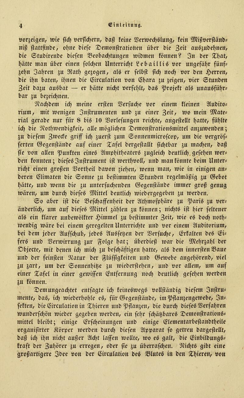 »orjetgert, wie ficf) »crjTctjern, ba^ feine 3Semed)ö(ung, fein 5E)?tföerflänb^ iti^ jtattjtnbe, o{)ne biefe Danonitxatioiun über bie 3^tt auö5ube()nen, bk ©tubfrenbe biefen 58eobad)tungen wibmeit Bnnen? Sn ber S;f)at/ f)ätte man über einen fo(rf)en Unterrirf)t ^ehailix^ x>ox nngefäl)r fünf* jef^n Sauren su D?atf) gebogen, aB er felbjl: firf) nod) öor ben Ferren, bie i^n baten/ if)nen bie ^irculation üon ^bara jn jeigen, »ier ©tunben 3eit ba^u an^bat — er ^tte nirf)t üerfef)lt, ha^ ^rojeft aB unau^fii^r? bar SU beseid)nen. 3^ac{)bem iäj meine erjlen SSerfud)e öor einem deinen Stubito* rittm, mit Vüenigen 3n|lrumenten unb ju einer ^titf too mein Tlate^ xial gerabe nur für 8 hi^ 10 SSorlefungen reirf)te, angej^ettt ^atte, füllte id) bie 3f?ott)n)enbigfeit, atte mög(idf)en ^emon|1:ration6mitteI anjuwenben; 5U biefem 3^^*^^ Q^i^ irf) juerjl jum ©onnenmicrofcop, um hie üergröf* ferten ©egenpnbe auf einer Jtafel bergejltattt fid()tbar ju madjen, t>a$ fie öon atten fünften cim^ 5(mpf)itf)eaterö jugleicf) beutlidf) gefefjen wer? ben konnten; biefe63nptrument ijl: trertf^öott, unb manfönnte heim Unter* rict)t einen großen 33ortt)ei( baöon sief^eu/ n)enu man, Xüie in einigen an* bereu &imaten hie ®onne ju bejlimmten ©tuuben regelmäßig ju ©ebot \)ätte, unb wenn bie ju unterfudfjenben ©egenpnbe immer groß genug wären, um burrf) biefeö Wlittel beut(irf) wiebergegeben ju werben. ©0 aber i^ hie S3efd)afenf)eit ber 5(t^mofpf)äre ju ^ariö ju »er* ättberlirf), um auf biefeö 50^ittel säf)(en ju fönnen; nid)t^ ijt f)ier fettener aB ein llarer unhewölttev ^immel ju bejltimmter 3fif^ ^i^ cö bocf) not()* weubig wäre hei einem geregelten Unterric{)te unb »or einem Siubitorium, hei hem jeber 3(uffd)ub, jebe^ Sfu^fe^en ber 3Serfurf)e, ©rfalten be^ (^i* ferö unb 35erwirrung jur g^olge f)at; überbieß war bie 5!}iel)r5abl ber Sbjecte, mit beueu id) mid) ju befdEjäftigeu f)atte, aU hem innersten S3aue unh ber feiufien 5Ttatur ber g^lüfftgfeiten unb ®ewehe angef)örenb, öiel SU jart, um ber @onnen()i^e ju wieberftel)en, unh üor attem, um auf einer S^afel in einer gewiffen Entfernung norf) beutlidf) gefe^en werben 5U fönnen. 2:)emungeacf)tet entfagte id) feine6weg6 öoKflänbig biefem 3n|itru* mente, baö, icf) wieberbo()(e eö, für ©egenjtänbe, im ^flanjengewebe, 3n* feften, bie (^irculation in 3^()ieren unb ^flanseu/ bie burrf) biefeö aSerfaJ)ren wunberfdl)öu wieber gegeben werben, ein fel)r frf)ä|bare6 Xiemcnftratiouö* mittel hleiht; einige (S^rfct)einungen unb einige @(ementarbejl;anbtl)ei{e organiftrter Körper werben burct) biefen SIpparat fo getreu bargejlettt, ba| icf) i^n nirf)t außer ^ä^t laffen wollte, wo eö galt, bie (S^inbilbungö* fraft ber ^u^övev ju erregen, ober f[e ju überrafrf)en. 9ticl)tö gibt eine großartigere 3bee i?ou ber ßirculation beö S3luteö in hen X^iereu, üon