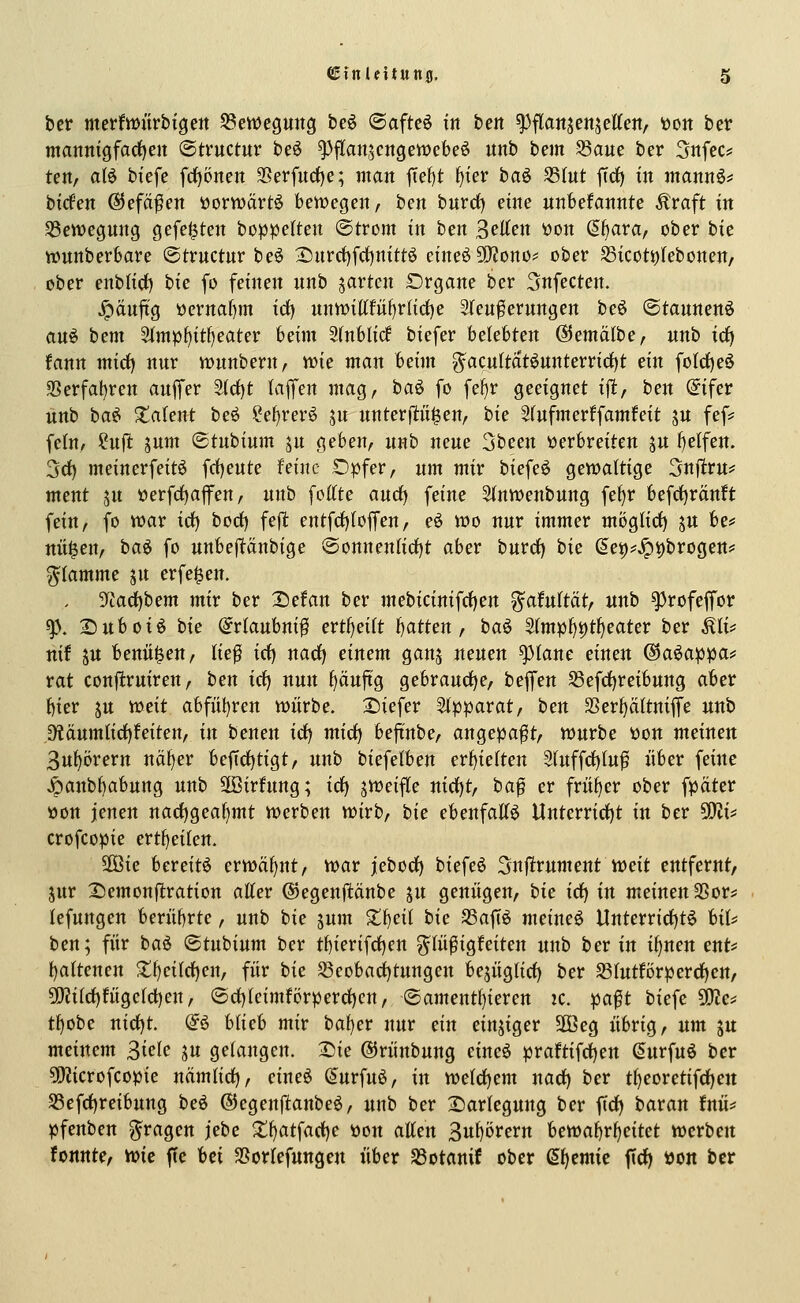 ijer metfvöürbtgett S5ett)cpng beö ©afteö in ben ^flatt^enjettett/ tton ber manmgfarf)en ©tvuctur be6 ^flanjcngetvebeö unb bem S3aue ber 3nfec? teit, a{6 btefe frf)6nett Sßerfud)e; man ftel)t f)ier baö SSIut jTrf) in mannö* bicfen ©efä^cn tJorwärtö bewegen, ben bnrrf) eine unbefannte Äraft in ^en?egung gefeilten boppe(ten (Strom in ben ^eUcn won (äijava, ober bie »unberbare ©trnctur beö X)nrrf)frf)nittö eineöSOJono? ober S3icot^(ebonen/ ober enblicf) bie fo feinen nnb garten £)rgane ber 3nfecten. Jpänftg öernaf)m id} nnwiltfü^r(irf)e Sfeu^ernngen beö ©tannenö auö bem 5(mp^it!)eater beim Sfnblicf biefer belebten ©emälbe, unb icf| fann mirf) nur «junbern, tt)ie man Idm g^acultatöunterrirf)t ein foIcf)e6 SSerfal)ren auffer ^rf)t lajfen mag, baö fo fef)r geeignet i|!, ben @ifer unb ba^ Talent beö ?e^rer6 jn unterjl:n^en, bie 5(ufmerffamfeit ju fef:^ felu/ ?u)l: jum ©tubium jn geben, unb neue 3been verbreiten ju belfen. 3rf) meinerfeitö frf)eute feine Opfer, um mir biefe^ gewaltige Snjlru^ ment ju »erfrfjafen, unb fottte and) feine ^nwenbung fel)r befc^ranft fein, fo war id) bod) feflt entfct)loffen, eö wo nur immer möglidf) ju be«= nü^en, baö fo unbepnbige ®onnenIid)t aber burd) bie (5e^?^V)brogen!= flamme ju erfe^en. , 3^tad)bem mir ber ^efan ber mebicinifd)ert ?^afu(tät, unb ^rofeffor gj. 2)uboiö bie @rlaubm0 ertf)eitt i)atten, ba^ 5(mp{)i)tf)eater ber ^li? nif ju benii^en, lief id) nad) einem ganj neuen ^tane einen ^a^a'ppai' rat conflruiren, ben id) nun ()äuftg gebraud)e, beflfen S3efd)reibung aber bier ju weit abfül)ren würbe. X)iefer Stpparat, ben SSerficiltniffe unb j)läumtid)feiten, in benen id^ mid) beftnbe, angepaßt, würbe tion meinen 3u^örern nä^ex beftd)tigt, unb biefetben erf)ielten 9(uffd)tuf über feine ^anb{)abung unb 5ß3irhtng; idj jweifle nid)t, baf er früher ober fpäter öon jenen nad)geat)mt werben wirb, hk ebenfaKö Unterrid)t in ber ^^U crofcopie ert^eilen. 2Öie bereite erwähnt, war jebod) biefeö Snjtrument weit entfernt, jur X)emonflration aller ©egenjltänbe jn genügen, bie id} in meinen 3Sor* lefungen berührte, unb die ^um X^eil bie 33aftö meinet Unterrid)tö bil^ ben; für bai <Btnbinm ber tf)ierifd)en ^Ki^i^Uitcn unb ber in i^nen ent* l)altenen •tf)eild)en, für bie S3eobad)tungen bejüglid) ber S3lutfi)rperd)en, 50?ild)fügeld)en, ®d)leimförperd)cn, ©amentl)ieren ic. pa^t biefe SKe* tf)obe nid)t. @6 blieb mir bal)er nur ein einziger 2öeg übrig, um ju meinem Siele ju gelangen. Die ©rünbung eineö praftifd)ett (Surfuö ber ?0?icrofcopie nämlid), eine6 ^urfuö, in weld)em nad) ber tl)eoretifd)ett S3efd)reibung beö ©egenftanbeö, unb ber 2)arlegung ber fid) baran fuü=: pfenben fragen iebe ^()atfad)e öon allen 3u^örern bewal)rl)eitet werben tonnte, wie flc Ui SSorlefungen über SBotanif ober Hernie fid) »on ber