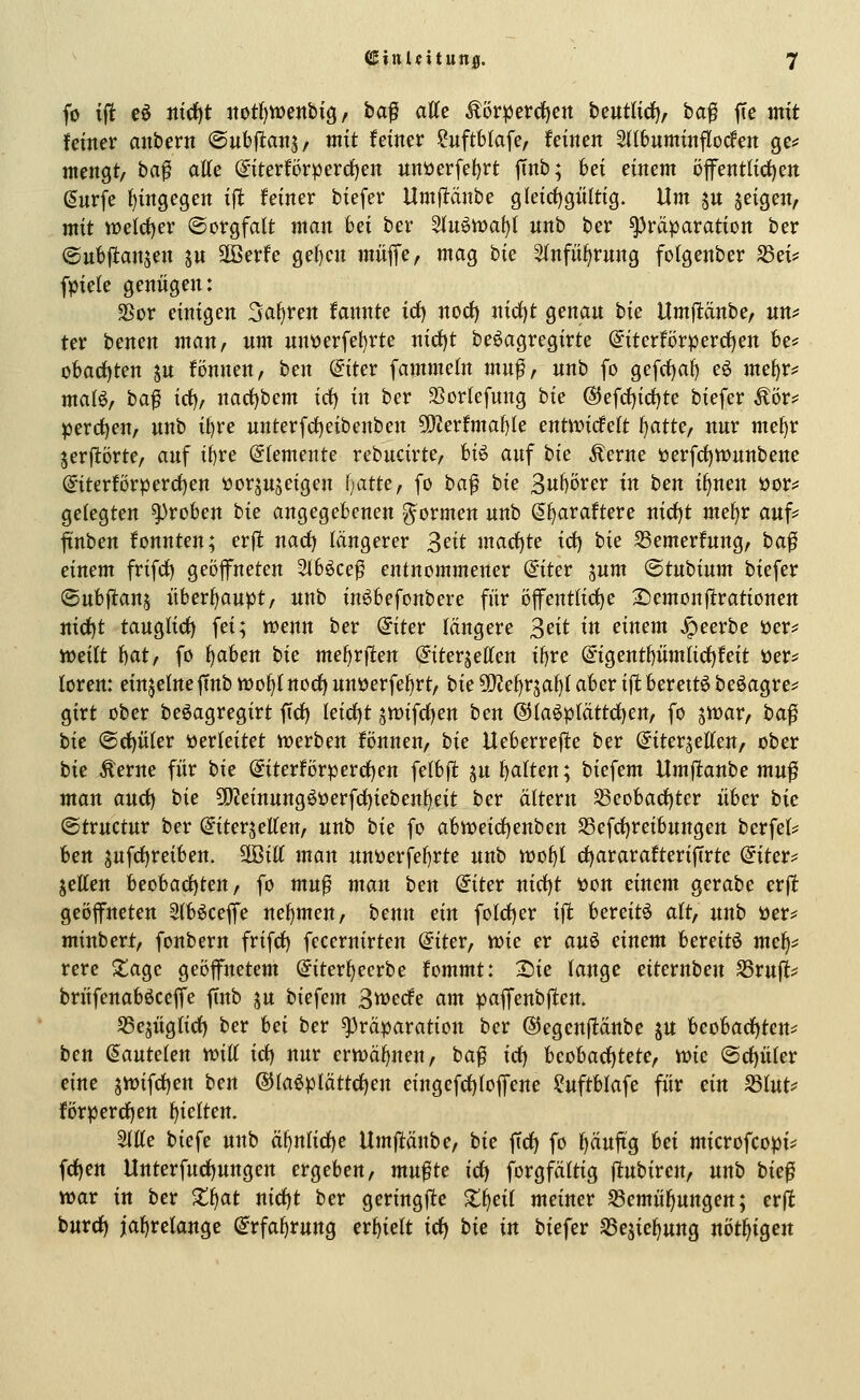 fo ift eö ittd)t ttotf)ttJenbig / ba^ atte Äör|)erd[)ert beutlirf), baf ffe mit feiner anbern ©ubftans/ mit feiner ?uftbiafe, feinen Sltbnminflocfen ge? mengt/ ba^ atte ©terförperd)en nnüerfet)rt jTnb; 6ei einem öffentlirf)en (Surfe {)ingegen ijlfc feiner biefer Umftänbe gleichgültig. Um ju jeigen, mit tt>elcf)er ©orgfalt man bei ber Stu6waf)I unb ber ^räparation ber ©ubftanjen ju SBerfe get)cn müfe, mag bie 5fnfii^rung fotgenber S3ei* fpicle genügen: SSor einigen Sauren fannte id^ nocf) nirf)t genau bie Umfltdnbe, un^ ter benen man, um nnüerfel)rte nici)t beöagregirte @iterförpercf)en be* obarf)ten ju fönnen, ben @iter fammeln mnf, unb fo gefrf)af) eö me^r^ maB, baf icf), narf)bem irf) in ber aSorlefung tk @efd)icf)te biefer Äör? percf)en, unb it)re unterfrf)eibenben 9)?erfmaf)Ie entwicfeft f^attc, nur me^r jerftörte, auf if)re (Elemente rebucirte, U^ auf hk Äerne öerfd)tt)unbene ©terförperd)en üor^ujeigen I;atte, fo ha^ hk 3u^örer in ten if)nen üor*: gelegten groben bie angegebenen g^ormen unb ß^araftere nicfjt rm^v anf^ ^nben fonnten; erft nad) längerer 3eit macf)te irf) hk S3emerfnng, ha^ einem frifd) geöffneten 21b6ce^ entnommener @iter sum ©tubium biefer (Subftans überhaupt/ unb in^befonbere für öfentließe Semonfirationen nid^t tauglid) fei; Vüenn ber @iter längere Seit in einem ^eerbe öer? iüeilt iiat, fo ^aben bie mefirflen (Jiterjeffen if)re ©gentf)ümlicf)feit öer^ loren: einzelne jTnb h)of)[norf) unöerfef)rt/ bie Wlcl)v^a^ aber ift berett6 beöagre^^ girt ober beöagregirt firf) leid)t 5tt)ifcC)en ben @i[a^ptättrf)en, fo jiuar/ ba^ bie ®cf)üler »erleitet werben tonnen, bie Ueberrefle ber ©iterjetten, ober bie Äerne für bie @iterförperd)en felbjt ju Ratten; biefem Umfianbe muf man auct) bie ?i}?einungööerfd)ieben{)eit ber ättern Seobacf)tcr über bie ©tructur ber ^iterjetten, unb bie fo abtt)eid)enben S3efd)reibungett berfet^ ben jufcf)reiben. SffiiK man uni)erfef)rte unb tt)o{)I cfjararafteriffrte @iter? jeEen heohad)ten, fo mn^ man ben (iitev nirf)t i)on einem gerabe erjl: geöffneten 5(böceffe nefjmen, benn ein fo(d)er ift bereite alt, unb »er* minbert, fonbern frifrf) fccernirten @tter, me er aut> einem bereite me^;; rere ^agc geöffnetem @iter^ecrbe fcmmt: S)ie fange eiternben ^vup brüfenaböceffe ftnb ju biefem 3tt?ecfe am paffenbjlen. S5e5Üg(icf) ber hei ber ^räparation ber ©egenjtänbe ju beobachtend ben Sautelen mü id) nur ertt)äf)nen, ba^ idj beobacf)tetc, tüie @cf)ü(er eine jtt)ifcf)en ben ®Iaöplättcf)en eingefcf)Ioffene ?uftblafe für ein S3Iut^ förperdfjen hielten. 2IKe biefe unb ät)nlicf)e Umjlänbe, bie ftcf) fo f)äuftg M microfcopi* fcf)en Unterfucf)ungen ergeben, mu^te icf) forgfältig jtubiren, unb bie^ war in ber Xi^at nidcjt ber geringftc Zf^eii meiner ^emü^ungen; erfi burdf) jaf)relange @rfaf)rung erf)ielt icf) bie in biefer SSejic^ung nöt^igen