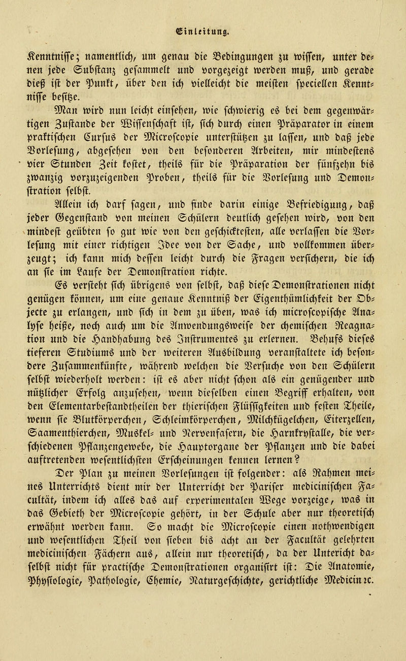 ({Einleituns. Äejttttttffi'e; nammtliä), um genau bie SSebmguugert ju wiffeu/ unter be* uen jebe ©ubjltanj gefammelt unb üorgejeigt werben mu^/ unb gerabc tic^ ff! ber ^unft, über ben idi) i>kU^id)t tk nteijlen fpecietten Äennt^» niflfe beft^e. ^an Witt nun Uidjt einfe^eu/ wie fd)njierig eö bei bem gegenwär* tigen Buflanbe ber 3Biffenfcf)aft \% jTdfi burd) einen Präparator in einem praftifd^en (Jurfuö ber 5!}JicrDfcopie unterp^en ju laffen, unb ba^ jebe SBorkfung, abgefe^en üon ben befonberen 5(rbeiten, mir minbefienö »ier «Stunben 3>^it foftet, tf)eilö für hk ^räparation ber fünf5ef)n hi^ jwanjig ijorjuseigenben groben, t^eilö für bie SSorlefung unb 2)emon? ftration felbfl. 5(ttein irf) barf fagen, unb ftnbe barin einige SSefriebigung / ba^ jeber ©egenfltanb *oon meinen ©rf)ülern beutlict) gefef)en wirb, üon ben minbefl geübten fo gut wie t)on ben gefd)icfte|len, atte üertaffen bie 3Sor? lefung mit einer rid)tigen 5bee oon ber @act)e, unb öottfommen über? jeugt; irf) fann mirf) beffen leid)t burct) bie fragen i?er|trf)ern, hu irf) an fte im ?aufe ber I^emonftration ricl)te. @ö öerfiebt firf) übrigen^ üon fetbfl, ba^ biefe I)emon|ltrationen nirf)t genügen fönneu/ um eine genaue Äenntnif ber @igent^üm(id)feit ber Ob? jecte ju erlangen, unb ffrf) in bem ju üben, toa^ icf) microfcopifd)e SIna? I^fe f)ei^e, norf) audf) um bie 3(nwenbung6weife ber rf)emifct)en 5>ieagna? tion unb bie ^anbf)abung beö Sujltrumenteö ju erlernen. S3ef)uf6 biefeö tieferen ©tubiumö unb ber weiteren Stuöbilbung üeranjtattete idf) befon? bere 3uf<^mmenfünfte, wä^renb welrf)en hk 35erfud)e ijon ben @d)ülern felbflt wieberf)oIt werben: ifl eö aber nid)t frf)on aU ein genügenber unb uüi^Iirf)er Erfolg an^ufe^en, wenn biefelben einen S3egriff erhalten, öon ben @(ementarbefltanbtf)eifen ber tf)ierifrf)en gtüfftgfeiten unb feften S^^eile, wenn fte S3tutförperd)en, ®rf)teimförperrf)en, 5fKilrf)fügeIrf)en, @iterjetten, @aament^ierrf)en, ^u^UU unb 5)ieri)enfafern, bie ^arnfri)ftatte, hk üer? frf)iebenen ^flanjengewebe, hk ^auptorgane ber ^f(anjen unb hk babet auftretenben wefentlid)flten @rfd)einungen fennen lernen? 2)er ^lan ju meinen SSorlefungen iflt folgenber: aU 9?abmen mcU ueö Unterrid)tö bient mir ber Unterrid)t ber ^arifer mebicinifrf)en ^a? cuttät, inbem irf) atteö baö auf erperimentalen 2Öegc porjeigc, wa^ in ha^ (^chkt^ ber 9!)?icrofcopie ge^i)rt, in ber @c^ule aber nur tf)eoretifcf) erwähnt werben fann. ©o mad)t hk 5iJ?icrofcopie einen notf)Wenbigen unb wefcntlid)en ^^eil öon ffeben U^ ad)t an ber ^acultät gelehrten mebicinifrf)en ^arf)ern an^, aUtin nur tfjeoretifrf), ha ber Unterid)t ba? felbft nid)t für practifd)e X)emon|lrationen organiftrt ift: 2)ie 3(natomie, ^^i)ftoIogie/ ^atf)oIogie, (5^emie, 3^aturgefrf)i(f)te, gerirf)tlic^e 9JJebicin:c.