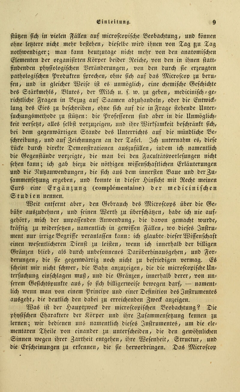 p^en ftd) tit t)iektt ^äÄett auf mtcrofcopifrfje ^eobarf)tuttg, uttb fönncit o^ne le^tere rnc^t mel)r bejlte^en, btefelbe wirb if)nett t)Ott S^ag {ju ^ag notl)tt)enbtger; man tann I)eutjutage ntcf)t mcf)r 'uon ben anatomtfrf)ett Elementen ier organifirten Äörper beiber Dtefcf)e, üon ben tn tt)nen flatt* jtttbenben :p{)i)ffoIogtfrf)en SSeränberungen, üon ben bnrd) ffe erjeugten patf}otogifrf)en ^robnften fpred)en, of)ne ftrf) auf baö 5Qttcrofcop ju fceru^ fen, imb in gleicher Söeife ift e^ unmöglict)/ eine cf)emifd)e ®efrf){ci^te beö ©tärfmef)(^, S3lute^, ber SOiildC) u. f. n>. ju geben, inebicinifct)^ge# nrf)tlicf)e fragen in ^ejng auf ©aamen absul)anbeln, ober hk (intvoid^ lung beö du^ ju befct)reiben, of)ne ffrf) auf bie tn^rage jlefjenbe Uuter* furf)ung0inetl)obe in flüljen: tk ^rofefforen ftnb aber in bic Unmögtirf)^ hit iJerfei^t, aKeö felblt yor^njeigen, unb t{)re 9öirffamfett befdf)rän!t ftcf), hei tem gegenwartigen ®tanbe be6 Unterrid)t6 auf hie miinblidf)e 33e^ fct)reibung, unb auf 3eirf)nungen an ber ■tafel 3ci) unternabnt eö, biefe ?ü(fe burcf) birefte 25emon|lrationen auöjufütten, inbem irf) nantentlict) bie @egenj1:äube öorjeigte, hiz man hei ben g^acultatööorlefungen nid)t fef)en fann; idf) gab l)iein hie notfjiQen tt)iflfenfrf)aftlirf)eu Erläuterungen unb hie 3ftu^anwenbungen/ hie ftrf) auö hem innerflen S3aue unb berßu^ fammenfe^ung ergeben, unb fonnte in biefer Jpinftrf)t mit D!erf)t meinen (5ur6 eine ©rgänjuug (complementaine) ber mehicini^dtien <Btnhien nennen. ^eit entfernt aber, ben ©ebraurfj beö 5i)?icrofcopö über hie ®e# biliar auö^ube^nen, unb feineu Sffiertf) ju itberfrf)ä|en, hahe id) nie auf^ gebort, mirf) ber un^pajfenben Sfnwenbung, bie baüon gemarf)t würbe, frdftig ju wiberfe^en, namentlid) in gewiflfen ^ciEen, wo biefeö Snjlru^ ment nur irrige 33egrijfe tteranlaffen fann: irf) glaubte biefer 2Öiffenfd)aft einen wefentlirf)eren 2)ienjl ju leijlen, wenn irf) innerf)alb ber billigen ©raupen blieb, aB burrf) unbefonneneö 2)ariiberf)inauögel)en, unb gor== berungeu, hie fte gegenwärtig norf) ntrf)t ju befriebigen üermag. (^ö frf)eint mir nirf)t frf)wer, bie S3af)n ansujeigen, bie bie microfcopifrf)e Un== terfurf)ung eiufrf)lagen muf, unb bie ©ränjen, innerhalb berer, öon uu^ ferem ®efirf)töpunfte an§>f fo firf) biltigerweife bewegen barf, — nament^ lirf) wenn man öon einem principe unb einer 2)eftnition beö 3n)lrumenteö auöge^t, bie beutlirf) ben hahei ju errcirf)enben B^^^crf anzeigen. S[Öa6 if! ber ^auptjwed ber microfcopifrf)en 93eobad)tung? Die pl)i)ftfrf)en (5l)araftere ber Äörper unb il)re 3ufammeufe§ung fenucn ju lernen; wir bebicnen unö uamentlirf) biefe^ ^njlrumente^, nm hie ele? mentaren Xfjeik öon einanber in unterfrf)eiben, hie ben gewö^nlirf)en ©innen wegen i^rer ^avttieit entgel)en, il)re S[Öefenl)eit, ©tructur, unb bie @rfrf)eiuungeu ju erfenneu, bie fte l)erüorbringen. 2)aö ^[J^icrofcop