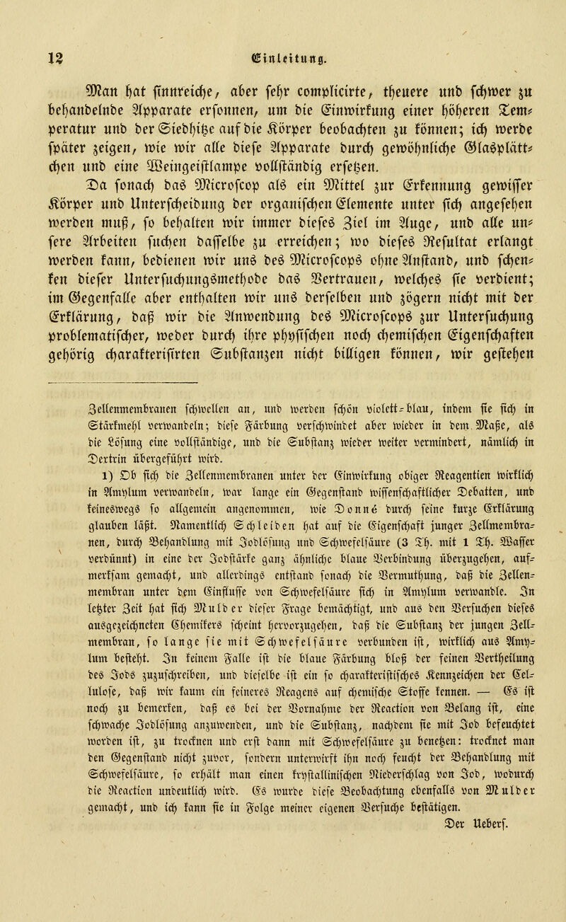 Wlan ^at jTmtretc{)e/ aber fe^r complicirtc; treuere unb fcfjmer ju befjanbeinbe Stpparate erfonnen/ um hie (Sinmvtmx^ einer ^ö^ercn Zerrif pevatuv unb ber©iebf)i$e auf bie Körper 6eo6ad)ten ju können; idE) werbe fpäter jeigen, it>ie n)ir atte biefe 3(pparate burrf) gett)öf)nnd)e ®(aöplätt# ct)en unb eine 2öeütgetfl(ampe Pollflänbig erfel^en. Da fonad) baö 5l)itcrofcop aB ein Mittel jur @rfennnng gewiffer Körper unb Unterfrf)eibung ber organtfrf)en Elemente unter [td) angefe^en iDerben mu^/ fo bel)a(ten wir immer biefeö ^iel im 3(uge, unb alte un== fere Slrfceiten fud)en bafelfee ju erreichen; wo biefeö Dlefuttat erlangt werben fann, bebienen wir unö beö 50?icrofcopö of)ne 2(n|l:anb, unb fd)ens= fen biefer Unterfud)ung^metf)obe ha^ SSertrauen, wetrfjeö fte Perbient; im ®egenfal(e aber ent[)alten wir unö berfelben unb jögern uicf)t mit ber ©rflärung, ba^ wir bie Stnwenbung bcö 50?icrofcopö jur Unterfud)ung problematifdjer, Weber burd) ihre pl)t)jTfrf)eu uorf) rf)emifrf)en (^igenfdf)aften gel)örig df)arafterifirten @ub|ltanjen nid)t bittigen fönnen, wir gejlef)cn SeKenmemBvaufit fc^lücUcn an, unb tcerben fcf)6n »io(ett--fcIau, inbem fte jid) in ©tärfme^l i'^cvtoanbeln; biefe gdvBung üetfc^iuinbet abn iüieber in bem 9Jtafe, aU bie £ijfung eine »oKjlänbige, unb bte (aubftanj wiebev itjeitev i^erminbert, nämlid^ in ©extrin übergeführt inirb. 1) Dfc ftcf) bie BeKenmemBranen unter ber ^inixnrfung obiger Keagentien toitflic^ in 9tmi)lum »eriüanbeln, luar lange ein ©egcnftanb iviffenfc^aftlid^er Debatten, unb feineswegö fo allgemein angenommen, \m Sonne burc^ feine furje (Srflatung glauben lÄft. S^amentHc^ ©rf)leiben fiat auf bie (Sigenfrfjaft junger SeHittembrar neu, bur^ 58e^anb(ung mit Soblofung unb ©rf;ioefeifdure (3 'S.'i). mit 1 Sf). SCaffcr »erbünnt) in eine ber 3obftärfe ganj af)nlid)e blaue SJcrbinbung überäuge'()en, auf- mertfam gemacht, unb alierbingS cntilanb fcnac^ bie 33ermutf)ung, ba^ bie 3etlen- membran unter bem ©infuffe »on (Sc^wefelfäure fic^ in Slmi)Ium üerwanble. 3n le^ter 3eit ^at ficf; äJbttber biefer grage bemächtigt, unb oug ben SSerfud^en biefeS ouögejeici^neten @t)emiferä fr^cint f^crviorjugef^en, ia^ bie ©ubftanj ber jungen Seit membran, fo lange fie mit ©ct^trefetfäure verbunben ift, ittirüid) avL^ 9(mV)- lum beftef)t. 5n feinem %alk ift bie blaue ^^cirbung blof ber feinen SSertfieilung be6 3obö jU5ufrf)reiben, unb biefelbe ift ein fo c^araftcriftifc^e6 Äennjeicijien ber (Sti- lutofe, ba^ irir faum ein feinere^ Slcagenö auf c^cmifcfte ©tofe fcnnen. — G'ö ift nocf) ju bemcrfen, baf eö bei ber aSornal)me ber Oieaction »on S3etang ijl, eine fc^wadje Soblöfung anpirienben, unb bie ©ubjtanj, nac^bem fie mit Sob befeucfjtet Werben ift, ju trocfnen unb erjt bann mit @c[)ittefelf iure ju benc^en: trortnet man ben ®egen|tanb nicfjt jui?cr, fonbern unterwirft i^n norf) feuct}t ber Se^anblung mit ©c^wefelfdure, fo erteilt man einen !n)ftal[inifc^en 91ieberfc()Iag K^on 3ob, iocburc^ bie 9Jeacticn unbeutlid^ wirb. @S würbe biefe S3eobacf)tung ebenfaltä «on 2Jiulber gemad^t, unb ic^ fann fte in ^olg,t meiner eigenen JBerfuc^e bejiatigen. Ser Ueberf.