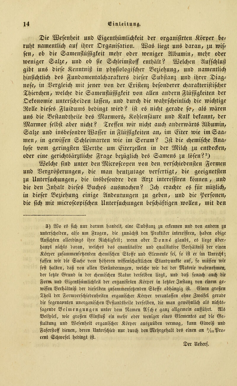 2)ie Sßefen^ett unb @tgentf)«mHct)feU ber orgaitiftrten Äör^er 6c^ rul)t namentlid) auf il^rer Srganifation. äöaö liegt un6 baran, ju »if? fen, ob bie ©amenpfjTgfeit mel^r ober vuenfger Stlbumin, mef)r ober voeniger ©atje, unb ob fte ©d)letmfi:off entf)ä(t? 5Betct)en 3(uffc^lu^ gibt unö biefe Äenntnif in pt)t)[tologifrf)er S3ejieE)ung/ unb uamentlirf) l)inftrf)tlicf) beö ^unbamenta(ct)arafterö biefer ©nbfianj unb it)rer 2)iag^ uofe, in 3Serg(eid) mit jener i)on ber ^rifitenj befonberer d)arafterijlifrf)er 2;f)ierct)en, welct)e bie (Samenpf|Tgfeit öon allen anbern ^lüffigfeiten ber Defonomie unterfcl)eiben laffen, unb burcf) hk voal)rfct)einlicl) bie tt)icl)tige D^üEe biefeö ^luibumö bebingt wirb? i^t eö nid)t gerabe fo, alö wären un6 hu ^eftanbt^dk beö 50?armorö, li:ol)lenfäure unb Äalf befannt, ber 50?armor felbjl: aber nirf)t? treffen wir md)t aurf) anberwärtö Sllbumin, Oalje unb inöbefonbre ^Baffer in g-lnfftgfeiten an, im @iter wie im ©aa=; inen, in gewiffen <B(i^kimavtett m^ im ©erum? 311 hie rf)emifd)e Slnaj; li)fe üom geringfiten Söertbe um (Jiterjellen in ber dJliid) ju entberfen, ober dne gericf)töärjtlict)e g^rage bejitgtict) be^ ©anten^ ju föfen?^) 2Öeld)e ftnb unter ben 5[l?icrofcopen üon ben üerfd)ieben|lten g^ormen unb 3Sergrö^erungen, hie man l)eutjutage i)erfertigt, hie geeignetjlten ju Unterfnct)ungen, hie inöbefonbre hen Strjt interefjTren fönnen / unb hie hen Sn^alt biefe^ S3nrf)e^ au^mad)en? Sd) eracl)te e^ für nü^lirf), in biefer S3ejiel)ung einige Slnbentungen ju geben, unb bie ^perfonen, hie iid) mit microfcopifdjeu Unterfud)ungen befc{)äftigen wollen, mit hen 3) 2Bü c8 fid) nuv batum I)anbelt, eine ©uBjlanj ju cffenneit unb »on anbevn ju untevfc^eibcn, olfo um g^vagen, bxe junäc^ji ben ^raftifcv intevcfjtvcn, i^aBen obige 9lnfic()tcn al(evbing6 if}ve Stid^tigleit; iücnn aBcv iBonne glaubt, eä liege übev- l)an)i>t nichts bavan, it)c(c^c6 baS quantitative unb ciualitative aSevf)äUni^ ber einen ^öriper jufammenfc^enben d)cmifc^cn ©toffe unb Elemente [ei, fo i|t er im Unrecht; faJTen nnt bie ©ac^c nom l)öf)eren >r»iffen[c[)aftlirf)en ©tanb^unfte auf, fo muffen ivir feft :^alten, baf »on alten S5eranbex-ungen, toeldje ioir bei ber 3)?aterie tnatime^mett, ber Ic|te ®ru«b in ber diemifc^en Sflatur berfelben liegt, unb baf fonac^ auc^ bie gorm unb (äigcnt^ümlic^fcit ber organifirtcn j^ör^cr in Ic^ter Snjtanj üon einem ge- nnffcn aSev^dltnip ber biefelben jufammenfc^enben ©toffc abfiängig iii. (Sinen großen iS^eit ber ijormvierfct^iebcnficitcn organifc()er j^or^^er »eranlaffen o^ne ßlocifel gerabe bie fogcnanntcn unorganifc^cn Seftanbtl)ei(e berfelben, bie man geiDö^nlir^ alö nic^tö- fagenbe 58eimengungen unter bem Stamen Stfdje ganj allgemein aupf)rt. 9ltö SSeif^iet, )vie grofcn (Sinftu^ ein mel)r ober incniger eines (StementcS auf bie ®e- ftaltung unb SBefen^eit organifd^cr Äcr!pcr auäjuübcn »ermag, !ann (Simi^ unb gafcrftoff bienen, bereu llnterfd^ieb nur burc^ ben 3Jle^rge^It beä einen an Vio^ro- cent ©c^föefel i^ebingt i|i. Ser Ueberf.