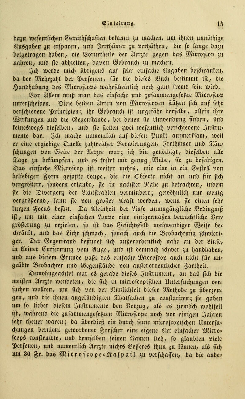 ha^n h)cfentlirf)en ®erät^f({)aften befannt ju madjen, um itjnett unnötf){ge Stuögaben ju erfparen, unb 3rrt()iimcr p öerljüt^en, bie fo lange ba^u beigetragen ^aben, bie 3Sornrt{)eile ber Sterjte gegen baö Wlicvo\cop ju nähren, unb jTe abhielten, baüon ©ebrauc^ ju mad)en. 3ct) werbe mid) übrigen^ auf febr einfaci^e Angaben befrf)ränfen/ ha ber OJ^e^rja^t ber ^erfonen, für bie biefeö Suci) beflimmt i^, bie Jpanb^abung be^ 50?icrofcop^ wabrfdjeinlid) nod) ganj fremb fein wirb. S>or Stttem mu^ man baö einfarf)e unb jufammengefe^te 5iJ?icrofcop unterfd)eibeu. 2)icfe beiben 3(rten üon SD^icrofcopen jlii^en ftd) auf fel)r üerfd)iebene ^rincipien; ibr ©ebraucf) ift ungefähr berfelbe, attein i()re SDBirfungen unb t)ic ©egenfiänbe, hei benen fie S(ntt>cnbung ftnben, finb feineöwegö biefelben, unb fte jlellen jwei wefentlici) 'oerfd)iebene Snjltru*' mente bar. 3rf) madf)e namentlid) auf biefen ^unft aufmerffam, weil er eine ergiebige Duelle jaf)(reid)er Verwirrungen, 3rrtbümer unb Xäu^ fdf)nngen öon ©eite ber ^ter^te war; irf) bin genöt{)igt, biefelben aße ^age ju befämpfen, unb eö fojlet mir genug ^MiifjCf fte ju befeitigen. 2)aö einfache 9}Zicrofcop iffc weiter nirf)tö, mc dm in ein ©ejiell öon beliebiger g^orm gefaxte ?oupe, bie i>k Objecte uicf)t an unb für fiel) ijergrö^ert, fonbern erlaubt, fie in nncl)fter 9täl)e ju betracl)ten, inbem fte bie 2)iöergen5 ber ?icl)tftral)len »erminbert; gewöbnlid) nur wenig »ergrö^ernb, fann fie »on großer ^raft werben, wenn fte einen fel)r furjen g^ocuö befti^t. 2)a ÄIeinl)cit ber ?infe unumgänglid)e SSebingni^ tft, um mit einer einfact)en ?oupe eine einigermaßen beträcl)tlicl)e SSer^ größerung ju erjielen, fo ifl baö ©efic^töfelb notbwenbiger äöeife be^ cl)ränft, unb baö ?ict)t fct)Wacl), fonacf) aucl) bie 53eobacl)tung fct)Wieri? ger. 2)er ©egenfianb bejxnbet ff(^ auferorbentliclj uafje an ber Sinfe, in kleiner (Entfernung »om Singe, unb iit bemnacl) frf)Wer ju b^ubljaben, unb auö biefem ®runbe paßt baö einfa(jf)e 50?icrofcop and) nict)t für un* Qtnbtc S5eobad)ter unb ©egenftänbe üou außerorbentlict)er ^attljdt 2)emof)ngeacl)tet war eö gerabe biefeö 3n(ltrument, an ba^ fiel) tic mdftm Slerjte wenbeten, bie fid) in microfcopifcl)en llnterfuct)ungen öer^ fuct)en wottten, um ftcf) üon ber iyiü0licl)feit biefer SD^et^obe ju überjeu* gen, unb bie ibnen angefünbigtcn 2;i)atfacl)en ju eonfiatiren; fte gaben um fo lieber biefem Snflrumeute bcn SSorjug, alö eö jiemlicl) wol)lfeil ijl, wäl)renb bie jufammengefe^ten SOZicrofcope nod) üor einigen 5al)rert fel)r tl)euer waren; ba überbieß ein burd) feine microfcopifcl)en Unterfu^ d)ungen berühmt geworbener gorfcl)er eine eigene 2lrt einfacl)er Tlicvof fcopö conf^ruirte, unb bemfelben feinen 9iameu lie^, fo QlanUen X)iek ^erfonen, unb namentlicl) Slerjte nict)tö ^effcreö tl)un ju fönnen, aU fid) um 30 gr. ba^ SSJ^icrofcope^^^tafpail ju »erfd)affen, ba bie anbc^