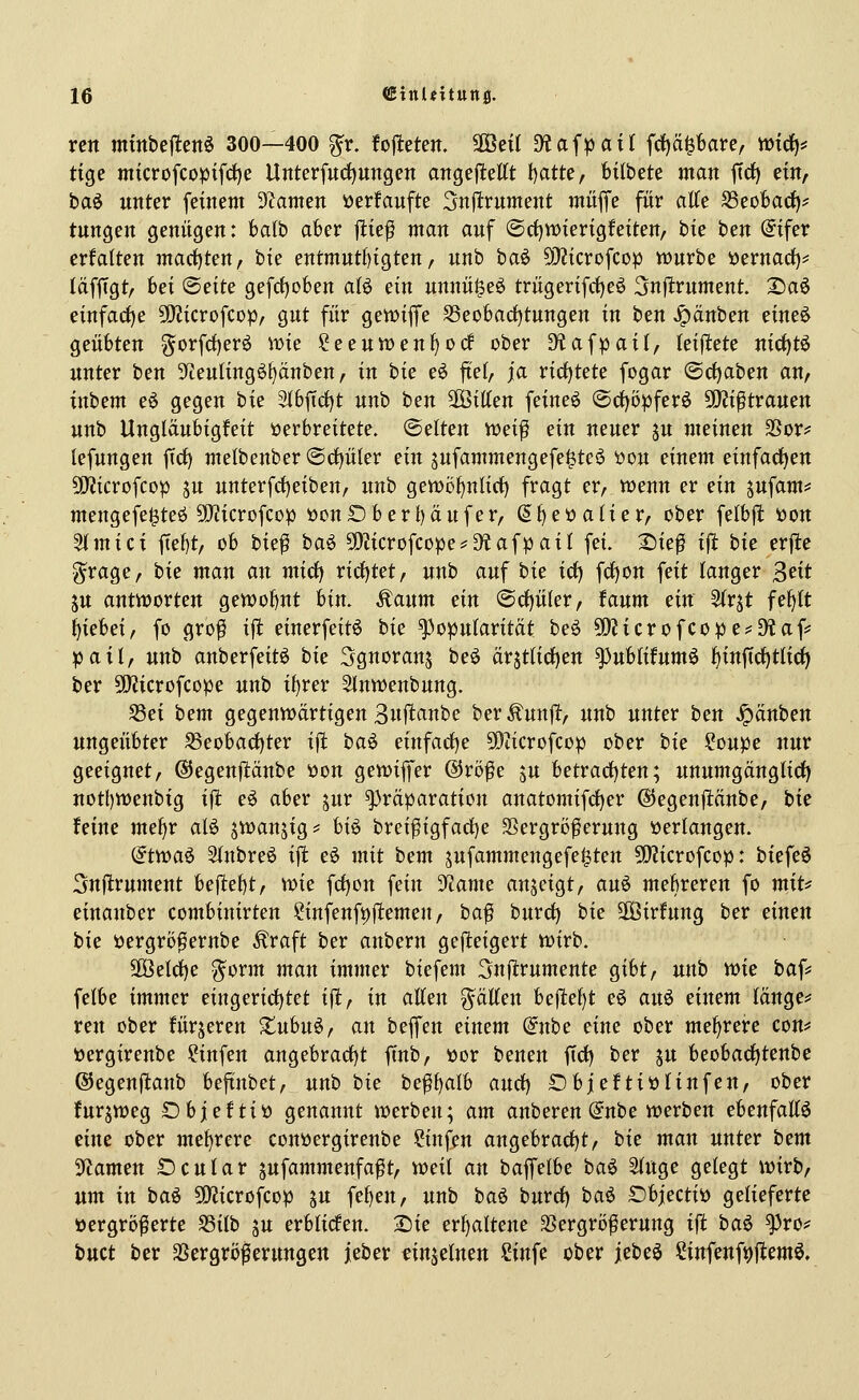 rcn mtttbej^ettö 300—400 ^v. fofieten. äÖeü D?af^atl frf)ä^6are, mxcf)* tige microfcopifct)e Unterfucf)ungen angejlettt l)atte, fcitbete man ffrf) ein, ha^ unter feinem 9Zamen »erfaufte Snjltrument mitffe für aEe SSeoBadf)- tungen genügen: balb aber ftief man auf ©rfjwterigfeiten/ hu ben @{fer erfalten machten, bie entmutf)igten, unb hai> 5i)?icrofcop würbe öernact)* läfftgt, bei (Bdte gefctjoben aU ein unnü^eö triigerifd^eö Snfitrument. S)aö einfacf)e 50?icrofCDp, gut für gewiffe S3eo6ad)tungen in tm ^änhcn eineö geübten gorfrf)erö wie ^eeuwen^odf ober Diafpail, kiftet^ nict)tö unter ben ^Jieulingötjänben, in hk e^ ftet, ja ricf)tete fogar @d)aben an, inttm eö gegen bie 3lbftd)t nnh ben ^iüm feineö @d)öpferö ^i^tvanm unb Ungläubigfeit verbreitete. (Selten weif ein neuer ju meinen ^OX' lefungen ficf) melbenber @d)ü(er ein sufammengefe^teö öou einem einfadjen 50?icrofcop ju unterfd)eiben, unb gewöf)nli(t) fragt cv, wenn er ein sufam== mengefe^teö 9}?icrofcop öonDberi)äufer, S^eöalier, ober felbft tton 5tmici ftebt, ob bk^ bai 5D?icrofcope*D^afpaiI fei. 2)ieß i^ bk erjle ^rage, bk man an mid) rirf)tet, unb auf bk irf) fcf)on feit langer ^eit ju antworten gewoI)Ut bin. Äaum ein @c^üler, faum dn 5(rjt fe^lt l[)iebei, fo grof ifl einerfeitö bie Popularität beö SO?tcrofcope^D?af= pail, unb anberfeitö bk Sguoranj beö arst(icf)en ^ublifumö ^inftrf)tlici) ber SOlicrofcope unb i^rer Slnwenbung. S3ei bem gegenwärtigen 3«ft<^nbe ber^unflt, unb unter ben Rauben ungeübter ^eoba(f)ter ift ba^ einfarf)e 5!}iicrofcop ober bk ?oupe nur geeignet, ©egenftäube üon gewiffer ®röfe ju betrad[)ten; unumgängtirf) notl)Wenbig ift eö aber jur ^räparation anatomifd)er ©egenflänbe, bk feine mef)r alö jwanjig? h\§> breifigfarf)e 3Sergrt)ferung »erlangen. @twaö 2(nbreö i\t eö mit bem jufammengefei^ten 5!}?icrofcop: biefeö 5n(lrument beftei)t, wk fcf)on fein 9^ame anzeigt, au^ mehreren fo miu einanber combinirten ?infenfi)f!emen/ baf burd^ bk SOöirfung ber einen bie ijergröf ernbe Äraft ber anbern gefteigert wirb. 2Öeld)e ^orm man immer biefem ^nftrumente gibt, unb vok baf^ felbe immer eingerict)tet i\t, in atten ^äUm be|ltef)t e6 an^ einem Iänge=* reu ober fürjeren Jtubuö, an beffen eimm dnbc eine ober mehrere con*; öergirenbe ?infen angebract)t ffnb, üor benen firf) ber ju beobacf)tenbe ©egenflanb beftnbet, unb bk beff)alb anä) ObjeftiöHnfen, ober furjweg öbjefti» genannt werben; am anberen @nbe werben ebenfattö eine ober mef)rere couöergireube Sinfen augebrad)t/ bk man unter bem 'iRamm t)cutar jufammenfaft, weit an baffelbe baö 3(uge gelegt wirb, um in baö 5Kicrofcop ju fe{)en, unb ba^ burrf) baö Objectiö gelieferte üergröferte S3ilb ju erblicfen. 2)ie erf)altene SSergröferung ift baö ^ro? buct ber SSergröferungen jeber einzelnen ?infe ober jebeö Cinfeufi)|lemö.