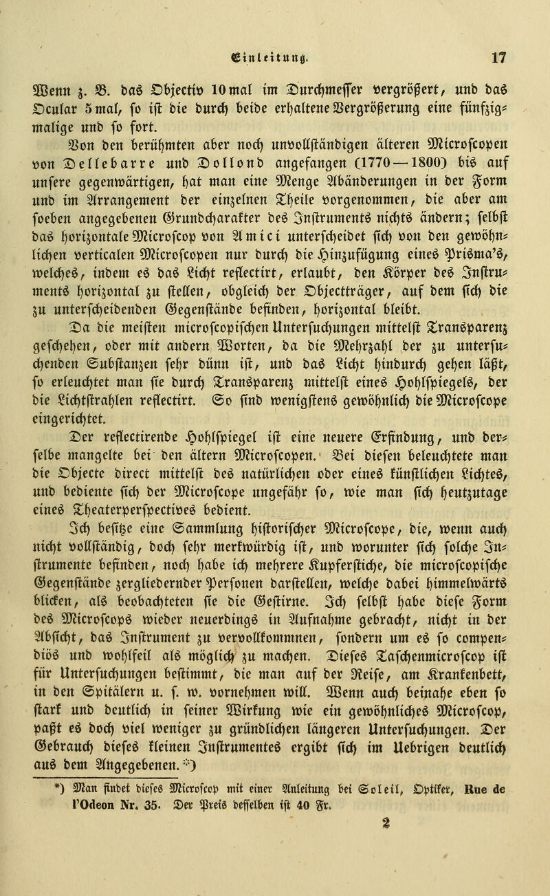 SIBenn j. S3. baö öbjectt» lOntat im 2)urcf)mefi'cv »crgrofert, unb ba^ £)cular 5 mal, fo ijl bte burct) beibe crl)attene aSergro^erung eine fiinfjig^ matige unb fo fort. aSon ben berühmten aber norf) unöottjlänbigen alteren 5D?icrofcopen öon 2)enebarre unb XioHonb angefangen (1770 — 1800) U^ auf unfere gegennjartigen, t)at man eine WlcxiQt ^bänberungen in ber ^orm unb im Sirrangement ber einzelnen S:!^eile vorgenommen, hu aber am foeben angegebenen @runbd)arafter be^ 5njlrumentö nid)tö änbern; felbfl ha§> f)orijontaIe5)?icrofcDp üon Slmici unterfct)eibet ffct) t)on ben genjöf)n? lid)en »erticaten ^[Ricrofcopen nur burcf) tk ^insufiigung eineö ^riöma'ö, n?elrf)eö, inbem eö baö ii(i)t reflectirt, erlaubt, hm Äör^er beö Snflru? ment^ ^orijontal ju ftetten, obgleirf) ber £)bjectträger, auf hcm fiel) bic ju unterfdjeibenben ©egenpnbe beftnben, l^orijontal UeiU. 2)a hk meijlen microfcopifcl)en Unterfucl)ungen mitteljl Zvanipaxm^ gefc()el)en, ober mit anbern äöorten, ha bie 5[Re^rsal)t ber ju unterfu*' c^enben ©ubj^anjen fel)r bünn i)l, unb baö Cic^t l^inburrf) gelten la^t, fo erleucl)tet man fte burd) S^ranöparenj mittelfl eineö Jpo^lf)3iegel6, ber hie ?ict)tjl;ral^len reflectirt. @o ftnb wenigftenö gett)ö^nlicl) bie SÖJicrofcoipc eingericl)tet. 2)er reflectirenbe ^o^lfpiegel ift eine neuere (Jrjtnbung, unb ber^« felbe mangelte bei ben altern CfJJicrofcopen. S3ei biefen beleucl)tete man hk £)bjecte birect mittelfl beö natürlichen ober eim€ fünfllicf)en Sic{)teö/ unb bebiente ftd) ber 5[y?icrofcope ungefähr fo, wie man ftc^ f^ent^ntaQ^ eineö ^^eaterperfpecti»eö bthknt. Sei) bef[§e eine Sammlung l)iftorifcf)er 5D?icrofcopc, hk, Vüenn aurf) nict)t »ollftanbig, bod) fet)r merfn>itrbig ifl, unb worunter ftcf) folct)e 3n# ftrumente befinben, nocl) f>abe id^ mel)rere Äupfer|lict)e, hk microfcopifrf)c ©egenftänbe jergliebernber ^erfonen barfl:ellen, weld^e habci l^immelwärtö blicfen, aU beobactjteten fte hk ©eflirne. 3rf) felbjl l^abe biefe gorm be6 SiJZicrofcopö wieber neuerbingö in Slufnabme gebrarf)t, nict)t in ber 2lbfccl)t, baö ^nj^rument ju »erwoOTommnen, fonbern um eö fo compen^ biö^ unb wohlfeil alö möglich ju mact)en. Xiiefeö ^tafdjenmicrofcop ijl für Unterfurf)ungen bef^immt, bie man auf ber 9?eife, am Äranfenbett, in ben ©pitälern u. f. v». üorne^men will. 2Benn and) beinahe eben fo ftarf unb beutlid) in feiner 3Bir!ung wie ein gett)öl)nlicl)eö SOJicrofco^, )f)a$t eö bocl) »iel weniger ju grünblicl)en längeren tlnterfurf)ungen. Ser ©ebraucl) biefeö fleinen Snflrumentcö ergibt ffrf) im Uebrigen beutlic^ au^ bem eingegebenen. =0 *) SDlan finbet biefeö SKicrofcc|) «itt einer Slnleituttg fcei «Soleil^ Di^tifet, Rue de rOdeon Nr. 35. »a- «ßreig beffclben ift 40 gv. 2