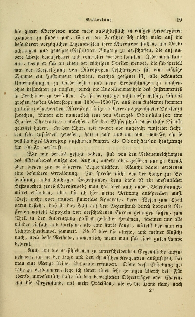 bie QUten «Öitcrofco^e mrf)t mek auöfdjUe^ltrf) in cttttgctt ^nttelegirtcn Jpanben ju ftnben ftnb, fönnen bie ^orfrf)er ftrf) mrf)t rmf)v auf bic befonberen ttorsüglid)en @igenfrf)aften it)rer ?D2tcrofcüpe p^en, um ^eob? ad)tungen unb geneigten S^tefultaten Eingang jit öerfrf)affen, hk auf an? bere äöeife feen)al)rl)eitet unb controlirt «werben fönnten. Sebermannfann nmt/ Vüenn er ftc^ an cinm ber tücif)tigen Dptifer XücnhHf bie ftc^ fpeciett mit ber SBerfertigung »on 9}?icrofcopen befd)äftigen, für eine mäßige ^nmmz ein Snfifcrument erhalten, n)elrf)eö geeignet ifi, atte bekannten Unterfurf)nngen jn iDieberl)ol)kn nnb neue ^eo6arf)tnngen p macfjen, of)ne befiirrfjten ju mii^mf burd) bie Unöottfommen^eit beö 3nflrumenteö in 3rrtl)ümer ju öerfaKen. @ö i|l: {)eut5ntage nirfjt jnef)r nötl)ig, ftci) mit großen Soften 5)^icrofcope um 1000—1200 g^r. an^ bemSlnöIanbefommen ju lafl'en; o^neöonbem9}?icrofcope einiger anbererau^geseidt)neterDptiferju fprect)en, fönnen st)ir nament(irf) jene t)on ©eorgeö 0&erf)ciufer nnb (51)arleö (Jl^eöalier empfef)ten, bie ber 2öiffenfd)aft wefentlidje Sienjle geleiflet f)afeen. 3n ber Xt^at, xoiv waren öor nngefaf)r funfje^n 5af>r:= reu fet)r jnfrieben gewcfen, l^ätten mv nn^ um 500 —600 ^r. ein fo ijottj^dnbigeö SiJJicrofcop anfd)afen fönnen, aU Ob erlauf er i)ent5utagc für 100 ^r. öerfauft. 9Öie mv bereite Sefagt fjahen^ ftnb i)on ben 3f?ebeneinrtrf)tungen beö 9}Jicrofcopeö einige öon 'Jtu^en; anbere aber- gehören nur ju ?ujru^/ ober bienen ^nv verfeinerten S3equemfirf)feit. ^and)e batton öerbienen eine befonbere @rwä^nung. 3cf) fpred)e nid)t tton ber ?oupe jur Se? leud)tnng imburc^ftrf)tiger ©egenpnbe, benn biefe ift ein wefenttid^er S3ef1:anbtf)eil jebeö 9}Jicrofcopeö; man f^at aber and) anbere SSeIeudf)tungö=> mittel erfnnben, über hie id) f)ier meine 50^einnng auöfpred)en mn^, 2)iefe mefjX ober minber ftnnreirf)e Slpparate, beren Söefen jnm Xi^eil taxin Uiteljtf ha^ fte ha^ 2i(i)t auf ben ©egenptanb burd) boppelte Dte? flexion mittelfl (Spiegeln öon tterfd)iebenen Suröen gelangen kffen, lum Z^eil in ber Einbringung paffenb gejlettter ^riömen, fd^einen mir alle minber einfad) unb tt)irffam, aB eine jlarfe ?oupe, mittel^ ber man ein eid)t|lra^tenbünbel fammelt. @ö ift hie^ hie älteste, nnb meiner 5(nftd)t nad), nod) bejle 502ett)obe, namentlid), toenn man ftd) einer guten ?ampe bebient ^nd^ nm hie werfd)iebenen jn nttterfd)eibenbett @5egenftänbe aufsu=» nehmen f nm ffe ber Jpi^e nnh hen d)emifd)en 3?eagentien an^sufe^en, Ijat man eine Wlen^e Ueimv Srpparate erfunben. £)t)ne biefe @rjtnbung ge* rabe ju Perbammen, lege id) iljnen einen fe^r geringen äBertf) hei. pr ebenfo unwefentlid) I)alte id) hen ben)egUd)en Objectträger ober g^arijl, um hie ©egenflanbe mit me^r ^räcijTon, alö eö hie Jpanb t\)nt, nad) 2-