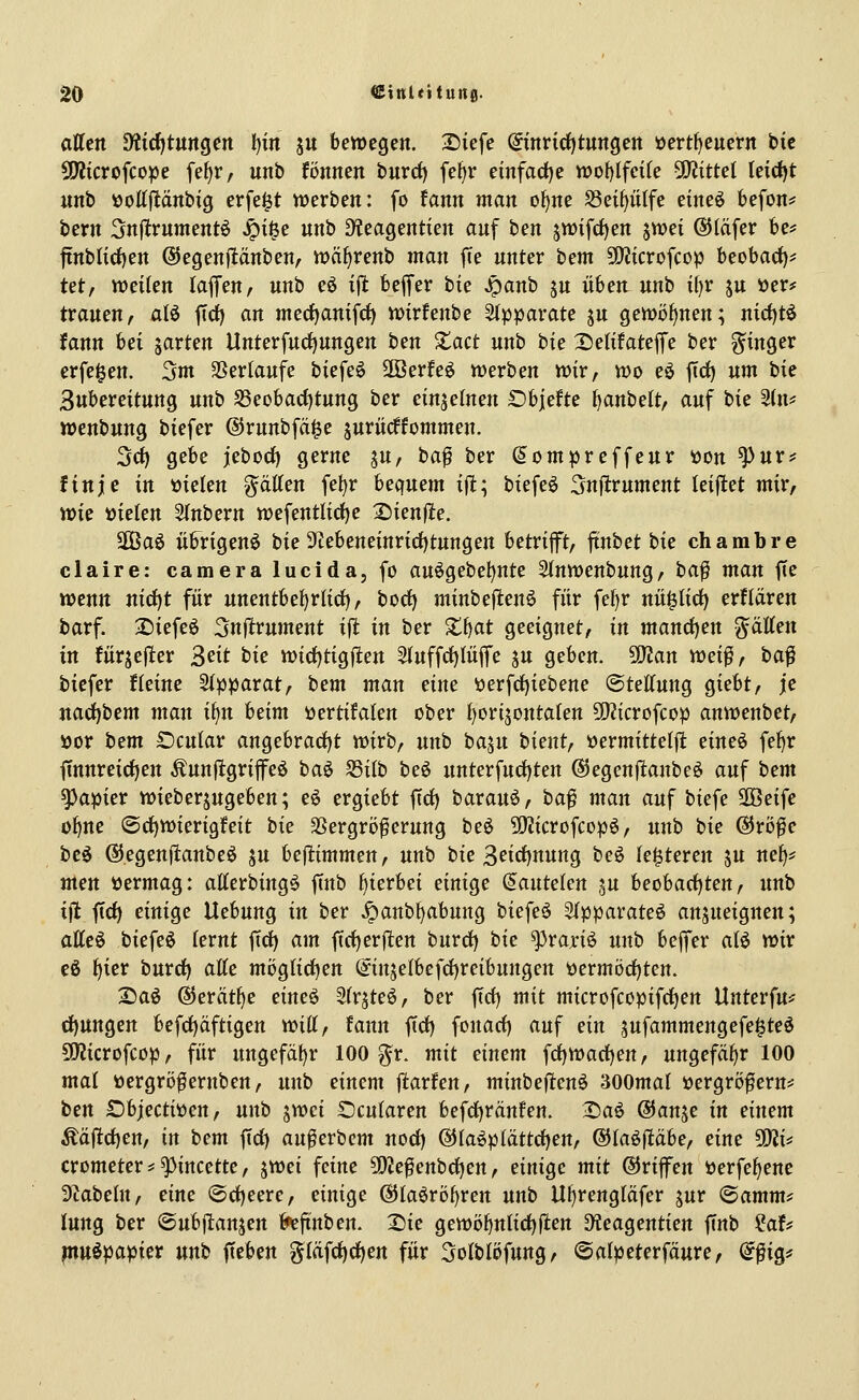 affett diidjtmQtn f)in ju bewegen. Siefe (^inriditungen üertf)euern tit SKicrofcope fe()r, unb fönnen burd) fe^r einfacije n)o{)lfeire SOJittet leidjt unb »ottpnbig erfe^t werben: fo fann man o^ne Sei^ülfe eimi befon^ bern Snflrnmentö ^t§e unb D?eagentien auf ben 5tt)ifrf)en swei ®läfer be? ftnblid)en ©egenflänben, wäf^renb man fie unter hcm Wlicvo^coiß hcoha<i)f Ut, wcikn lafl*en, unb eö i\t beffer bie Jganb ju üben unb tl)r ju »er^f trauen, alö ftd) an mecfjamf^ wtrfenbe Stpparate ju gewöfjnen; mcf)tö fann bei jarten llnterfu(f)ungen ben S^act unb bie Setifateffe ber ^^inger erfe^en. 3nt SSertaufe biefeö Sffierfe^ werben wir, wo eö ftd^ um bie 3ubereitung unb S3eobac{)tung ber einjelnen Objefte ^anbelt, auf bie 3(n? wenbung biefer ©runbfä^e suriicffommen. Sei) gebe jebod) gerne ju, baf ber (lompreffeur aon ^nvf finje in öielen gätten fe^r bequem ijl; biefeö Snflrument leijltet mir, wk vielen 5lnbern wefentüdje 2)ien)le. SCBaö übrigen^ bie 3tebeneinrirf)tungeu betrifft, ftnbet bie chambre claire: cameralucida, fo au^gebe^nte 2(nwenbung, ha^ man fie wenn nid)t für unentbehrlich), borf) minbefienö für fef)r nü^licf) erflären barf. 3)iefeö Snfirument ifi in ber Xf)at geeignet, in manö:)en ^äUtn in fürjefter ^cit tie widjtigflen 5luffdf)Iü|fe ju geben. SO^an wd^r ta^ biefer fleine Stpparat, bcm man eine verfrf)iebene ©teKung giebt, je nad)bem man i\^n beim vertifalen ober ^orijontaten 50Jicrofcop anwenbet, »or bem SDcutar angebracfjt wirb, unb ha^n bient, »ermittelffc eineö fe^r finnreirfjen Äunftgrifeö baö S5i(b beö unterfudf)ten ©egenftanbeö auf hem Rapier wieberjugeben; eö ergiebt ftd) barauö, ba^ man auf biefe SOBeife o^nc @d)Wierigfeit tie SSergröferung beö SJJicrofcopö, unb bie ©röfc beö ®egenfitanbeö ju bejltimmen, unb bie 3firf)nung be^ (enteren ju nef)^ men vermag: atterbingö ffnb f)ierbei einige (Jautelen ju beobacf)ten, unb ijl ftc^ einige Uebung in ber .^anbt)abung biefeö Sfpparateö ansneignen; atteö biefeö lernt ffd) am ftc()er|l:en burrf) tit ^vaxi^ unb beffer alö wiv e6 f)ier burd) atte möglidjen (^injelbefd)reibungen öermörf)tert. 2)aö ®erätl)e eim^ Slr^teö, ber ftd) mit microfcopifd)en Unterfu^ d)ungen befd)äftigen Witt, fann ftd) fonad) auf ein jufammengefe^teö SOJicrofcop, für ungefä!)r 100 g^r. mit einem ^djtioa&ien, ungefäfir 100 mal ttergrö^ernben, nnb einem jltarfen, minbeftenö 300mal »ergrö^ern* ien £)bjectiöen, unb jwci Ocularen befd)ränfen. Daö ©anje in einem Ääjltd)en, in bem ftd) außerbem nod) @la^plättd)en, ©laöfltäbe, eine 5i)Ji* crometer ^ ^incette, ^wei feine 5DJe^enbd)en, einige mit ©rifen öerfe^ene 3tabeln, eine (Sd)eere, einige ©laörö^ren unb Ul)rcngläfer jur (Samm^ lung ber Oubjlanjen ^finiien. T)ie gewöfjnlici^jten Dleagentien finb Hff p^u^papiev nnt Rieben g{äfd)d)en für 3o(bIöfung, ©atpeterfäure, (i^iQ^