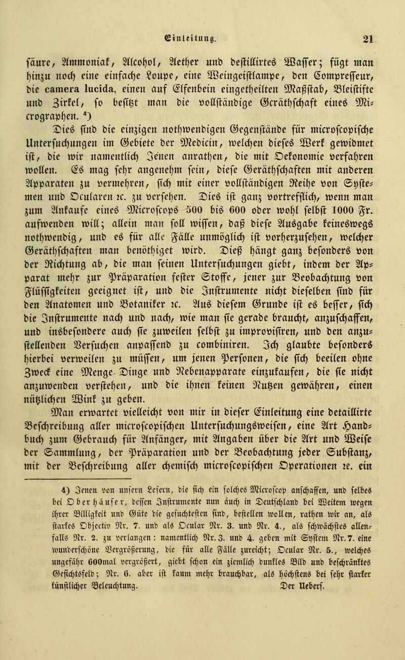 fäure, Sfmmottiaf, 2tIcof)oI, ^ct^ev uitb beflittirteö Söaffer; fügt man {)tnsu nod) eine emfarf)e ?oupe, eine SOBemgeiflttampe, ben ^ompreffeur, iik camera lucida, einen anf @(fenbein eingetl)eilten 3)?affltab, SSleifltiftc unb Strfel, fo bejT^t man bie üottpnbige @crätt)fd)aft eineö SKi^ crogra^f)en. ) 2!ie6 ftnb bie einjigen notf)tt)enbigen @5egenpnbe für microfcopifrfje llnterfnrf)nngen im Gebiete ber 9}?ebicin, tt)eld)en biefeö 2öer! gewibmet ift, bie wir nament(icf) Senen anrat^en, bie mit SDefonomie »erfahren woKen. d^ mag fe^r angenef)m fein, biefe @erät^frf)aften mit anberen 2()jparaten ju üermef^ren, fict) mit einer üottjltänbigen ^eif)e »on ®i)fie^ men unb Dcufaren ic. ju tierfekn. :Die6 i^t gan^ üortrefflirf), wenn man 5um ainfaufe eineö 5)Jicrofccp6 500 biö 600 ober tt)of)( felbfl 1000 ^r. aufwenben tritt; aücin man fott wiflfen, ta^ biefe Stuögabe feineöwegö nott)wenbig, unb eö für aUc ^äUc unmijglirf) i|^ üor^erjufe^en, wetcfjer @erätl)fct)aften man benötbiget wirb. 25ief hängt ganj befonberö üott ber ^ic^tung ah, hie man feinen Unterfuct)ungen giebt, inbem ber 2(p? parat mef)r jur ^räparation fejler ©top, jener jur S3eobarf)tung öon glüffigfeiten geeignet ifi, unb tic 3njlrumente nid)t biefetben ftnb für ben 5(natomen unb ^otanifer ic. 2tuö biefem (SJrunbe i\t e^ beffer, ftd^ bie 3nl^rumente nad) unb nad), wie man fie gerabe hvauö;)tf anäufrf)afen, unb inöbefonbere and) ffe juweiten fetbfl ju improöiftren, unb bm an^n^^ ftettenben SSerfuctjen anpaffenb ju combiniren. 3rf) gtaubte befonbcr^ hierbei üerweiten ju muffen, nm jenen ^erfonen, tie fict) beeiten ol)nc Swecf eine SKenge-2)inge unb Sicebenapparate einjufaufen, tie fie ttirf)t anjuwenben »erflehen, unb hie i\jnen feinen SZu^en gewähren, einen nü§tict)en 2Öinf ju geben. 5[)?an erwartet t)iet(eic^t t»on mir in biefer Qfintcitung eine tetaiUivte S3efc^reibung alter microfcopifrf)en Unterfud)ungöweifen, eine 2trt ^anb? hn<i) 5um @ebraurf) für Stnfänger, mit Stngaben über bie 2trt unb Sßctfc ber ©ammtung, ber ^räparation unb ber 58eobad)tung jeber ©ubftanj/ mit ber S3efct)reibung alter rf)emifcf) microfcopifctjen Operationen le. eilt 4) Senen »oit unfern Scfevn, bie jic^ ein [old^cö 2)?icvofco^ anfc^affen, unb (elfte« Ui DB ersäufet, bcffen Snftrumente nun dur^ in Seutfc^knb Bei Söeitcm wegen i^xcx Silügfcit unb ©iite bie gefuc^teftcn finb, beftellen Welten, fairen wir an, aU ftarfeö Dfcjectivi 91v. 7. unb alä Dculav ^x. 3. unb 9^v. 4., al« fci^Wät^fteg alten-- fallä yix. 2. ju i^crlangen: namcntlid; 9k. 3. unb 4. geften mit (Si)jlcm Str. 7. eine wunberf(l)6ne 33ergröperung, bie für alle %ä\lt jureid^t; Dcular 0lr. 5., weld^es ungefähr öOOntal itergvc^ert, gicit feigen ein jicmlid) bunfleö ^ilb unb fccf^ränftes ©cfic^t^fetb; Olr. ö. afccr ift faum metjr brauc^tar, alö l^öt^ftcn« Bei fe!§r flarfec funiili(i^er ^eleud^tung. 2)er UeBerf.