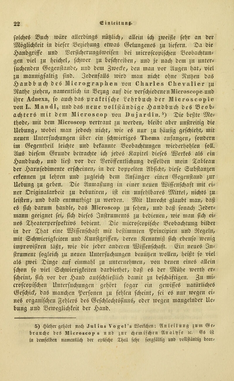 folrf)eg SSurf) ttJäre atterbittgö nu^lirf), aEeüt irf) jwetfle fef^r an ber S[)Jöglic^feit in tiefer ^e^ieljung etmaö ©elungeneö ^u liefern, ^a bie ^anbgrifife nnb 3>crftrf)erung^weifen bei microfcüpifd)en Seo()acf)tnn^ gen öiel ju ^eirf)el, fc{)tt)er gn kfrf)rei6en, nnb je nad) bem in nnter^ fnrf)enben ©egenftanbe, nnb hcm Sw^edfe, ben man öor 21'ngen i)at, mel jn mannigfaltig ftnb. Sebenfallö wirb man nid)t of)ne ?tn^en baä ^anbbnd) beö Micrographen üon Charles Chevalier jn ^tatf)^ ii^^<in, namentlicf) in S3esng anf bie öerf(f)iebenenfflicroscopennb iljre Adnexa, fo ancl) baö praftifrf)e ?e{)rbud) ber Blicroscopie i)on L. Mandl, nnb baö nene üoUftänbige Jpanbbnd) beö 5ßeo6^ ac^terö mit htm Microscop üon Dujardin. ^) 2)ie fee^te ^?e=: tl)obe, mit htm Microscop öertrant jn tt)ert)en/ hkiht aber unf^reitig bie Hebnng/ wobei man jeborf) nicf)t, me eö nnr jn f)änftg gefcf)ief)t, mit jtenen Unterfnrf)nngen über ein frf)n)ierige6 Thema anfangen, fonbern im ©egentbeil leictjte nnb befannte S3eobad)tnngen wieberl)o^len fott. 2tnö biefem ©rnnbc betracf)te irf) jebe^ Kapitel biefeö äöerfeö alö ein ^anbbnd), nnb lie^ öor ber §8eröfentlirf)nng beffelben mein S^abtean ber ^arnfebimente erfrf)einen/ in ber boppelten 5(bftcf)t/ biefe ©nbftanjen ernennen jn teuren unb pgleid) hem 5(nfänger einen ©egenptanb jnr Uebnng j« geben. 2)ie Shtma^nng in einer nenen 2öiffenfd)aft mit ei' jter Originalarbeit jn bebntiren, ifi ein nnfel)lbareö 5i)?ittef, nict)tö jn kijten, unb balb entmntl)igt ^u «werben. Wlit Unred)t glaubt man, ba^ eö ftd) havnm banble, ha^ Microscop §u fe^en, nnb ha^ fonad) 3eber^ mann geeignet fei, ffd) biefeö Snjirumentö jn bebienen, VDie man jTcl) ei? ue§ 21l)eaterperfpeftiöö bebient. 2)ie microfcopifd)c Seobad)tung bilbet in ber ■tl)at eine 2öifrenfcl)aft mit befitimmten ^rincipien unb Regeln, mit @d)tt)ierig!eiten unb Ännjlgrifen, bereu Äenntni^ ftd) ebenfo it>enig improüiftren lä|lt, ii^ie hie jeber anberen SKiffenfrf)aft. ©n neueö 3n* firnment fogleid) ju neuen Unterfndjungen benü^en iDotten, fjei^t fo tiiel alö jwei X)inge auf einmai)l jn unteruel)men, üon benen eine^ allein f(jf)on fo üiel ©rf)ft»ierigfeiten havhietfjetf ha$ eö ber ^ülje toevt^ ev^ frf)eint, ftd) öor ber Jpaub anöfd)lie^lid) bamit §u befd)aftigen. 3n mi^ crofcopifd)en Unterfnd)nngen Qefj'öxt fogar ein gewifeö natürlid)eö @efd)irf/ baö mand)en ^erfonen ju fel)len fd)eint/ fei eö nnr wegen ei? ueö organifd)en ^el)lerö beö (S)efd)led)töfinn^, ober wegen mangelnber Ue? bung unb ^eweglid)feit ber ^anb. 5) ^ie^er ge'fjört itoä) Julius Vogel's 2SerM;en: «Utettuitg jum @e- htanä^i bcö Microscop s unb jur c^etnifc^en 5tttali)fe ic. @ö xji in bmfel'&fn namentlich ber oistifc^e s;§eil feljv forgfältig nnb voUftanbig beav--