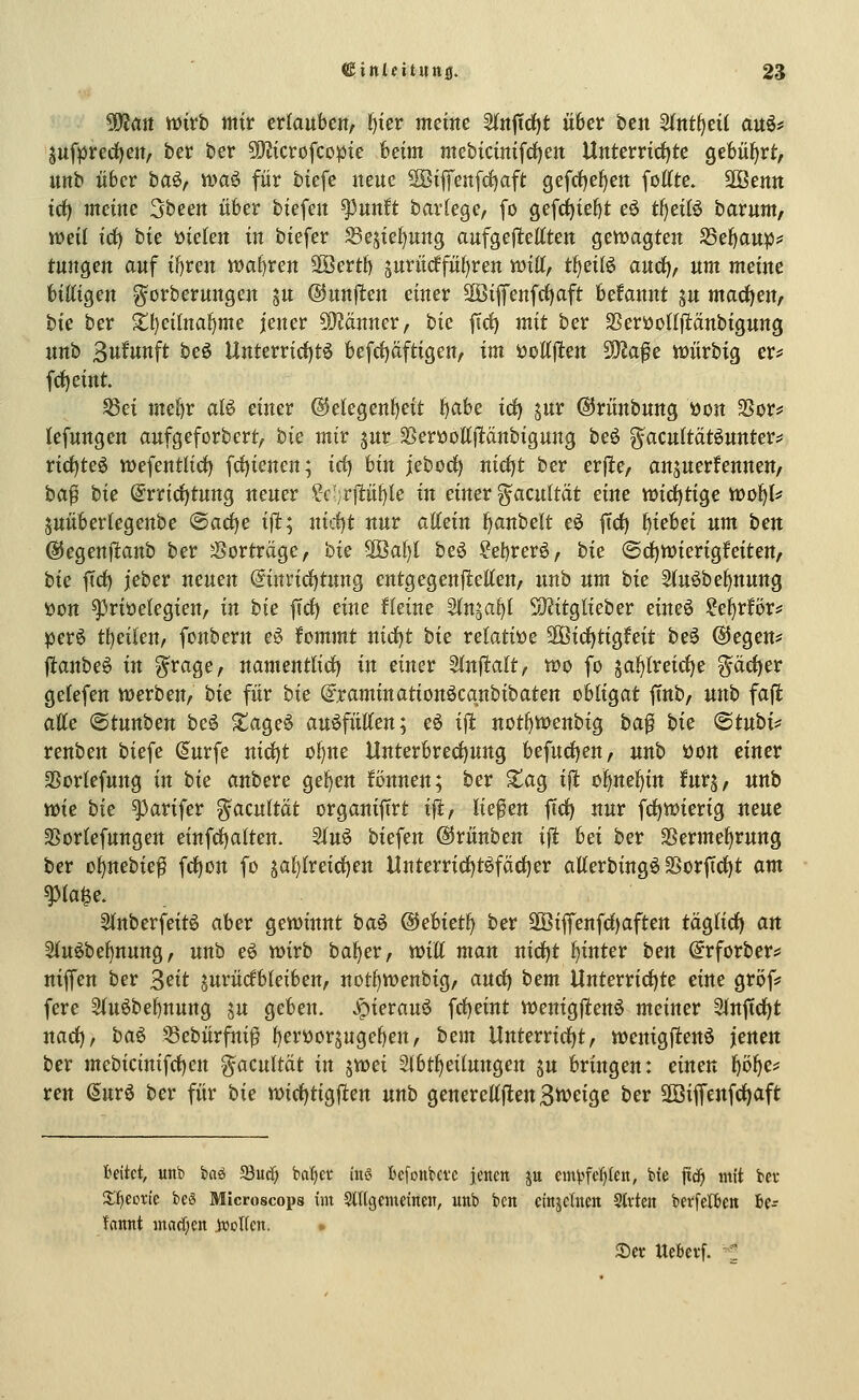 Wim mtb mix erlauben/ ^ier meine 2(nftd)t über ben 5lnt^ei( auö# juf|jrerf)ett, ber ber 5Ö?icrofcopie beim mebicinifd)ett Unterrirfjte gebüf^rf:, unb über ba§f toa^ für biefe neue SBifenfc^aft gefrfje^en foltte. SOBenn td) meine ^been über biefen ^unift bavkQc, [o gefcfjie^t eö tI)eiB barnm, lueit id) bie ütelen in biefer 35ejtel)ung aufgej^ettten QtXüaQUn S3e!)aup;5 tungen auf if)ren wahren 2öertb ^urüdfführen tt)iff, tf^eilö audf), um meine billigen ^orberungen ju ©unfltett einer 3öifenfrf)aft begannt ju machen, bie ber ^l)eilna^me jener £0?änner, hie ftci) mit ber SerüoKjlänbignng nnb 3ufunft beö Unterrirf)tö befrf)äftigen, im ijoltj^en 59Ja^e toürbig er? frf)eint. ^ei mel)r alö einer ®elegenl)eit t)abe id^ jur @rünbung öon SSors^ lefungen aufgeforbert, bie mir jur ^eröottfltänbigung beö g^acultätöunter? rirf)te6 wefentlid) fd^ienen; id) bin jebod) nid)t ber erfle/ ansuerfennen, ba^ hie (5rrid)tnng neuer ?c-;r|1:ü^le in einer ^acultät eine Vöidjtige tünfjU juüberlegenbe ^ad^e ifl; nirf)t nur attein l^anbelt eö ftd) f)iebei um hext ©egenjianb ber 3?orträge, hie SÖa!)l he§> ?et)rer6/ bie (Sd)n)ierigfeiten, hie ftd) jeber neuen @inrid)tung entgegenfleUeU/ nnb um hie 2(n6bef)nung öon ^riüclegien, in hie fid) eine fleine 3(n§al)l S)?itg{ieber eineö ie^xBvf perö t^eilen, fonbern e^ fommt nidtjt hie rektiüe '^Bidi^üQhit beö @egen* jianbeö in ?^rage, namentlid) in einer Stnftalt/ wo fo ja^lreidje ^äc^er gelefen iDerben, hie für hie (yjraminationöcqnbibaten obligat ftnb, unh fa\t alle ©tunben beö Xageö auffüllen; eö ifi not^menbig ha^ hie ^Btnhi^ renben biefe (Surfe nid)t ol)ne Unterbred)ung befudieu/ nnb üon einer SSorlefung in hie anhexe ge^en fönnen; ber ^ag ifl ol>nel)in furj, nnb voie hie ^arifer ^acultät organifirt ijl:, liefen ftd) nur fd)tt)ierig neue 93orlefungen einfd)alten. Sln^ biefen ©rünben i|! bei ber SSerme^rung ber o^nebtef fd)on fo jal)lreid)en tlnterrid)töfäd)er allerbingö 2>orftd)t am ^la^e. 3lnberfeit6 aber gettJtnnt ha^ ®eUetf) hex S[Bifrenfd)aften täglich an 2luöbel)nung, unb eö mxh ha^ex, toiU man nidjt fjintex ben @rforbers* niffen ber 3eit jurüdbleiben, notf)Vt)enbig, an^ hem Unterrid)te eine gröf? fere 2ln6bel)nung ju geben, ^ierauö fd)eint wenigjtenö meiner Slnftd^t nad), ha^ 58ebürfnif f)erüor5uge^en/ hem Unterrid)t, iüenigfienö jenen ber mebicinifd)cn g^acultät in 5tt>ei Slbt^eilungen jn bringen: einen f)ö^e? reu (5urö ber für hie n)id)tigfiett unb QenexeU^en^mi^e hex äöifrenfd)aft hakt, unb baö 23u(^ batjcv inö bcfoiibci'c jeueit ju m^^fe^Ien, bie ftc^ mit ba- Xficcrie beß Microscops int Stflgcmcinen, unb bcrt cinjchien Slvten berfcr&eit bcr fattitt inad;ctt jvolfcn. <, Set UeBerf. -^