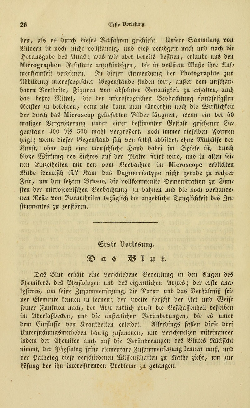 ben, al6 eö huvd) biefeö SSerfa^ren, gefd){e[)t Unfere ©amntUmg t)Ort S3ilbevn ifl nod) ntc^t üodjlänbig, nnb bief üerjögert narf) unb itarf) bie J;)erauögabe beö 3(tla6; it*a^ n)ir aber bereite befreit, erlaubt unö bcn Micrographen 3?efu{tate ansufitnbigen, bie in üottjlem 5Ö?afe if)re Siuf? mcrffamfcit öerbienen. 3n biefer Sinwenbung ber Photographie jur Sibbtibung microfcopifc{)er @egeuj1:dnbe ftnbert wir, au^er hcm un\ä)ä^^ baren ^ovthcik, g^igureu öon abfoluter ©enauigfeit ju er{)alten/ aud) baö be^te D]?ittel, bie ber microfcopifrf)en Seobarf)tung feinbfeiigjlen ©eijler ju be!ef)ren/ benn nie fann man fürberl)in norf) tk Sß3irHidf)feit ber burd) ha^ Microscop gelieferten Silber läugnen, iuenn ein hn 50 maliger SSergrö^erung unter einer beftimmten ©eftatt gefel)ener @e* genftanb 300 U^ 500 maiji üergro^ert, norf) immer biefelben g^ormen jeigt; wenn biefer ©egenftanb ftd) üon felbfl abbilbet, ol)ne ?!)?itf)ntfe ber ^unft, o^ne ba^ eine menfd)lid)e ^anb babet im ^piek ift, burd) bto^e SBirfnng be6 ?icf)teg auf ber platte fixivt wirb, unb in allen fei* neu (5injelf)eiten mit ben öom Seobarf)ter im Microscope erblicften SSilbe ibentifd) ifl? Äam ha^ Daguerreotype nicl)t gerabe ju recl)ter 3eit, um ben legten Sewei^, bie öoUfommenfle 2)emonftration ju ®un* j1:en ber microfcopifcl)en Seobadjtung pt babnen unb bk nod) üorl)anbe* neu Dtejle öon Sßorurtl)eilen bejüglid) t>k angeblid)e ^auglid)feit beö 3tt^ flrumente^ ju §erpren. €rstc tlodesung* ^aö SSlut erplt eine üerfd)iebene S3ebeutung in btn Singen beö (5l)emifer6, beö ^l)i)f[ologen unb beö eigentlid)en 2lrjte6; ber erfte ana# (i)ftrteö, um feine 3wf<^wweJ^fc|iing, hk ^atur unb baö 2>erl)ältnif fei* «er Elemente ifennen ju lernen; ber '^xceitc forfd)t ber 2lrt unb '^ei^e feiner gunltion nad), ber Slrjt enblid) prüft bk Scfd)afenl)eit beffelben im SlberlafSbeden, unb bk äu^erlid)en Sjeränberungen, bk eö unter btm (ginflujfe üon ^ranfl)eiten erleibet. SlEerbingö falten biefe brei llnterfuc^ung6metl)oben l)äujtg gufammen, unb öerfd)meljen miteinanber inbem ber ^l)emifer and) auf bk Seränberungen beö S3luteö M(lftd)t nimmt/ ber ^l)t)f[olog feine elementare 3nfammenfe0ung fennen mu^, unb ber ^atbolog biefe öerfd)iebenen 2ÖijTenfd)aften ju diati)C '^k^tf um jur ?5fung ber iljn intereffircnben Probleme ^u gelangen.