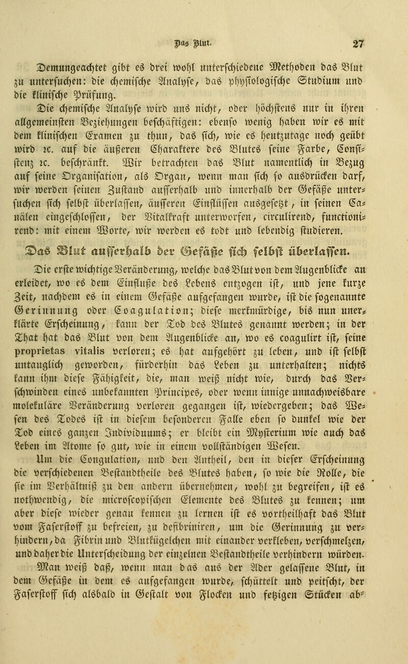 i:)tmunQea(ijtct qxU eö brei wot^l mtterfct)tebctte Wlctt)ohm ha^ 53(ut ju untcrfurf)en: bte c{)emifrf)e 3inali)fe, ba^ p{)i)fto(ogtfd)e ©titbium unb bie flinifrf)e Prüfung. t5te d)em{fd)e 2lnali)fe tt)trb un6 nicf)t, ober l)öd)ftcn6 nur in i()reit attgememjlen ^cjief^mtgen feefd)äftigen: ebenfo tt)enig Jjabeit wir eö mit bem ntntfrf)ett Dramen ^u t^un, baö ftd), mie eö (jeutjutage norf) geübt wirb 2C. auf tie äuferen (5f)araftere beö SSluteö feine ^arbe, Sonff^ jletts 2C. befrf)ränft 3öir betrad)ten baö Slut namentlirf) in Sejug auf feine Organifation, aU Organ, wenn man ftd) fo an^briicfen barf, wir werben feinen 3u|l:anb auffer{)alb unb inner{)alb ber ©efa^e unter* furf)en ftct) felbjl: überlafen, äufferen (Jinflüffen an^gefel^t, in feinen (Sa* nälen eingefcf)(offen/ ber Sitalfraft unterworfen, circutirenb, functioni== rcnb: mit einem 2Öorte, wir werben eö tobt unb (ebenbig jitubieren. :^ij§ Blait au^fev^alb bev iBcfä^e fi^ felhft ühevlafien. 2)ie erfte wicf)tigeSeränberung, we{d)e ba^^lut öon bem Augenblicke an erleibet, wo e6 bem @influ^e beö ?cben6 entzogen i|^, unb jene furje 3eit, narf)bem eö in einem ©efa^e aufgefangen würbe, ift bie fogenanntc ©erinnung ober Koagulation; biefe merfmürbige, U^ nun uner* fiarte (5rfcf)einung, fann ber ^ob bcö ^luU^ genannt werben; in ber Zi^CLt i)at iia^ Stut üon hem Slugeubtirfe an, wo eö coagulirt i|lt, feine proprietas vitalis öerloren; e6 fjat aufgef)ört gu (eben, unb ift felbfl: untauglirf) geworben, fiirber^in ba^ !?eben ju unterf)alten; uirf)t6 !ann ii^nt bicfe gäl)igfeit, bie, man wei^ nicf)t wie, burcf) baö 2?er* f(i)Winben eineö unbefannten ^rincipe^, ober wenn innige unnad)Wei6bare molefulare 25eränberung t>erIoren gegangen ift, wiebergeben; ha^ ^e^ fen beö $tobe6 ift in biefem befonbercn %aiie eben fo bunfel wie ber Xot eineö gönjen Snbiöibuumö; er hUiU ein 5D?i)fterium wie aucf) ha^ ?eben im Sttome fo gut, wie in einem üoEftänbigen 3Öefen. Um hie Kongulation, unb ben 2lnt()ei(, ben in biefer @rfrf)einung bie öerfcf)iebenen 93eflanbtf)ei(e beö ^tnte^ l)aben, fo toie bie ütoUe, bie |Te im ^erbältnif? ju ben anbern übcrncl}men, wof)l jn begreifen, tjt eö not!)Wenbig, bie microfcopifrf)en Elemente beö ^luteö ju fennen; um aber biefe wieber genau fennen ju lernen ift eö »ortbei(f)aft baö S3Iut t)om ^aferflof gu befreien, ju bejtbriniren, um bie ©erinnung ju üer? ^inbern,ba gibrinunb S3htth'ige(rf)en mit einanber öerHeben, tterfrf)meljen, unbba^erbie Unterfd)eibung ber einzelnen ^eflanbt^eife ücr^inbern würben- Tlan wei^ ba^, wenn man ba^ au6 ber 2(ber gelaffcne S3Iut, in bem @cfä^e in bem c^ aufgefangen würbe, frf)üttelt unb pcitfcf)t, ber ^aferjloff firf) al^balb in ©ejlalt öon g-(ocfen unb fe^igen ©tücfen ah'