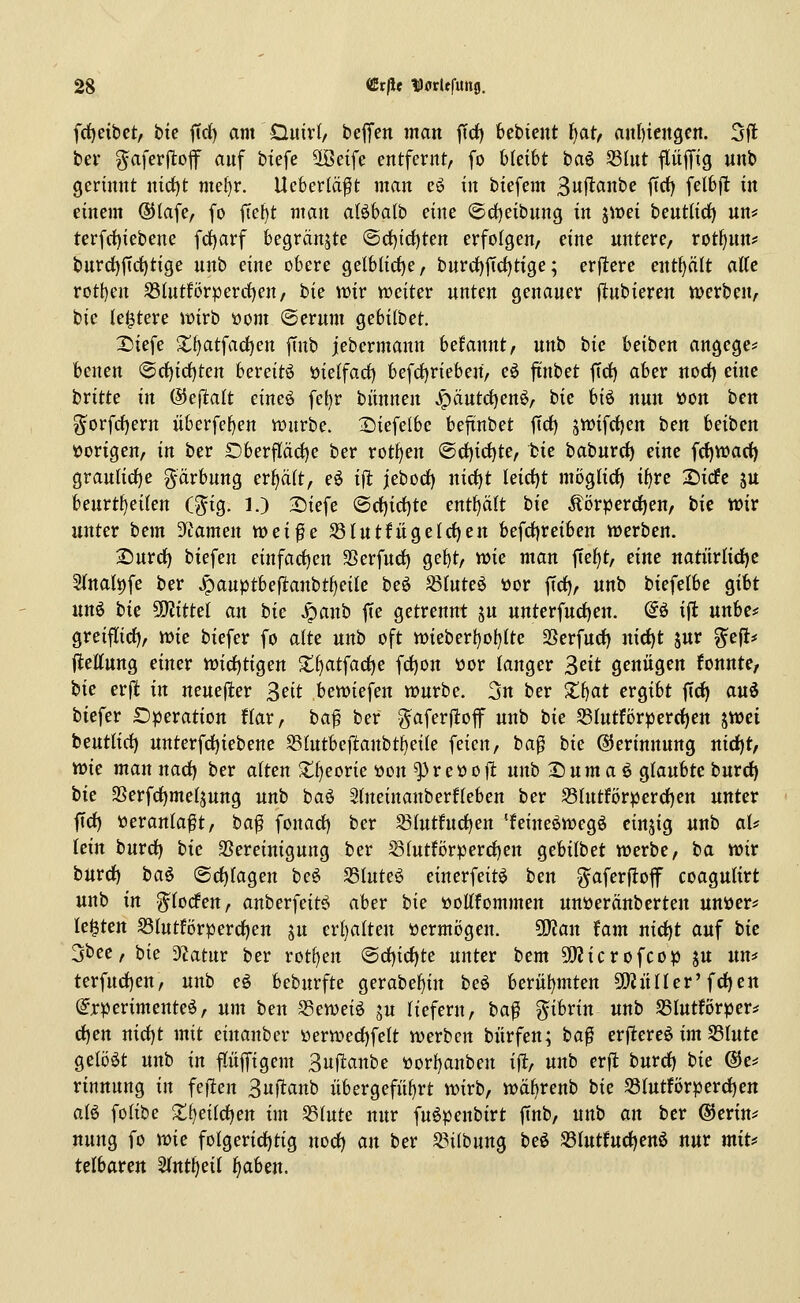 frfjeibct, btc ficf) am DuivI/ bejTen man |Tdf) kbtcnt Ijatf aitf)iengcn. 5fl ber ^aferjlof auf btefe ^eife entfernt, fo bleibt ba^ S3lut flüjfig unb gerinnt nict)t me{)r. Ueberlä^t man eö in biefem 3it|^fln^c ftrf) felbfl in einem ®Iafe, fo ftet)t man aföbalb eine (5rf)eibnng in jit)ei beutlici) un* terfrf)iebene frf)arf begränjte @cf)id)ten erfolgen, eine untere, rotf)un? burd)ftrf)tige unb eine obere gelblid)e, burd)|Td)tige; erftere entölt alte rott)en S5(ntfcrperrf)en, tk wxv weiter unten genauer fltubieren njerben, tic (elftere it>irb üom ©erum ^cbilbet. Diefe 2;f)atfad)en |Tnb jebermann Utannt, unb bic beiben angege* benen @rf)idf)ten bereite i)ielfad) befrf)rieben, eö fi'nbet ftrf) aber norf) eine britte in (3cftalt eineö fet)r biinnen ^äutd)en^, bie hi^ nun üon ben ^orfrf)ern überfel)en würbe. 2)iefelbc bejtnbet ftrf) 5tt)ifrf)en ben beiben tJorigen, in ber £)berflärf)e ber rotfjen @d)irf)te, bie baburrf) eine frf)Warf) graulirf)e g-ärbung erfjäit, eö ifi jebod) nirf)t Ieid)t möglirf) i^re 2)icfc ju beurtl)ei(en (^ig. 1.) S)iefe ©d)id)te entf)ci(t bie Äörperdjen, tk wir unter bem 3ftamen wei^e S{utfügelrf)en befrf)reiben werben. 2)urrf) biefen einfarf)en SSerfnrf) gef)t, wie man fte()t, eine natürlirf)c 2(na(t)fe ber ^auptbeflanbt^eile beö S(nte6 öor firf), «nb biefelbe gibt unö tk Mittel an bic ^anb fie getrennt ju unterfurf)en. @ö ift unbc* greiflirf), wie biefer fo alte unb oft wieber!)o()Ite SSerfud) nirf)t jur ^efi* jleKung einer wirfjtigen ■t^atfarf)e fd)on t»or langer ^nt genügen fonnte, bie erft in neuefier ^nt bewiefen würbe. 3n ber Xi)at ergibt ftrf) auö biefer Operation Har, ta^ ber ^aferftof unb bie S3Iutförperrf)en ^Xüü beutUrf) nnterfrf)iebenc S3!utbeftanbtf)eile feien, ba^ bie Gerinnung nirf)t, wie mannarf) ber alten $ll)eorie üon ^re«oft unb 2)um aö glaubte burrf) bie 5Berfrf)metäung unb baö 5tneinanber!leben ber 53Intförperrf)en unter firf) »erantaft, ha^ fonarf) ber S(utfurf)en 'feine^wegö einzig unb al* lein burrf) bie SSereinigung ber S(utförperrf)en gebilbet werbe, ba wir burrf) baö (Srf)(agen beö S3htteö einerfeit^ ben ^aferfloff coagulirt unb in ^(odfen, anberfeitö aber bie »oKfommen unöeränberten unüer* leisten S3lutförperrf)en ju erl)alteu üerm()gen. ^an tarn nirf)t auf bic 3bee, bie 3tatur ber rotten @rf)irf)te unter bem Sßicrofcop ju nn^f terfurf)en, unb eö bebnrfte gerabel)in beö berül)mten SOiüHer'frf)en (Experimente^, um ben -S5eweiö ju liefern, ba^ ^ibrin unb SSIutförper^ rf)en nid)t mit einanber üerwerf)fe(t werben biirfen; ba^ erftereö im S3Iutc gelöst unb in ffiijfigem 3ufl:anbe tiorI)anben ift, unb erft burrf) bie @e* rinnnng in feften Snflanb übergeführt wirb, wä^renb bie S3IutfiJrperrf)en aB folibe Xi^eiid^en im 58(ute nur fuöpenbirt ftnb, unb an ber ©erin^ nung fo wie folgerirf)tig norf) an ber S3i(bung beö S3Iutfurf)enö nur mit^ telbaren Slnt^eit ^aben.