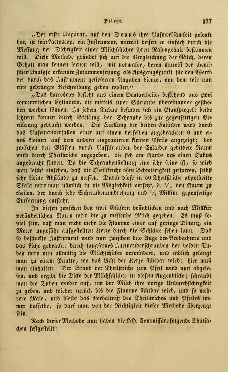 fft)(t crjle Stppavat, auf bcn ^Ttonne i^re 5(ufmerffamfett gdenft ijatf ift fein ^actoöcop, ein 3nflrument, ntittelft bejTen er einfarf) burcf) bic ü)?effung ber ^trf)tigfeit einer 9Ri(d)fc^irf)te i^ren D^a^mge^alt beflimmen Witt. Siefe 5[Wet()obe grünbet ftd) auf bie SSerg(eid)ung hcv^ildt), beren ®e^alt man fennen lernen mU, mit normaler, beren mitteljl ber rf)emi# fd)en 5(nali)fe ernannte Bufammenfe^ung afö Sfu^gangöpunft für ben 3Bert{) ber burd) baö 3nflrument gelieferten eingaben biente, üon bem wir nun tinc gebrängte S5efc^rei6ung geben motten. „:i5aö ^acto§>cop beflef)t au^ dmm £)culartf)ei(e, befle^enb auö jwei concentrifrfjen (5i)linbern, hie mitteB einer ©rfjraube nbereinanber gefcf)Os' bcn werben fönnen. 3n ittem XuH^ befi'nbet firf) ein ^(anfpieget: heihe (entern fönnen bnrrf) ©tettung ber Orfjraube U^ jur gegenfeitigen S5e* rüfirung gebrad)t werben. Sie ©tcttung ber beiben (^^linber wirb burcf) ia^ Slufeinanberfatten einer auf einem berfelben angebrad)ten 0 unb ei* neö fleinen auf tem anbern eingrattirten fleinen ^feilö angezeigt; ber jwifcf)en ben ©läfern burcf) 5luffcf)rauben ber (5i)linber gebilbete 9?aum wirb burcf) s;i)eilflricf)e angegeben, bie ftcf) am 9?anbe beö einen Xnhn^ angebracf)t finben. 2)a hie ©cf)raubenflettung eine fe^r feine ifl, fo wirb man leicf)t einfef>en, baf bic $t^eil|ltrirf)e ol)nc(Scf)Wicrigfeit geftattcn, felbjl: fe^r flcine Sfbfltänbe ju mcffcn. 25urcf) biefe in 50 X^cilftrid^c ah^et^eiite ©fala wirb man nämlicf) in bic ?[)2öglicf)feit ünfe^t, b. Vso hm diaum ju t^cilen, ber burcf) jebc ©c^raubenumbre^ung unb V, ^iUim. gegenfcitigc Entfernung entließt. 3n biefen jwifcf)cn bcn ^mi ©läfern bejtnblicf)cn unb nacf) äöittfür öcränberlicf)en ^üaiim wirb hie ju me^enhe 'tSliläj gegeben. @ö mufl fo* »iel fein, ha^ man nicf)t mefjx hie flamme einer auf geringe 2)iflans, ein 5D?ctcr ungefäl)r aufgeflettten Äerje burcf) bie ©cf)icf|te fel)en fann. 2)a$ fo befcf)icftc Snjtrument wirb nun jwifcf)en hai 2(uge bcöS3eobacf)terö unb baö ^id)t gebracf)t; burcf) langfameö 3neinanberfcf)rauben ber heihen ^u# Un wirb nun attmälig hie üyjilcf)fcf)icl^tc tJcrminbert, unb enblicf) gelangt man ju einem fünfte, wo ba6 ?icf)t ber Äerje ftcf)tbar wirb; ^icr mu^ man einhalten. 2)cr ©taub ber Xt)eilf^ricf)e jum ^>feil wirb nun abgetc* fen, unb ergibt bic Sicfc ber SO?ilcf)fcf)icf)tc in biefem 5(ugcnblicfe; fcf)raubt man bic Stuben wieber auf, um ber 5!)?ilcf) i()re »orige Unburcf)firf)tigfeit ju geben, unb wieber juritcf, U^ hie flamme ficf)tbar wirb, unb fo met)* rcre 5Q?ale, unb Ueiht baö 3Serl)ältni^ beö 2!t)cilflricf)eö unb ^feileö im* mer bajfelbc, fo barf man tton ber D'iicf)tigfeit biefer syjet^obc nbcrjeugt fein. 9Zacf) biefer 3(y?ett)obe nun f)aben bie^Jp. ^ommiprcfolgcnbc2:l)atfa* (^en feftgcflcttt: