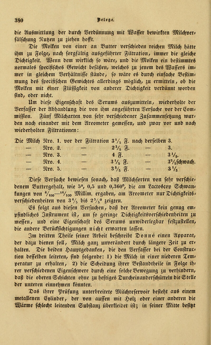 hie 5(u6mittlttttg ber bnvdi) SScrbiinnuttg mit SBaffcr bctt)irftcn ?fW{((^iJcrtf fätfdjung 9iu^en ju jie^en bofft. 2)ic Wolfen tson einer an S3utter »erfd)iebcn reid)cn ?!}?ifc^ i)ättc ifjm ju ^olge/ narf) forgfältig au6gefiil)tter Filtration, immer bie gleirf)c 3i)id)tigfeit. UÖenn bem wirflirf) fo wäre, «nb bie holten ein bejlimmteö jtormalfe^ fpecijifd)eö @en)icf)t befäf en, weld^eö ju jenem beö SOBafferö im* mcr in gleidiem 9Serl)ä(tnifre jltänbe, fo wäre eö bnrdf) einfädle ^eflim=* mnng beö fpeciftfc^en ®ett)irf)te6 atterbingö mög(irf), ju ermitteln, ob bie SfKoIfen mit einer g^fiif|tgfeit üon anberer 2)ici^tigfeit öerbitnnt werben ftnb, ober nirf)t. Um biefe (^igenfdjaft beö ©ernmö anöjumitteln, wieberfjolte ber SScrfaffer ber Stbijanblung bie öon ii)m angefitf^rten 35erfnd)e »or ber (5om* miffion. ^ünf ÜWi(ct)arten »on fe^r öerfd)iebener ^n^ammmiel^nnQ wur* ben nad) einanber mit hcm SIreometer gemeffcn, nnb jwar üor unb nad) wieber^otten Filtrationen: 2)ie 50?i(c^ 9?ro. 1. »or ber Filtration S'A F- «et) berfelbcn 3. — 9fJro. 2, — 2% F- - 3. — 5«ro. 3. — 4 F. — 3Vä. ~ 5«ro. 4. — SVs F- — 3V5fd)Wac^. — ^vo. 5. - 3V5 F- - 3% 2)iefe SSerfudje bewiefen fonad), ba^ 9D?iIrf)forten »on fe^r öerfct)ie* bencm SSntterge^alt, wie 5», 0,5 unb 0,360°, tic am 2actoicop (Sd)Wan* fungen »on Vioo—'Vioo 5i}?iKim. ergaben, am Sireometer nur 2)irf)tigfeitö^ »erfrf)iebett^eiten üon d% U^ 2%^ jeigten. (i§> folgt an^ biefen SSerfud)en, ba^ ber 2(reometer fein genug emt ^ftnbKd)eö 3n|!rnment ifl, um fo geringe 3^irf)tigfeitöüerfd)ieben()eiten ju meffen, nnb eine @igenfd)aft beö ©erumö unwiberlegbar feftsufteÄen, bie anbcre S3erücfjtd)tigungen nidjt erwarten laffen. 3m britten Z^eik feiner Sirbeit befcf)reibt X)onne einen 5i))parat, ber ba^n bienen fott, üJJild^ ganj unttcränbert burrf) längere Seit ju er* galten. 2)ie beiben Jpauptgebanfen, tic ben SSerfaffcr hei ber ^onjlruc* tion beffelben leiteten, ffnb fofgenbe: 1) bie ü)Ji(d) in einer nieberen Xem* ^eratur ju ermatten, 2) bie ©djeibung itirer SSeftanbt^eile in %ülQe i^t rer üerfrf)iebenen @igenfrf)Were bnrrfj eine fotd)eS3ewegung ju »erf^inbern, ba^ bie oberen ©rf)ict)ten o^ne 5uf)eftige6 2)urd)einanberfc^ittteln bie ©teile ber unteren einnehmen fönnten. Saö i^rer Prüfung unterbreitete SDiitc^referöoir befielt ani einem mctattenen (5i)Unber, ber »on auffen mit J^olj ober einer anberen bie Üßärmc fd)lect)t leitenben ©ubflanj überHeibet ifl; in feiner SOJitte beft^t