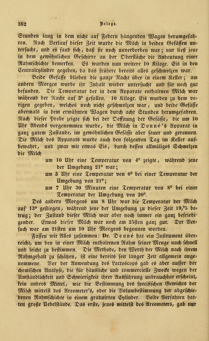 ©tuttbeit latiQ in bem nid)t auf Gebern ^äiigeitben Sföagcjt fjevumgefat)^ ren. 5)tad) SSerlauf biefer ^eit würbe bie 5WiId) in beibett ©efäffen un^ terfurf)t, unb e6 fanb ftd), ba^ fte norf) unüerborfeen war; nur lie^ jeue in bem gen)öf)nnrf)en ©efcijirre au ber Dfcerpd)e bie S(nbeutuug einer D?a^mfc()id)te bemerfeu. (?ö würben nun weitere 10 ^ilogr. @iö in ben ßeutralci)liuber gegeben, ha ha^ frn[)ere bereit» atteö gefd)mol5en war. SSeibe ©efäfe blieben bie ganje yiad^t über in einem fetter; am anbern ÜJJorgen würbe il)r 3n()alt wieber unterfncfjt unb für noci) gut befunben. 2)ie Temperatur ber in bem 5(pparate ent^altnen 50?itd) war wä()renb ber 9tarf)t auf 3° gefatten. 10 Äitogr. (ii^ würben ju bem üo^ rigen gegeben, weld)e^ norf) nirf)t gefdjmolsen war, unb beibe ®efäffe abermaB in bem erwäf)nten Sffiagen burd) arf)t ©tunben ^erumgefabren. 3fiact) biefer ^robe jeigte ficf) bei ber Sefnung ber ©efäffe, bie um 10 U^r 2(beubö vorgenommen würbe, bie 5D?i(ct) in Soune'^ Stpparat in gan5 gutem ^n^tanhc, im gewöf)n(icf)en ©efäflfe aber fauer unb geronnen. Xiic ^liid) beö Stpparatö würbe and) tm folgenben Xag im Äetter auf? hmaiivt, unb jwar mit ctvoa^ @i6, burd) b(^^m aHmäligeö @d)meläen W 5iJJi(ct) um 10 Uf)r eine Temperatur »on 4*' seigte, waf)renb jene ber Umgebung 21° war; um 3 U^r eine Temperatur »on 0° Ui einer Temperatur ber Umgebung »on 21°; um 7 U^r 30 ?D?inuten eine S;emperatur Pon 8° Ui einer S^emperatur ber Umgebung »on 20°. 25e6 anbern ?[)?orgen6 nm 8 Uf)r war tie S^emperatur ber Wlild) auf' 13 gejliegen, waf)renb jene ber Umgebung ju biefer ^dt 19,'5 be=* trug; ber Sul^^^i^^ ^^efer ^iidij war aber norf) immer ein ganj befriebi-- genber. ^tvoa^ biefer ^Üd) war nod) am 25(ten ganj gut. X)er SSer? fud) war am 21|1:en nm 10 Uf)r 5S)?orgenö begonnen worben. g^affen wir Sfffeö ^ufammen: Dr. Donne i^at ein Snftrument über* reid)t, um ben in einer SDJitd) entf)altenen dial)m feiner ^yZenge nacf) frf)neK unb Uid)t ju beftimmen. X)ie 50?etf)obe, ben 2öert^ ber ^ild} nad) itjrem 9?a^mge^att ju frf)ägen, i|l eine bereite feit langer ^dt attgemein ange? nommene. 33or ber Stnwenbung beö ?actoöcop^ gab eö aber auffer ber d)emifcf)ett 2(nali)fe, bie für f)äuöHrf)e unb commerciette ^wedc wegen ber Umjtänblid)feit unb ©cf)Wierigfeit if)rer 2(uöfüi)rung unbraud)bar erfci)eint, fein anbreö Mittel, wie bie SSejltimmung beö fpeciftfrf)en @ewict)tö ber ^ild) mittelpt beö Streometer'ö, ober tie SSoIumbeftimmung ber abgefd)ie* bcnen ^ta^mfd)id)tc in einem grabuirten (5t)linber. ^eibe 3Serfal)ren t)at? ten große Uebelflcinbe. 2)ad erfle, jeneg mitteljl beö S(reometerö, gab nur