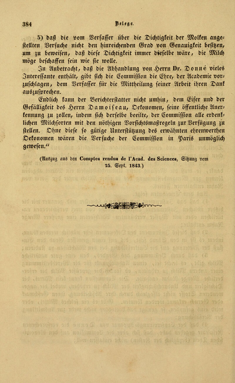 5) baß bie i>cm SBcrfaffcr über hie t)i(f)tiQUxt ber WlolUn ange^ flctttcn 2Serfu(f)e nid)t hm fiinrcidfienbcn ßJrab »on ©enauigfcit fecfi^en^ um ju bereifenA baß biefe 25ici)tigfeit immer biefelbe wäre^ iic SOJiIrf) möge befd)a|fett fein wie fte motte. 3n 2(nbetrarf)t, baß hk Slfc^anbtuitg üon .^errn Dr. 2)onite »ieleö 5ntere|fante entf^ält, gibt ffrf) tie dommiffton tk (it)V(f ber 5(cabemie »or? äufrf)Iagen, bem SSerfaflfer für bie Tlitt^tihmQ feiner Strbeit i^ren £)anf auö5ttfpred)en. @nbti(i) fann ber S3erirf)terjlatter nid)t um^in, bem @ifer unb ber ©efälligfeit beö jperrn 2)amoifeau, Defonomen, feine öfenttirf)e 5(ner* fennung ju Rotten/ inbem ffcf) berfelbe incdlte, ber ßommiffion atte erbenf^^ liefen 5!KiId)forten mit ben nötf^igen SSorftcf)tömaßregeIn jur Verfügung (u ftetten. £)^ne biefe fo gütige Unterflü^ung beö erwähnten e^renwertf)en Defonomen wären i>ic SSerfucf^e ber Sommifffon in ^ariö unmöglich) gewefen. (3lu6}u<) auö ben Coniptes rendus de TAcad. des Sciences, (Si^ung Vom 25. ®e)3t. 1843.) fijl^<rr-!s^—