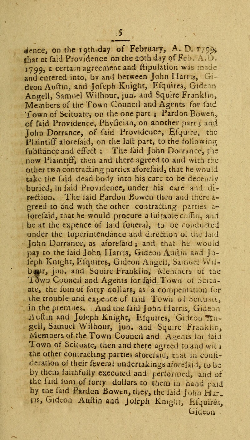 dence, on the 19th day of February, A. D. 179^ that at faid Providence on the 20th day of Feb. A.D. 1799, a certain agreement and ftipulation was made and entered into, bv and between John Harris* Gi- deon Auftin, and Jofeph Knight, Efquires, Gid Angell, Samuel Wilbour, ]un. and Squire Franklin, Members of the Town Councd and Agents for laid Town of Scituate, on the one part j Pardon Bowen, of faid Providence, Phyfician, on another pare; and John Dorrance, of faid Providence, Efqmre, the Plaintiff aforefaid, on the laft part, to the following fubftance and effect : The faid John Dorrance, the now Plaintiff, then and there agreed to and with the other two contracting parties aforefaid, that he would take the Uld dead body into his cars to be decency buried, in faid Providence, under his care and di- rection. The laid Pardon Bowen then and there &- greed to and with the other contracting parcies a- toreiaid, that he would procure a fui table coffin, aid be at the expence of faid funeral, to De conducted under the iuperiniendance and direction or the laid John Dorrance, as aforefaid ; and that he woo id pay to the faid John Harris, Gideon Auftin and Jo- feph Knight, Efquires, Gideon Angeil, Sanriuel vVii- biMir, jun. and Squire Franklin, Members of tne Town Council and Agents for laid Town oi ocitu- ate, the fum of forty dollars, as a eonopeniation for the trouble and expence of laid Town of SerfUace, in the prerniies. And the faid John Harris,, Gideon. Auftin and Jofeph Knight, Efquires, Gideon ?£a» gel), Samuel Wilbour, jun. and Squire Fraakiiti, Members of the Town Council and Agents for laid Town of Scituate, then and there agreed to and win the other contracting parties aforefaid, taat in confi- deration of their feveral undertakings aforefaid, to be by them faithfully executed and performed, and of the faid ium of forty dollars to them in hand paid by the faid Pardon Bowcn, they, the laid John Har- as, Gideon Auftin and joleph Knight/ Efquires, Giucon