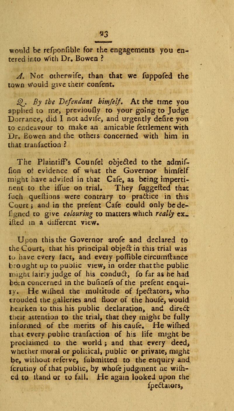 *3 would be refponfible for the engagements you en- tered into With Dr. Bowen ? A, Not otherwife, than that we fuppofed the town Would give their confent. j^. By the Defendant him/elf* At the time you applied to me, previoufly to your going to Judge Dorrance, did I net advife, and urgently defire you to endeavour to make an amicable fettlement with Dr. Bowen and the others concerned with him in that tranfaction ? The Plaintiff's Counfel objected to the admif- (ion of evidence of what the Governor himfelf might have adviled in that Cafe, as being imperti* nent to the iflue on trial. They fuggefted that fuch queftions were contrary to practice in this Court j and in the prefent Cafe could only be de- igned to give colouring to matters which really ex. ilted in a different view. Upon this the Governor arofe and declared to the Court, that his principal object in this trial was to have every fact, and every poffible circumftance brought up to puolic view, in order that the public rriignt fairiy judge of his conduct, fo far as he had been concerned in the bufir.efs of the prefent enqui- ry. He wilhed the multitude of fpeclators, who crouded the galleries and floor of the houfe, would hearken to this his public declaration, and direct their attention to the trial, that they might be fully informed of the merits of his caufe. He wilhed that every public tranfaction of his life might be proclaimed to the world j and that every deed, whether moral or political, public or private, might be, without referve, fubmitted to the enquiry and fcrutiny of that public, by whofe judgment ne wi(h- ed to ltand or to fall. He again looked upon the fpectat-ors,