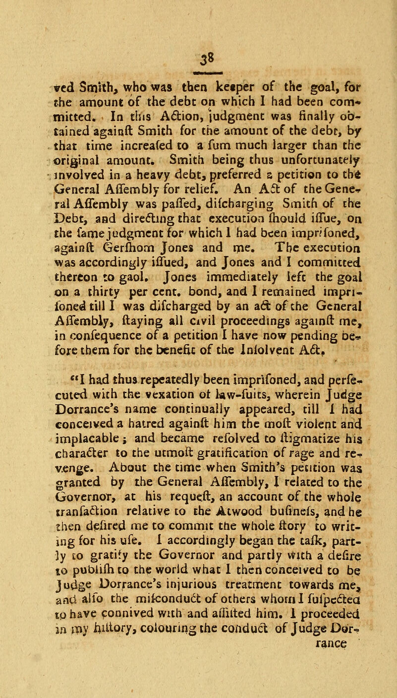 21 ved Smith, who was then ketper of the goal, for the amount of the debt on which I had been com* mitted. In this Action, judgment: was finally ob- tained againft Smith for the amount of the debt, by that time increafed to a fum much larger than the original amount. Smith being thus unfortunately involved in a heavy debt, preferred a petition to the General Affembly for relief. An Act of the Gene* ral Affembly was patted, dilcbarging Smith of the Debt, and directing that execution fhpuld iffue, on the fame judgment for which 1 had been impnfoned, againft Gerfhom Jones and me. The execution was accordingly iffued, and Jones and I committed thereon to gaol, Jones immediately left the goal on a thirty per cent, bond, and 1 remained impri- soned till I was difcharged by an ad of the General Affembly, flaying all civil proceedings againft me, in confequence of a petition I have now pending be» fore them for the benefit of the Iniolvent Act. I had thus repeatedly been imprifoned, and perfe* cuted with the vexation ot kw-fuits, wherein Judge Dorrance's name continually appeared, till 1 had conceived a hatred againft him the mod violent and implacable j and became refolved to ftigmatize his character to the utmoft gratification of rage and re^. v.enge. About the time when Smith's petition was granted by the General Affembly, I related to the Governor, at his requcft, an account of the whole tranfaction relative to Ehe Atwood bufinefs, and he then defired me to commit the whole ftory to writ- ing for his ufe. I accordingly began the tafk, part- ly to gratify the Governor and partly with a defire to pubiiih to the world what 1 then conceived to be Judge Dorrance's injurious treatment towards me, and alfo the miteonduct of others whom I fufpectea tp have connived with and afiuted him. 1 proceeded m my iuttory, colouring the conduct of Judge Dor~ ranee