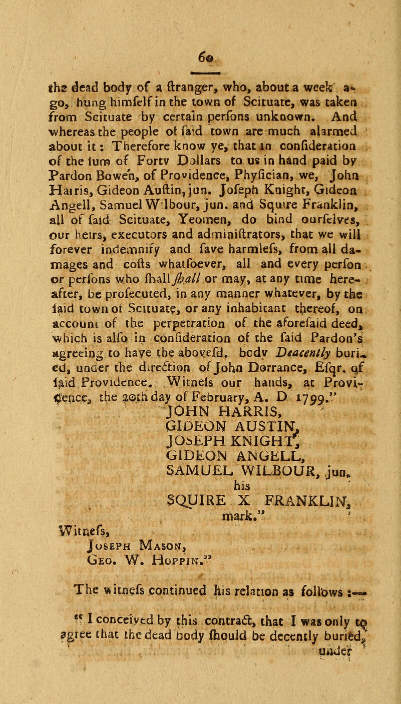 6© ths dead body of a ftranger, who, about a week a* go, hung himfelf in the town of Scituate, was taken from Scituate by certain perfons unknown. And whereas the people or faid town are much alarmed about it: Therefore know ye, that in confideration of the luro of Fortv Dollars to us in hand paid by Pardon Bowe'n, of Providence, Phyllcian, we, John Hairis, Gideon Auftin, jun. Jofeph Knight, Gideon Angell, Samuel Wlbour,jun. and Squire Franklin, ail of-faid- Scituate, Yeomen, do bind ourfclves, our heirs, executors and administrators, that we will forever indemnify and fave harmlefs, from all da- mages and cofts whatfoever, all and every perfon or peribns who ihzWfeall or may, at any time here- after, be profecuted, in any manner whatever, by the laid town or Scituate, or any inhabitant thereof, on account of the perpetration of the aforelaid deed* which is alfo in confideration of the faid Pardon's agreeing to have the abovefd. body Beacently buru ed, under the direction of John Dorrance, Efqr. qf laid Providence. Witnefs our hands, at Provi- dence, the 2©th day of February, A. D 1799. JOHN HARRIS, GIDEON AUSTIN, JOSEPH KNIGHT1, GIDEON ANGELL, SAMUEL WILBOUR, jun. his 3QUIRE X -FRANKLIN, mark. Witnefs, Joseph Maso^j, Geo. W. Hoppin.3' The witnefs continued his relation as follows :-* ?c I conceived by this contract, that I was only t§ agree that the dead body ihould be decently buried^ 1 i under *