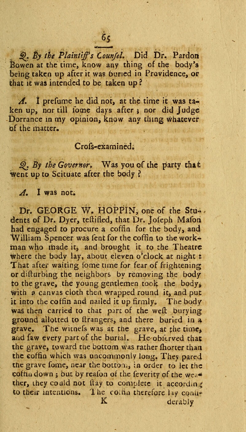 . 55 Xi ill* % fey the Plaintiffs CounfeU Did Dr. Pardort feowen at the time, know any thing of the body's being taken up after it was 6uried in Providence, or that it was intended to be taken up ? A* I prefume he did not, at the time it was ta- ken up, nor till Tome days after j nor did Judge Dorrance in my Opinion, know any thing whatever of the matter. Crofs-esamined, £$. By the Governor, Was you of the party that went up to Scituate after the body \ A, I was not. Dr. GEORGE W. HOPPIN, one of the Stu- dents of Dr. Dyer, teftified, that Dr. jofeph Mafoti had engaged to procure a coffin for the body, and William Spencer was fent for the coffin to the work- man who made it* and brought it to the Theatre where the body lay, about eleven o'clock at night t That after waiting feme time for fear of frightening or difttirbing the neighbors by removing the body to the grave, the young gentlemen took the body* With a canvas cloth then wrapped round it> and put it into the coffin and nailed it up firmly. The body was then carried to that part of the weft burying ground allotted to ftrangers, and there buried in a grave. The witnefs was at the grave, at fhe time* and faw every part of the burial. Heobfcrved that the grave, toward the bottom was rather fhorter than the coffin which was uncommonly long. They pared the grave fame, near the bottom, in order to let the coffin down 5 but by reaibn of the feverity of the vfcea* ther, they could not day to complete it aceord.n^; to their intentions. The coirin therefore lay comi- K derably