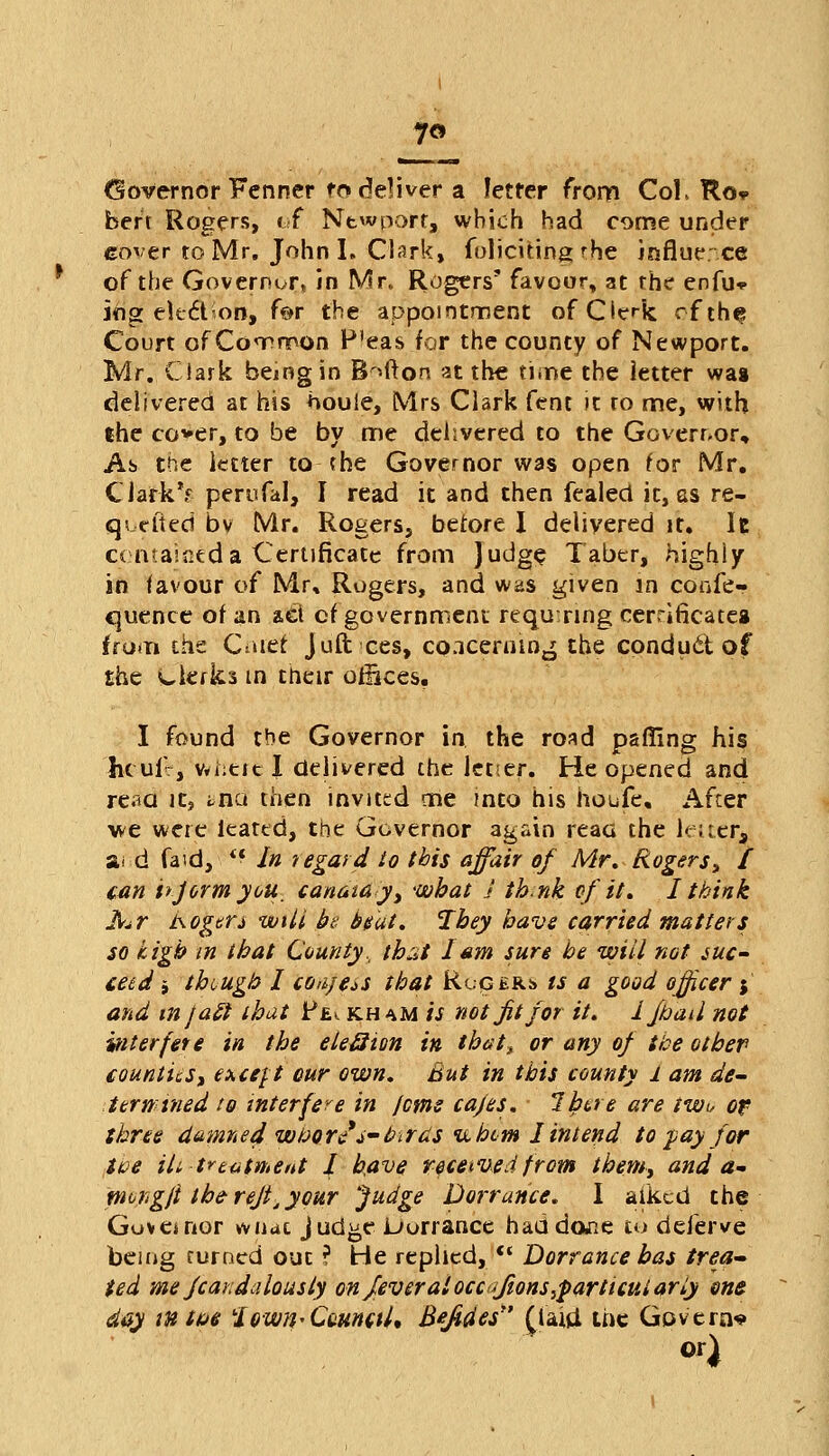 7« Governor Fenner fo deliver a letter from CoL Ro* bert Rogers, of Newport, which had come under eover to Mr. John I. Clark, foliating rbe influence of the Governor, in Mr. Rogers' favour, at the enfu* ing ekftion, for the appointment of Clerk of the Court of Common P'eas for the county of Newport. Mr. Clark being in Button at the time the letter wai delivered at his ftouie, Mrs Clark fent it to me, with the co*er, to be by me delivered to the Governor, As the letter to the Governor was open for Mr. CiarkV- perufal, I read it and then fealed it, as re- quested by Mr. Rogers, before I delivered it. Ie containeda Certificate from judge Taber, highly in favour of Mr, Rogers, and was given in confe- rence of an a£t of government requ:nng certificates from the Chief juft ces, co.icernin^ the conduit of the Clerks in their ofiices. I found the Governor in the road palling his hcufV, v*i:etc I delivered the letier. He opened and reaa it, tna then invited me into his houfe. After we were leated, the Governor again reaa the letter* a< d faid,  In regard to this affair of Mr. Rogers, / can hjorm you. canatay, what J thnk of it. I think far isogtn wilt be Stat. Ibey have carried matters so high in that County, that Ism sure be will not suc- ceed -9 the ugh I coiijas that Rupert is a good officer $ and in Jaft that Fe*. kh am is not jit for it. 1 fbad not interfere in the eleBion in thatt or any of the other counties, except cur own. But in this county 1 am de- terntried to interfere in feme cajes. lbt,re are twt, of three damned wbore's- birds u hem I intend to %ay for toe Hi, treatment J. have received from them, and a- piongji the-reft,your Judge Dorrance. I aiked the Gov a nor wiidt jud^e Dorrance haadane to deferve being turned out ? He replied,  Dorrance has trea- ted me fcandalousiy on feveratocc<{/ions,particut ariy one day in tue town* Council, B*Jides £laid the Govern* or)