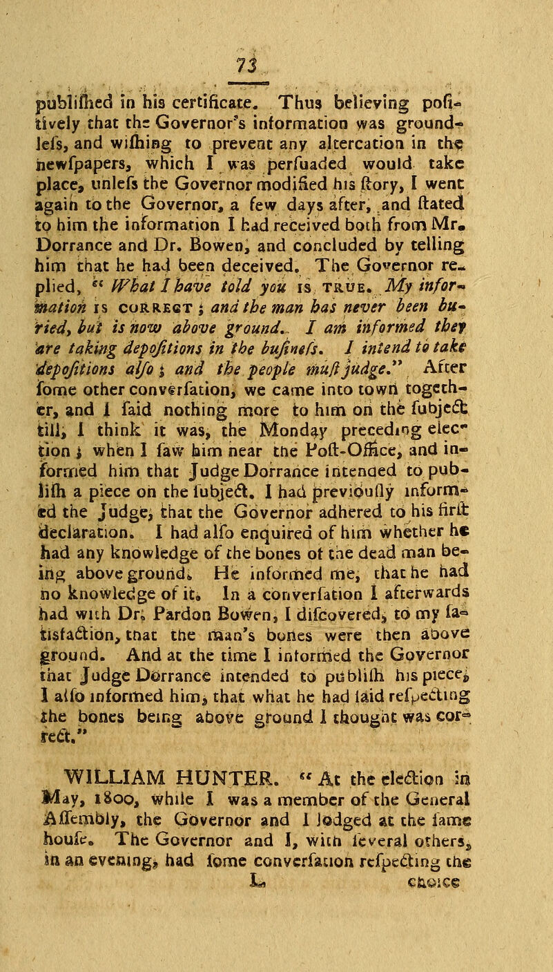 publifhed in his certificate. Thus believing poll- lively that the Governor's information was ground- Jefs, and wifhing to prevent any altercation in the newfpapers, which I was perfuaded would take place, unlefs the Governor modified hisftory, I went again to the Governor, a few days after, and ftated to him the information I had received both from Mr, Dorrance and Dr. Bowen, and concluded by telling him that he had been deceived. The Governor re- plied,  What I have told you is true. My inform mation is correct; and the man has never been bu- tted, but is how above ground., I am informed tbef are taking depojitions in the bujhiefs. I intend to take depojitions aifo j and the people mufi judge After Tome other convtrfation, we came into towri togeth- er, and 1 faid nothing more to him oh the fubjedt till, I think it was, the Monday preceding eiec tion i when I faw him near the Poft-Ohtce, and in- formed him that Judge Dorrance intended to pub- lish a piece oh the iubject. I had previbufly inform* fed the judge, that the Governor adhered to his firit declaration. I had alio enquired of him whether he had any knowledge of the bones of the dead man be- ing above ground* He informed me, chat he had no knowledge of it. In a converfation 1 afterwards had with Dr; Pardon Bowen, I difcovered^ to my fa* tisfadtibn, that the man's bones were then above ground. And at the time I informed the Governor that Judge Dorrance intended to ptJblifh hispiece^ I aifo informed him j that what he had laid reflecting ihe bones bein^ above ground 1 thought was cor> recV' WILLIAM HUNTER.  At the eledion aa May, i8oo, While I was a member of the General Affembly, the Governor and 1 lodged at the fame houfe. The Governor and I, with levers! others, m an eveamgj had fome converfation rcfpe&ing the L* C&OICS